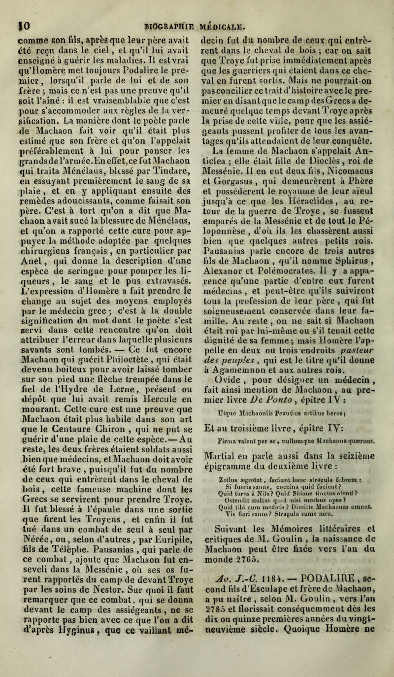 comme son fils, après que leur père avait été reçu dans le ciel, et qu’il lui avait enseigné à guérir les maladies. Il est vrai qu’Homère met toujours Podalire le pre- mier, lorsqu’il parle de lui et de son frère ; mais ce n’est pas une preuve qu’il soit l’aîné : il est vraisemblable que c’est pour s’accommoder aux règles de la ver- sification. La manière dont le poète parle de Machaon fait voir qu’il était plus estimé que son frère et qu’on l’appelait préférablement à lui pour panser les grandsdel’armée.EneffetjCefut Machaon qui traita Ménélaus, blessé par Tindare, en essuyant premièrement le sang de sa plaie, et en y appliquant ensuite des remèdes adoucissants, comme faisait son père. C’est à tort qu’on a dit que Ma- chaon avait sucé la blessure de Ménélaus, et qu’on a rapporté cette cure pour ap- puyer la méthode adoptée par quelques chirurgiens français , en particulier par Anel, qui donne la description d’une espèce de seringue pour pomper les li- queurs , le sang et le pus extravasés. L’expression d’Homère a fait prendre le change ail sujet des moyens employés par le médecin grec ; c’est à la double signification du mot dont le poète s’est servi dans cette rencontre qu’on doit attribuer l’erreur dans laquelle plusieurs savants sont tombés. — Ce fut encore Machaon qui guérit Philoctète , qui était devenu boiteux pour avoir laissé tomber sur son pied une flèche trempée dans le fiel de l’Hydre de Lerne, présent ou dépôt que lui avait remis Hercule en mourant. Cette cure est une preuve que Machaon était plus habile dans son art que le Centaure Clairon , qui ne put se guérir d’une plaie de cette espèce. — Au reste, les deux frères étaient soldats aussi bien que médecins, et Machaon doit avoir été fort brave , puisqu’il fut du nombre de ceux qui entrèrent dans le cheval de bois, cette fameuse machine dont les Grecs se servirent pour prendre Troye. Il fut blessé à l’épaule dans une sortie que firent les Troyens , et enfin il fut tué dans un combat de seul à seul par Nérée, ou, selon d’autres , par Euripile, fils de Télèplae. Pausanias , qui parle de ce combat, ajoute que Machaon fut en- seveli dans la ÎYIessénie , où ses os fu- rent rapportés du camp de devant Troye par les soins de Nestor. Sur quoi il faut remarquer que ce combat, qui se donna devant le camp des assiégeants, ne se rapporte pas bien avec ce que l’on a dit d’après Hyginus, que ce vaillant mé- decin fut du nombre de ceux qui entrè- rent dans le cheval de bois ; car on sait que Troye fut prise immédiatement après que les guerriers qui étaient dans ce che- val en furent sortis. Mais ne pourrait-on pas concilier ce trait d’histoire avec le pre- mier en disant que le camp des Grecs a de- meuré quelque temps devant Troye après la prise de celte ville, pour que les assié- geants pussent profiter de tous les avan- tages qu’ils attendaient de leur conquête. La femme de Machaon s’appelait An- ticlea ; elle était fille de Dioclès, roi de Messénie. Il en eut deux fils, Nicomacus et Gorgasus , qui demeurèrent à Phère et possédèrent le royaume de leur aïeul jusqu’à ce que les Héraclides, au re- tour de la guerre de Troye , se fussent emparés de la Messénie et de tout le Pé- loponnèse , d’où ils les chassèrent aussi bien que quelques autres petits rois. Pausanias parle encore de trois autres fils de Machaon , qu’il nomme Sphirus , Alexanor et Polémocrates. Il y a appa- rence qu’une partie d’entre eux furent médecins , et peut-être qu’ils suivirent tous la profession de leur père , qui fut soigneusement conservée dans leur fa- mille. Au reste , on ne sait si Machaon était roi par lui-même ou s’il tenait cette dignité de sa femme; mais Homère l’ap- pelle en deux ou trois endroits pasteur des peuples , qui est le titre qu’il donne à Agamemnon et aux autres rois. Ovide , pour désigner un médecin , fait ainsi mention de Machaon , au pre- mier livre De Ponto , épître IY : Utque Machaoniis Peautius artibus héros j Et au troisième livre, épître IY: Firma talent per se , nullumque Machaona quærunt, Martial en parle aussi dans la seizième épigramme du deuxième livre : Zoïlus ægrotat, faciunt banc stragula febrem ; Si fueris sanus, coccina quid facient? Quid torns à Nilo? Quid Sidone tinetus olenti ? Ostendit slultas quid nisi morbus opes? Quid tibi cum medicis ? Dimilte Macbaouas oranes. Vis fieri sanus? Stragula sume mea. Suivant les Mémoires littéraires et critiques de M. Goulin , la naissance de Machaon peut êlre fixée vers l’an du monde 27G5. Av. J.-C. 1184. — PODALIRE , se- cond fils d’Esculape et frère de Machaon, a pu naître , selon M. Goulin , vers l’an 2785 et florissait conséquemment dès les dix ou quinze premières années du vingt- neuvième siècle. Quoique Homère ne