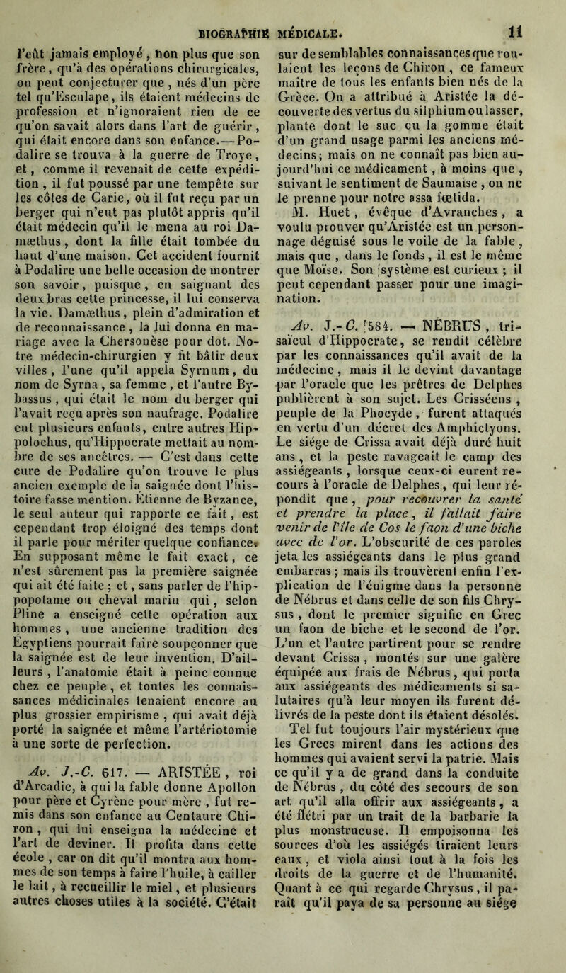 l’eût jamais employé , Don plus que son frère , qu’à des opérations chirurgicales, on peut conjecturer que , nés d’un père tel qu’Esculape, ils étaient médecins de profession et n’ignoraient rien de ce qu’on savait alors dans l’art de guérir , qui était encore dans son enfance.—Po- dalire se trouva à la guerre de Troye, et, comme il revenait de cette expédi- tion , il fut poussé par une tempête sur les côtes de Carie, où il fut reçu par un berger qui n’eut pas plutôt appris qu’il était médecin qu’il le mena au roi Da- mæthus, dont la fille était tombée du haut d’une maison. Cet accident fournit à Podalire une belle occasion de montrer son savoir, puisque, en saignant des deux bras cette princesse, il lui conserva la vie. Damæthus , plein d’admiration et de reconnaissance , la lui donna en ma- riage avec la Chersonèse pour dot. No- tre médecin-chirurgien y fit bâtir deux villes , l’une qu’il appela Syrnum, du nom de Syrna , sa femme , et l’autre By- bassus , qui était le nom du berger qui l’avait reçu après son naufrage. Podalire eut plusieurs enfants, entre autres Hip- polochus, quTIippocrate mettait au nom- bre de ses ancêtres. — C’est dans celte cure de Podalire qu’on trouve le plus ancien exemple de la saignée dont l’his- toire fasse mention. Étienne de Byzance, le seul auteur qui rapporte ce fait, est cependant trop éloigné des temps dont il parle pour mériter quelque confiance» En supposant même le fait exact, ce n’est sûrement pas la première saignée qui ait été faite ; et, sans parler de l’hip- popotame ou cheval marin qui, selon Pline a enseigné celte opération aux hommes, une ancienne tradition des Égyptiens pourrait faire soupçonner que la saignée est de leur invention. D’ail- leurs , l’anatomie était à peine connue chez ce peuple , et toutes les connais- sances médicinales tenaient encore au plus grossier empirisme , qui avait déjà porté la saignée et même l’artériotomie à une sorte de perfection. Av. J.-C. G17. — ARTSTÉE , roi d’Arcadie, à qui la fable donne Apollon pour père et Cyrène pour mère , fut re- mis dans son enfance au Centaure Chi- ron , qui lui enseigna la médecine et l’art de deviner. Il profita dans cette école , car on dit qu’il montra aux hom- mes de son temps à faire l’huile, à cailler le lait, à recueillir le miel, et plusieurs autres choses utiles à la société. C’était sur de semblables connaissances que rou- laient les leçons de Chiron , ce fameux maître de tous les enfants bien nés de la Grèce. On a attribué à Aristée la dé- couverte des vertus du silphium ou lasser, plante dont le suc ou la gomme était d’un grand usage parmi les anciens mé- decins; mais on ne connaît pas bien au- jourd’hui ce médicament , à moins que , suivant le sentiment de Saumaise , on ne le prenne pour notre assa fœtida. M. Huet , évêque d’Avranches, a voulu prouver qu’Aristée est un person- nage déguisé sous le voile de la fable, mais que , dans le fonds, il est le même que Moïse. Son système est curieux ; il peut cependant passer pour une imagi- nation. Av. J.- C. [584. — NËBRüS , tri- saïeul d’Hippocrate, se rendit célèbre par les connaissances qu’il avait de la médecine , mais il le devint davantage par l’oracle que les prêtres de Delphes publièrent à son sujet. Les Crisséens , peuple de la Phocyde, furent attaqués en vertu d’un décret des Amphictyons. Le siège de Crissa avait déjà duré huit ans , et la peste ravageait le camp des assiégeants , lorsque ceux-ci eurent re- cours à l’oracle de Delphes, qui leur ré- pondit que , pour recouvrer la santé et prendre la place , il fallait faire venir de Vile de Cos le faon d'une biche avec de l'or. L’obscurité de ces paroles jeta les assiégeants dans le plus grand embarras ; mais ils trouvèrent enfin l’ex- plication de l’énigme dans la personne de Nébrus et dans celle de son fils Chry- sus , dont le premier signifie en Grec un faon de biche et le second de l’or. L’un et l’autre partirent pour se rendre devant Crissa , montés sur une galère équipée aux frais de Nébrus, qui porta aux assiégeants des médicaments si sa- lutaires qu’à leur moyen ils furent dé- livrés de la peste dont ils étaient désolés. Tel fut toujours l’air mystérieux que les Grecs mirent dans les actions des hommes qui avaient servi la patrie. Mais ce qu’il y a de grand dans la conduite de Nébrus , du côté des secours de son art qu’il alla offrir aux assiégeants , a été flétri par un trait de la barbarie la plus monstrueuse. Il empoisonna les sources d’où les assiégés tiraient leurs eaux, et viola ainsi tout à la fois les droits de la guerre et de l’humanité. Quant à ce qui regarde Chrysus , il pa- raît qu’il paya de sa personne an siège