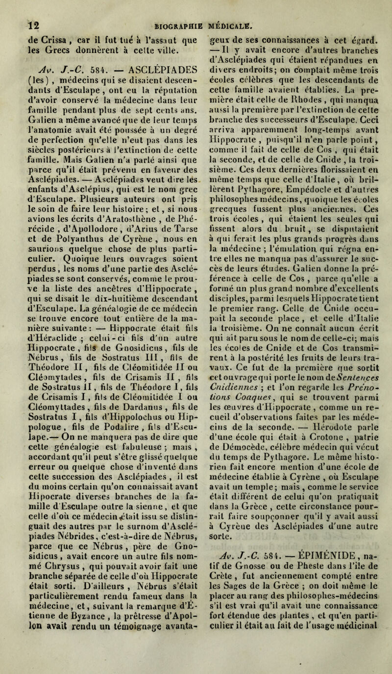 de Crissa , car il fut tué a l’assaut que les Grecs donnèrent à celte ville. Av. J.-C. 584. — ASCLÉPIADES (les) , médecins qui se disaient descen- dants d'Esculape , ont eu la réputation d’avoir conservé la médecine dans leur famille pendant plus de sept cents ans. Galien a même avancé que de leur temps l’anatomie avait été poussée à un degré de perfection qu’elle n’eut pas dans les siècles postérieurs à l’extinction de celte famille. Mais Galien n’a parlé ainsi que parce qu’il était prévenu en faveur des Asclépiades. — Asclépiades veut dire les enfants d’Asclépius, qui est le nom grec d’Esculape. Plusieurs auteurs ont pris le soin de faire leur histoire ; et, si nous avions les écrits d’Aratosthène , de Phé- récide , d’Apollodore , d’Arius de Tarse et de Polyanlhus de Cyrène , nous en saurions quelque chose de plus parti- culier. Quoique leurs ouvrages soient perdus , les noms d’une partie des Asclé- piades se sont conservés, comme le prou- ve la liste des ancêtres d’Hippocrate , qui se disait le dix-huitième descendant d’Esculape. La généalogie de ce médecin se trouve encore tout entière de la ma- nière suivante : — Hippocrate était fils d’Héraclide ; celui-ci fils d'un autre Hippocrate, fils de Gnosidicus, fils de Nébrus, fils de Sostratus III, fils de Théodore II, fils de Cléomitidée il ou Cléomytades , fils de Crisamis II, fils de Sostratus il, fils de Théodore I, fils de Crisamis I, fils de Cléomitidée I ou Cléomyttades , fils de Dardanus , fils de Sostratus I, fils d’Hippolochus ou Hip- pologue , fils de Podalire , fils d’Escu- lape.— On ne manquera pas de dire que cette généalogie est fabuleuse 5 mais , accordant qu’il peut s’être glissé quelque erreur ou quelque chose d’inventé dans cette succession des Asclépiades , il est du moins certain qu’on connaissait avant Hipocrate diverses branches de la fa- mille d’Esculape outre la sienne , et que celle d’où ce médecin pétait issu se distin- guait des autres par le surnom d’Asclé- piades Nébrides, c’est-à-dire de Nébrus, parce que ce Nébrus , père de Gno- sidicus , avait encore un autre fils nom- mé Chrysus , qui pouvait avoir fait une branche séparée de celle d’où Hippocrate était sorti. D’ailleurs , Nébrus s’était particulièrement rendu fameux dans la médecine, et, suivant la remarque d’E- tienne de Byzance , la prêtresse d’Apol- lon avait rendu un témoignage avanta- geux de ses connaissances à cet égard. — Il y avait encore d'autres branches d’Asclépiades qui étaient répandues en divers endroits; on comptait même trois écoles célèbres que les descendants de cette famille avaient établies. La pre- mière était celle de Rhodes , qui manqua aussi la première par l’extinction de celte branche des successeurs d’Esculape. Ceci arriva apparemment long-temps avant Hippocrate , puisqu’il n’en parle point, comme il fait de celle de Cos , qui était la seconde, et de celle de Cnide , la troi- sième. Ces deux dernières florissaient en même temps que celle d’Italie, où bril- lèrent Pythagore, Empédocleet d’autres philosophes médecins, quoique les écoles grecques fussent plus anciennes. Ces trois écoles , qui étaient les seules qui fissent alors du bruit, se disputaient à qui ferait les plus grands progrès dans la médecine ; l’émulation, qui régna en- tre elles ne manqua pas d’assurer le suc- cès de leurs études. Galien donne la pré- férence à celle de Cos , parce qu’elle a formé un plus grand nombre d’excellents disciples, parmi lesquels Hippocrate tient le premier rang. Celle de Cnide occu- pait la seconde place , et celle d’Italie la troisième. On ne connaît aucun écrit qui ait paru sous le nom de celle-ci; mais les écoles de Cnide et de Cos transmi- rent à la postérité les fruits de leurs tra- vaux. Ce fut de la première que sortit cet ouvrage qui porte le nom àt Sentences Cnidiennes ; et l’on regarde les Préno- lions Coaques, qui se trouvent parmi les œuvres d’Hippocrate , comme un re- cueil d’observations faites par les méde- cins de la seconde. — Hérodote parle d’une école qui était à Crotone , patrie de Démocède, célèbre médecin qui vécut du temps de Pythagore. Le même histo- rien fait encore mention d’une école de médecine établie à Cyrène , où Esculape avait un temple; mais , comme le service était différent de celui qu’on pratiquait dans la Grèce , celte circonstance pour- rait faire soupçonner qu’il y avait aussi à Cyrèue des Asclépiades d'une autre sorte. Av. J.-C. 684. — ÉPIMÉNIDE , na- tif de Gnosse ou de Pheste dans l’îie de Crète , fut anciennement compté entre les Sages de la Grèce ; on doit même le placer au rang des philosophes-médecins s’il est vrai qu’il avait une connaissance fort étendue des plantes , et qu’en parti- culier il était au fait de l'usage médicinal