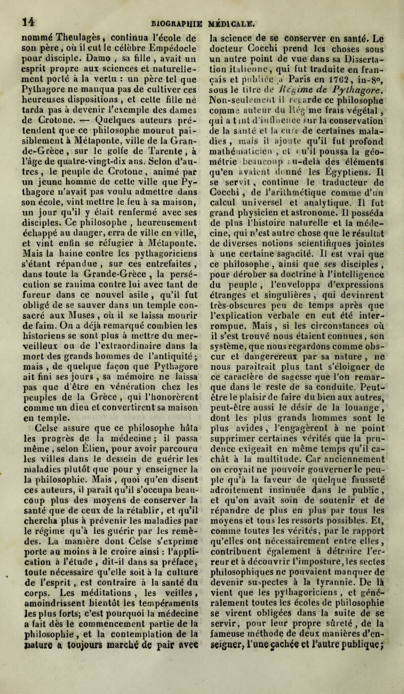 nommé Theulagès, continua l’école de son père , où il eut le célèbre Empédocle pour disciple. Damo , sa fille , avait un esprit propre aux sciences et naturelle- ment porté à la vertu : un père tel que Pylhagore ne manqua pas de cultiver ces heureuses dispositions , et cette fille ne tarda pas à devenir l’exemple des dames de Crotonc. — Quelques auteurs pré- tendent que ce philosophe mourut pai- siblement à Métaponte, ville de la Gran- de-Grèce , sur le golfe de Tarente, à l’âge de quatre-vingt-dix ans. Selon d’au- tres , le peuple de Crotone, animé par un jeune homme de cette ville que Py- lhagore n’avait pas voulu admettre dans son école, vint mettre le feu à sa maison, un jour qu’il y était renfermé avec ses disciples. Ce philosophe , heureusement échappé au danger, erra de ville en ville, et vint enfin se réfugier à Métaponte. Mais la haine contre les pythagoriciens s’étant répandue , sur ces entrefaites , dans toute la Grande-Grèce , la persé- cution se ranima contre lui avec tant de fureur dans ce nouvel asile , qu’il fut obligé de se sauver dans un temple con- sacré aux Muses , où il se laissa mourir de faim. On a déjà remarqué combien les historiens se sont plus à mettre du mer- veilleux ou de l’extraordinaire dans la mort des grands hommes de l’antiquité; mais , de quelque façon que Pythagore ait fini ses jours , sa mémoire ne laissa pas que d’être en vénération chez les peuples de la Grèce , qui l’honorèrent comme un dieu et convertirent sa maison en temple. Celse assure que ce philosophe hâta les progrès de la médecine ; il passa même , selon Élien, pour avoir parcouru les villes dans le dessein de guérir les maladies plutôt que pour y enseigner la la philosophie. Mais , quoi qu’en disent ces auteurs, il paraît qu’il s’occupa beau- coup plus des moyens de conserver la santé que de ceux de la rétablir, et qu’il chercha plus à prévenir les maladies par le régime qu’à les guérir par les remè- des. La manière dont Celse s’exprime porte au moins à le croire ainsi : l’appli- cation à l’étude , dit-il dans sa préface, toute nécessaire qu’elle soit à la culture de l’esprit, est contraire à la santé du corps. Les méditations , les veilles, amoindrissent bientôt les tempéraments les plus forts; c’est pourquoi la médecine a fait dès le commencement partie de la philosophie, et la contemplation de la pâture a toujours marché de pair avee la science de se conserver en santé. Le docteur Cocchi prend les choses sous un autre point de vue dans sa Disserta- tion italienne, qui fut traduite en fran- çais et publiée tu Paris en 1762, in-8°, sous le titre de Régime de Pythagore. Non-seulement il regarde ce philosophe copimc auteur du Régme frais végétal, qui a tint d’influence sur la conservation de la santé et la cure de certaines mala- dies , mais il ajoute qu’il fut profond mathématicien , et eu’il poussa la géo- métrie beaucoup au-delà clés éléments qu’en avaient donné les Egyptiens. Il se servit, continue le traducteur de Cocchi, de l’arithmétique comme d’un calcul universel et analytique. Il fut grand physicien et astronome. Il posséda de plus l’histoire naturelle et la méde- cine, qui n’est autre chose que le résultat de diverses notions scientifiques jointes à une certaine sagacité. Il est vrai que ce philosophe, ainsi que ses disciples, pour dérober sa doctrine à l’intelligence du peuple, l’enveloppa d’expressions étranges et singulières , qui devinrent très-obscures peu de temps après que l’explication verbale en eut été inter- rompue. Mais , si les circonstances où il s’est trouvé nous étaient connues, son système, que nous regardons comme obs- cur et dangerereux par sa nature , ne nous paraîtrait plus tant s’éloigner de ce caractère de sagesse que l’on remar- que dans le reste de sa conduite. Peut- être le plaisir de faire du bien aux autres, peut-être aussi le désir de la louange, dont les plus grands hommes sont le plus avides, l’engagèrent à ne point supprimer certaines vérités que la pru- dence exigeait en même temps qu’il ca- chât à la multitude. Car anciennement on croyait ne pouvoir gouverner le peu- ple qu’à la faveur de quelque fausseté adroitement insinuée dans le public, et qu’on avait soin de soutenir et de répandre de plus en plus par tous les moyens et tous les ressorts possibles. Et, comme toutes les vérités, par le rapport qu’elles ont nécessairement entre elles, contribuent également à détruire l’er- reur et à découvrir l’imposture, les sectes philosophiques ne pouvaient manquer de devenir suspectes à la tyrannie. De là vient que les pythagoriciens , et géné- ralement toutes les écoles de philosophie se virent obligées dans la suite de se servir, pour leur propre sûreté, de la fameuse méthode de deux manières d’en- sçiguer, l’une cachée et l’autre publique;