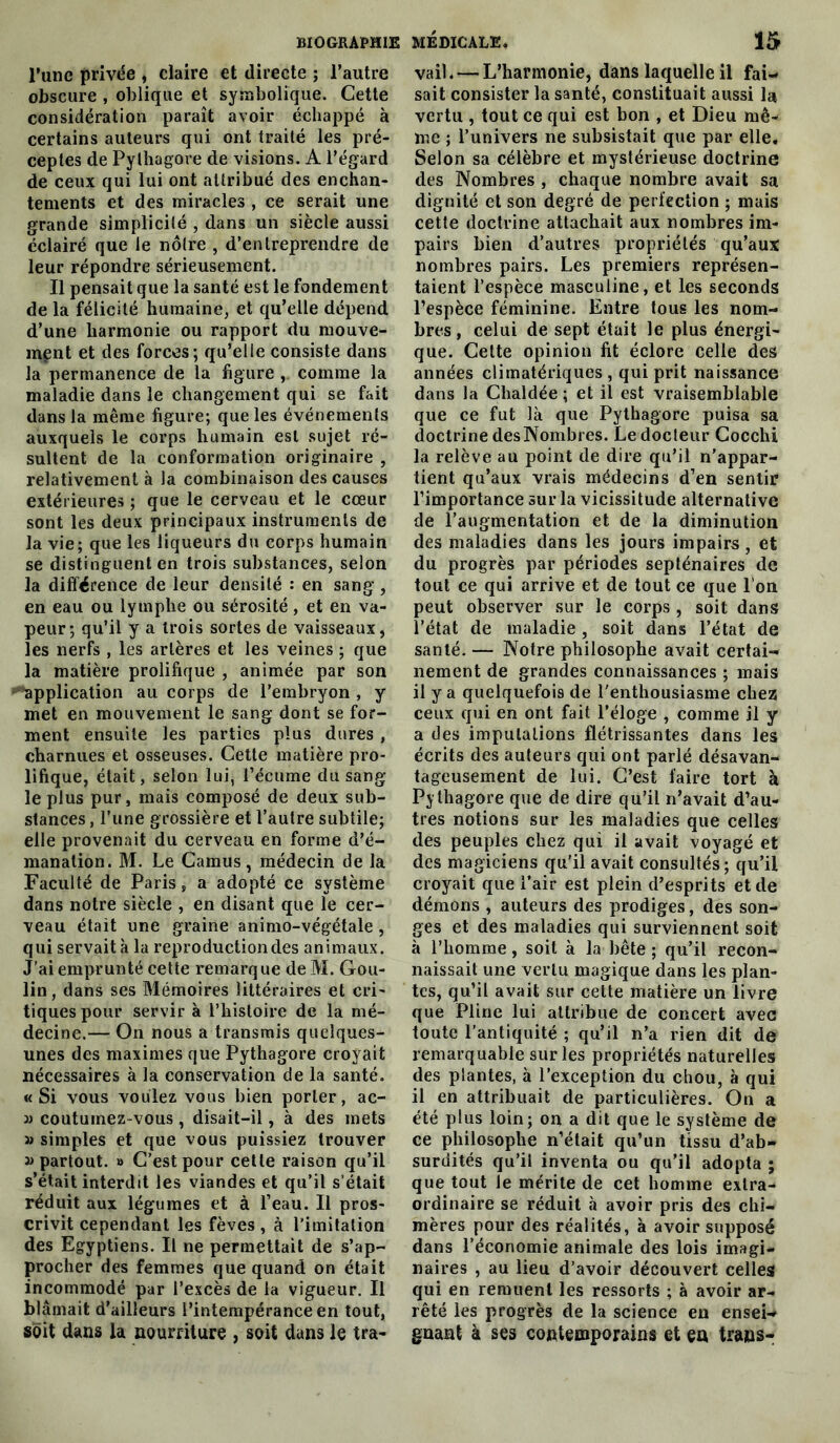 l’une privée , claire et directe ; l’autre obscure , oblique et symbolique. Cette considération paraît avoir échappé à certains auteurs qui ont traité les pré- ceptes de Pythagore de visions. A l’égard de ceux qui lui ont attribué des enchan- tements et des miracles , ce serait une grande simplicité , dans un siècle aussi éclairé que le nôtre , d’entreprendre de leur répondre sérieusement. Il pensait que la santé est le fondement de la félicité humaine, et qu’elle dépend d’une harmonie ou rapport du mouve- ment et des forces; qu’elle consiste dans la permanence de la figure ,. comme la maladie dans le changement qui se fait dans la même figure; que les événements auxquels le corps humain est sujet ré- sultent de la conformation originaire , relativement à la combinaison des causes extérieures ; que le cerveau et le cœur sont les deux principaux instruments de la vie; que les liqueurs du corps humain se distinguent en trois substances, selon la différence de leur densité : en sang, en eau ou lymphe ou sérosité, et en va- peur; qu’il y a trois sortes de vaisseaux, les nerfs , les artères et les veines ; que la matière prolifique , animée par son Application au corps de l’embryon , y met en mouvement le sang dont se for- ment ensuite les parties plus dures , charnues et osseuses. Cette matière pro- lifique, était, selon lui, l’écume du sang- le plus pur, mais composé de deux sub- stances , l’une grossière et l’autre subtile; elle provenait du cerveau en forme d’é- manation. M. Le Camus, médecin de la Faculté de Paris, a adopté ce système dans notre siècle , en disant que le cer- veau était une graine animo-végétale , qui servait à la reproduction des animaux. J'ai emprunté cette remarque de M. Gou- lin, dans ses Mémoires littéraires et cri- tiques pour servir à l’histoire de la mé- decine.— On nous a transmis quelques- unes des maximes que Pythagore croyait nécessaires à la conservation de la santé. «Si vous voulez vous bien porter, ac- couturnez-vous , disait-il, à des mets » simples et que vous puissiez trouver » partout. » C’est pour cette raison qu’il s’était interdit les viandes et qu’il s’était réduit aux légumes et à l’eau. Il pros- crivit cependant les fèves , à l'imitation des Egyptiens. Il ne permettait de s’ap- procher des femmes que quand on était incommodé par l’excès de la vigueur. Il blâmait d’ailleurs l’intempérance en tout, soit dans la nourriture , soit dans le tra- vail. — L’harmonie, dans laquelle il fai- sait consister la santé, constituait aussi Ici vertu , tout ce qui est bon , et Dieu mê- me ; l’univers ne subsistait que par elle. Selon sa célèbre et mystérieuse doctrine des Nombres , chaque nombre avait sa dignité et son degré de perfection ; mais cette doctrine attachait aux nombres im- pairs bien d’autres propriétés qu’aux nombres pairs. Les premiers représen- taient l’espèce masculine, et les seconds l’espèce féminine. Entre tous les nom- bres , celui de sept était le plus énergi- que. Cette opinion fit éclore celle des années climatériques, qui prit naissance dans la Chaldée ; et il est vraisemblable que ce fut là que Pythagore puisa sa doctrine desNombres. Le docteur Cocchi la relève au point de dire qu’il n’appar- tient qu’aux vrais médecins d’en sentir l’importance sur la vicissitude alternative de l’augmentation et de la diminution des maladies dans les jours impairs , et du progrès par périodes septénaires de tout ce qui arrive et de tout ce que l’on peut observer sur le corps , soit dans l’état de maladie, soit dans l’état de santé. — Notre philosophe avait certai- nement de grandes connaissances ; mais il y a quelquefois de l'enthousiasme chez ceux qui en ont fait l’éloge , comme il y a des imputations flétrissantes dans les écrits des auteurs qui ont parlé désavan- tageusement de lui. C’est faire tort à Pythagore que de dire qu’il n’avait d’au- tres notions sur les maladies que celles des peuples chez qui il avait voyagé et des magiciens qu'il avait consultés; qu’il croyait que l’air est plein d’esprits et de démons , auteurs des prodiges, des son- ges et des maladies qui surviennent soit à l’homme, soit à la bête ; qu’il recon- naissait une vertu magique dans les plan- tes, qu’il avait sur cette matière un livre que Pline lui attribue de concert avec toute l’antiquité ; qu’il n’a rien dit de remarquable sur les propriétés naturelles des plantes, à l’exception du chou, à qui il en attribuait de particulières. On a été plus loin; on a dit que le système de ce philosophe n’était qu’un tissu d’ab- surdités qu’il inventa ou qu’il adopta ; que tout le mérite de cet homme extra- ordinaire se réduit à avoir pris des chi- mères pour des réalités, à avoir supposé dans l’économie animale des lois imagi- naires , au lieu d’avoir découvert celles qui en remuent les ressorts ; à avoir ar- rêté les progrès de la science en ensei- gnant à ses contemporains et en traas-