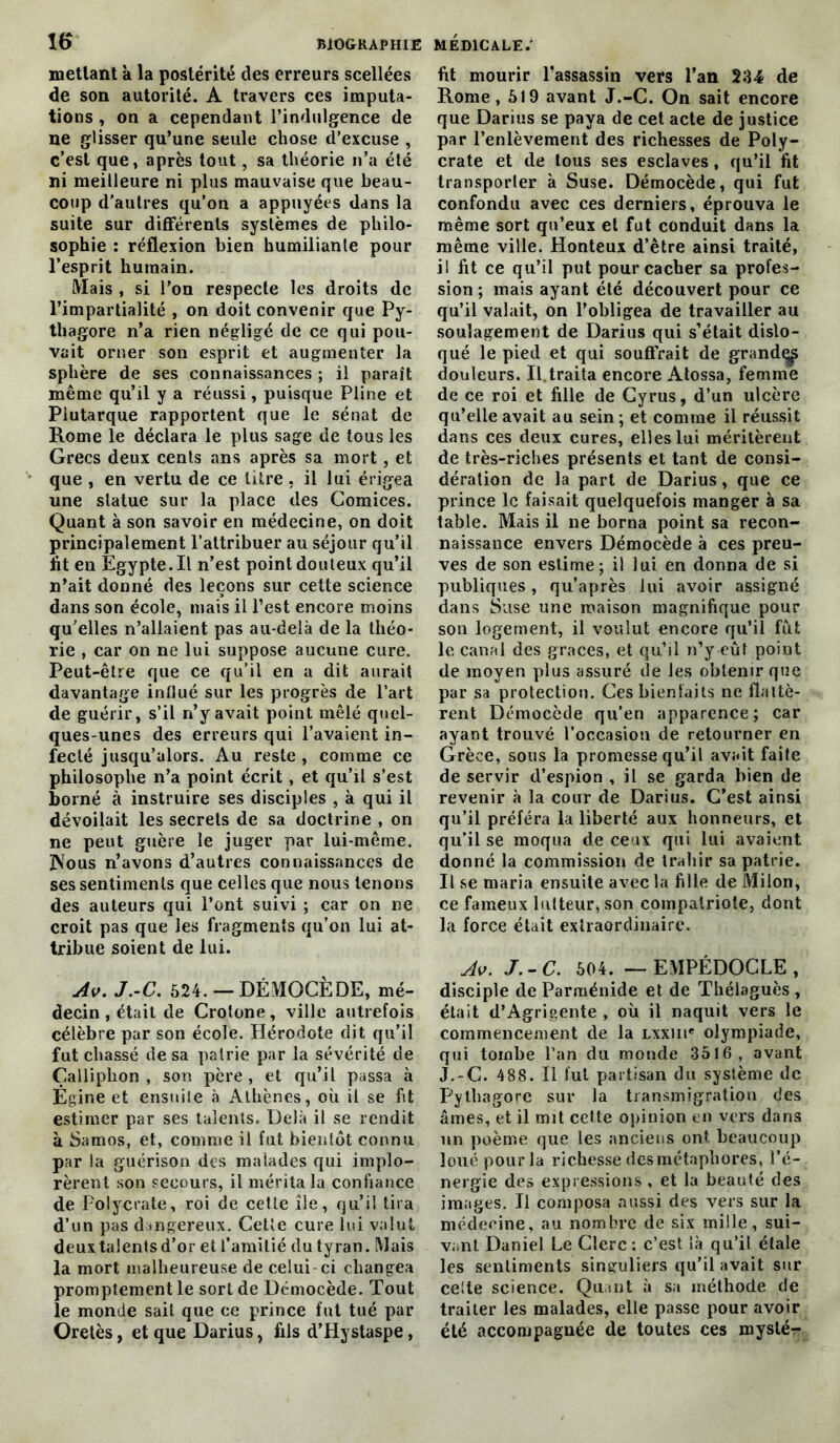 mettant à la postérité des erreurs scellées de son autorité. A travers ces imputa- tions , ou a cependant l’indulgence de ne glisser qu’une seule chose d’excuse , c’est que, après tout, sa théorie n’a été ni meilleure ni plus mauvaise que beau- coup d’autres qu’on a appuyées dans la suite sur différents systèmes de philo- sophie : réflexion bien humiliante pour l’esprit humain. Mais , si l’on respecte les droits de l’impartialité , on doit convenir que Py- thagore n’a rien négligé de ce qui pou- vait orner son esprit et augmenter la sphère de ses connaissances ; il paraît même qu’il y a réussi, puisque Pline et Plutarque rapportent que le sénat de Rome le déclara le plus sage de tous les Grecs deux cents ans après sa mort, et que , en vertu de ce titre , il lui érigea une statue sur la place des Comices. Quant à son savoir en médecine, on doit principalement l’attribuer au séjour qu’il ht eu Egypte. Il n’est point douteux qu’il n’ait donné des leçons sur cette science dans son école, mais il l’est encore moins qu’elles n’allaient pas au-delà de la théo- rie , car on ne lui suppose aucune cure. Peut-être que ce qu’il en a dit aurait davantage influé sur les progrès de l’art de guérir, s’il n’y avait point mêlé quel- ques-unes des erreurs qui l’avaient in- fecté jusqu’alors. Au reste , comme ce philosophe n’a point écrit, et qu’il s’est borné à instruire ses disciples , à qui il dévoilait les secrets de sa doctrine , on ne peut guère le juger par lui-même. 3\ous n’avons d’autres connaissances de ses sentiments que celles que nous tenons des auteurs qui l’ont suivi ; car on ne croit pas que les fragments qu’on lui at- tribue soient de lui. Av. J.-C. 524. — DÉMOCÈDE, mé- decin , était de Crotone, ville autrefois célèbre par son école. Hérodote dit qu’il fut chassé de sa patrie par la sévérité de Çalliphon , son père , et qu’il passa à Égine et ensuite à Athènes, où il se ht estimer par ses talents. Delà il se rendit à Samos, et, comme il fut bientôt connu par la guérison des malades qui implo- rèrent son secours, il mérita la confiance de Polycrate, roi de cette île, qu’il tira d’un pas dangereux. Cette cure lui valut deux talents d’or et l’amitié du tyran. Mais la mort malheureuse de celui-ci changea promptement le sort de Démocède. Tout le monde sait que ce prince fut tué par Oretès, et que Darius, fils d’Hystaspe, fit mourir l’assassin vers l’an 234 de Rome, 519 avant J.-C. On sait encore que Darius se paya de cet acte de justice par l’enlèvement des richesses de Poly- crate et de tous ses esclaves, qu’il fit transporter à Suse. Démocède, qui fut confondu avec ces derniers, éprouva le même sort qu’eux et fut conduit dans la même ville. Honteux d’être ainsi traité, il fit ce qu’il put pour cacher sa profes- sion ; mais ayant été découvert pour ce qu’il valait, on l’obligea de travailler au soulagement de Darius qui s’était dislo- qué le pied et qui souffrait de grande^ douleurs. II.traita encore Atossa, femme de ce roi et fille de Cyrus, d’un ulcère qu’elle avait au sein ; et comme il réussit dans ces deux cures, elles lui méritèrent de très-riches présents et tant de consi- dération de la part de Darius, que ce prince le faisait quelquefois manger à sa table. Mais il ne borna point sa recon- naissance envers Démocède à ces preu- ves de son estime; il lui en donna de si publiques, qu’après lui avoir assigné dans Suse une maison magnifique pour son logement, il voulut encore qu’il fut le canal des grâces, et qu’il n’y eût point de moyen plus assuré de les obtenir que par sa protection. Ces bienfaits ne flattè- rent Démocède qu’en apparence; car ayant trouvé l’occasion de retourner en Grèce, sous la promesse qu’il avait faite de servir d’espion , il se garda bien de revenir à la cour de Darius. C’est ainsi qu’il préféra la liberté aux honneurs, et qu’il se moqua de ceux qui lui avaient donné la commission de trahir sa patrie. Il se maria ensuite avec la fille de Milon, ce fameux lutteur, son compatriote, dont la force était extraordinaire. Av. J.-C. 504. — EMPÉDOCLE , disciple de Parménide et de Thélaguès , était d’Agrigente , où il naquit vers le commencement de la lxxiii* olympiade, qui tombe l’an du monde 3516, avant J.-C. 488. Il fut partisan du système de Pythagore sur la transmigration des âmes, et il mit cette opinion en vers dans un poème que les anciens ont beaucoup loué pour la richesse des métaphores, l’é- nergie des expressions, et la beauté des images. Il composa aussi des vers sur la médecine, au nombre de six mille, sui- vant Daniel Le Clerc : c’est là qu’il étale les sentiments singuliers qu’il avait sur celte science. Quint à sa méthode de traiter les malades, elle passe pour avoir été accompagnée de toutes ces myslér