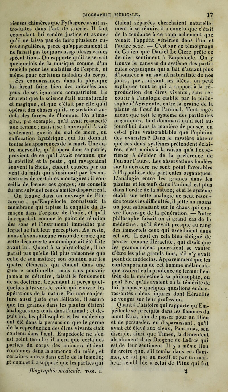 rieuses chimères que Pytbagore avait in- troduites dans l’art de guérir. Il faut cependant lui rendre justice et avouer qu’il ne laissa pas de ïaire plusieurs cu- res singulières, parce qu’appareminent il ne faisait pas toujours usage de ses vaines spéculations. On rapporte qu’il se servait quelquefois de la musique comme d’un remède pour les maladies de l’esprit, et même pour certaines maladies du corps. Ses connaissances dans la physique lui firent faire bien des miracles aux yeux de ses ignorants compatriotes. Ils crurent que la science était surnaturelle et magique , et que c’était par elle qu’il opérait des choses qu’ils regardaient au- delà des forces de l’homme. On s’ima- gina, par exemple , qu’il avait ressuscité une femme; mais il se trouve qu’il l’avait seulement guérie du mal de mère, ou suffocation hystérique , qui lui donnait toutes les apparences de la mort. Une au- tre merveille, qu’il opéra dans sa patrie, provient de ce qu’il avait reconnu que la stérilité et la peste , qui ravageaient souvent la Sicile, étaient causées par un vent du midi qui s’insinuait par les ou- vertures de certaines montagnes ; il con- seilla de fermer ces gorges; ses conseils furent suivis et ces calamités disparurent. On trouve dans un ouvrage de Plu- tarque , qu’Empédocle connaissait la membrane qui tapisse la coquille du li- maçon dans l’organe de l’ouïe , et qu’il la regardait comme le point de réunion des sons et l’instrument immédiat par lequel se fait leur perception. Au reste, nous n’avons aucune raison de croire que celte découverte anatomique ait été faite avant lui. Quant à sa physiologie , il ne paraît pas qu’elle fut plus raisonnée que celle de son maître; son opinion sur les quatre éléments qui étaient dans une guerre continuelle , mais sans pouvoir jamais se détruire, faisait le fondement de sa doctrine. Cependant il perça quel- quefois à travers le voile qui couvre les opérations de la nature. Par une conjec- ture aussi juste que délicate, il assura que les graines dans les plantes étaient analogues aux œufs dans l’animal ; et de- puis lui, les philosophes et les médecins ont été dans la persuasion que le germe de la reproduction des êtres vivants était contenu dans l’œuf. Empédocle ne s’en est point tenu là ; il a cru que certaines parties du corps des animaux étaient contenues dans la semence du mâle, et certaines autres dans celle de la femelle; £t comme il a supposé que les parties qui Biographie médicale, tom. i. étaient séparées cherchaient naturelle- ment à se réunir, il a conclu que c’était de la tendance à ce rapprochement que venait l’appétit vénérien dans l’un et l’autre sexe. — C’est sur ce témoignage de Galien que Daniel Le Clerc prête ce dernier sentiment à Empédocle. On y trouve le canevas du système des parti- cules organiques qui a fait d’autant plus d’honneur à un savant naturaliste de nos jours, que, suivant ses idées, on peut expliquer tout ce qui a rapport à la ré- production des êtres vivants, sans re- courir à l’analogie établie par le philo- sophe d’Agrigente, entre la graine de la plante et l’œuf de l’animal. Tout ingé- nieux que soit le système des particules organiques, tout dominant qu’il soit au- jourd’hui dans la manière de penser, en est-il plus vraisemblable que l’opinion des ovaristes ? Dans Je mystère obscur que ces deux systèmes prétendent éclai- rer, c’est moins à la raison qu’à l’expé- rience à décider de la préférence de l’un sur l’autre. Les observations fondées sur la dernière ne sont point favorables à l’hypothèse des particules organiques. L’analogie entre les graines dans les plantes et les œufs dans l’animal est plus dans l’ordre de la nature; et si le système établi sur cette analogie ne peut résou- dre toutes les difficultés, il jette au moins un jour satisfaisant sur le chaos qui cou- vre l’ouvrage de la génération. —Notre philosophe faisait un si grand cas de la médecine, qu’il élevait presque au rang des immortels ceux qui excellaient dans cet art. Il était en cela bien éloigné de penser comme Héraclite, qui disait que les grammairiens pourraient se vanter d’être les plus grands fous, s’il n’y avait point de médecins. Apparemment que les contemporains de cet homme mélancoli- que avaient eu la prudence de fermer l’en- trée de la médecine à sa philosophie, ou peut-être qu’ils avaient eu la témérité de lui proposer quelques questions embar- rassantes : deux injures dont Héraclite se vengea sur leur profession. Quant à l’histoire qui rapporte qu’Em- pédocle se précipita dans les flammes du mont Etna, afin de passer pour un Dieu et de persuader, en disparaissant, qu’il avait été élevé aux cieux, Pausanias, son disciple, ainsi que Timée, la démentent absolument dans Diogène de Laërce qui est de leur sentiment. Il y a même lieu de croire que, s’il tomba dans ces flam- mes, ce fut par un motif et par un mal- heur semblable à celui de Pline qui fut %