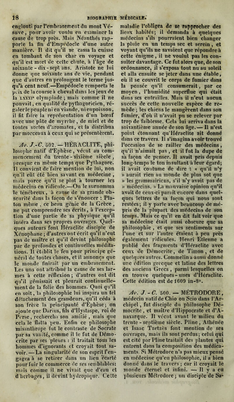 englouti par l'embrasement du mont Vé- suve, pour avoir voulu en examiner la cause de trop près. Mais Néanthés rap- port la fin d’EmpédocIe d’une autre manière. Il dit qu’il se cassa la cuisse en tombant de son char en voyage et qu’il est mort de celte chute, à l’âge de soixante - dix - sept ans. Aristote ne lui donne que soixante ans de vie, pendant que d’autres en prolongent le terme jus- qu’à cent neuf.—Empédocle remporta le p.ixde la course à cheval dans les jeux de la lxxxi® olympiade ; mais comme il ne pouvait, en qualité de pythagoricien, ré- galer le peuple ni en viande, nienpoisson, il lit faire la représentation d’un bœuf avec une pâte de myrrhe , de miel et de toutes sortes d’aromates, et la distribua par morceaux à ceux qui se présentèrent. Av. J.-C. 502. - HÉRAGLITE, phi- losophe natif d’Ephèse, vécut au com- mencement du trente - sixième siècle, presque en même temps que Pytliagore. Il convient de faire mention de lui, non qu’il eût été bien savant en médecine , mais parce qu’il se plut à tourner les médecins en ridicule.—On le surnomma le ténébreux, à cause de sa grande ob- scurité dans la façon de s’énoncer : Pla- ton même , ce beau génie de la Grèce , ne put comprendre ses écrits, à l’excep- tion d’une partie de sa physique qu’il inséra dans ses propres ouvrages. Quel- ques auteurs font Héraclite disciple de Xénophane ; d’autres ont écrit qu’il n’eut pas de maître et qu’il devint philosophe par de profondes et continuelles médita- tions. Il établit le feu pour principe gé- néral de toutes choses, et il annonça que le monde finirait par un embrasement. Les uns ont attribué la cause de ses lar- mes à celte réflexion ; d’autres ont dit qu’il gémissait et pleurait continuelle- ment de la folie des hommes. Quoi qu’il en soit, la philosophie lui inspira un tel détachement des grandeurs, qu’il céda à son frère la principauté d’Ephèse; on ajoute que Darius, fils d’Hvstaspe, roi de Perse, rechercha son amitié , mais que cela le flatta peu. Enfin ce philosophe misanthrope fut le contraste de Socrate par sa vanité, comme il le fut de Démo- crite par ses pleurs : il traitait tous les hommes d’ignorants et croyait tout sa- voir.— La singularité de son esprit l’en- gagea à se retirer dans un lieu 'écarté pour fuir le commerce de ses semblables: mais comme il ne vivait que d’eau et d herbages, il devint hydropique. Celle maladie l’obligea de se rapprocher des lieux habités; il demanda à quelques médecins s’ils pourraient bien changer la pluie en un temps sec et serein, et voyant qu’ils ne savaient que répondre à cette énigme, il ne voulut pas les con- sulter davantage. Ce fut alors que, de son ordonnance, il s’exposa tout nu au soleil et alla ensuite se jeter dans une étable, où il se couvrit le corps de fumier dans la pensée qu’il consumerait, par ce moyen, l’humidité superflue qui était dans ses entrailles. Mais il n’eut aucun succès de cette nouvelle espèce de re- mède ; les chiens le mangèrent dans son fumier, d’où il n’avait pu se relever par trop de faiblesse. Cela lui arriva dans la soixantième année de son âge. — Il n’est point étonnant qu’Héraclite ait donné dans ce travers. Il s’imagina avoir trouvé l’occasion de se railler des médecins, qu’il n’aimait pas , et il fut la dupe de sa façon de penser. Il avait pris depuis long-temps le ton insultant à leur égard; il avait coutume de dire : « qu’il n’y » aurait rien au monde de plus sot que » les grammairiens, s’il n’y avait pas de » médecins. » La mauvaise opinion qu’il avait de ceux-ci paraît encore dans quel- ques lettres de sa façon qui nous sont restées; il y parle avec beaucoup de mé- pris de la plupart des médecins de son temps. Mais ce qui! en dit fait voir que sa médecine était aussi obscure que sa philosophie , et que ses sentiments sur l’une et sur l’autre étaient à peu près également ridicules. Henri Etienne a publié des fragments d’Héraclite avec ceux de Démocrite, de Timon , et de quelques autres. Commelin a aussi donné une édition grecque et latine des lettres des anciens Grecs , parmi lesquelles on en trouve quelques-unes d’Héraclite. Cette édition est de 1609 in-8°. Av. J. - C. 500. — MÉTRODORE, médecin natif de Chio ou Scio dans l’Ar- chipel, fut disciple du philosophe Dé- mocrite , et maître d’Hippocrate et d’A- naxarque. Il vécut avant le milieu du trente - septième siècle. Pline , Athénée et Isaac Tzetzès font mention de ses ouvrages, mais ils sont perdus; celui qui est cité par Pline traitait des plantes qui entrent dans la composition des médica- ments. Si Métrodore n’a pas mieux pensé en médecine qu’en philosophie, il a bien donné dans le travers ; car il croyait le monde éternel et infini. — Il y a eu plusieurs Métrodore ; un disciple de Sa-