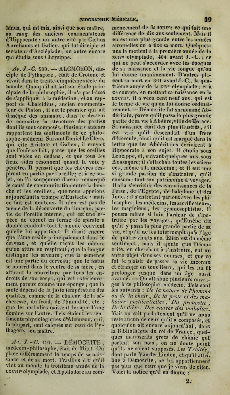 binus, qui est mis, ainsi que son maître, au rang des anciens commentateurs d’Hippocrate ; un autre cité par Cœlius Aurelianus et Galien, qui fut disciple et sectateur d’Asclépiade ; un autre encore qui étudia sous Chrysippe. _ Av. J.-C. 500. — ALCMOEON, dis- ciple de Pythagore , était de Crotone et vivait dans le trente-cinquième siècle du monde. Quoiqu’il ait fait son étude prin- cipale de la philosophie, il n’a pas laissé de s’appliquer à la médecine ; et au rap- port de Chalcidius, ancien commenta- teur de Platon , il est le premier qui ait disséqué des animaux , dans le dessein de connaître la structure des parties dont ils sont composés. Plusieurs auteurs rapportent les sentiments de ce philo- sophe-médecin. Suivant Daniel Le Clerc, qui cite Aristote et Galien, il croyait que l’ouïe se fait, parce que les oreilles sont vides en dedans, et que tous les lieux vides résonnent quand la voix y pénètre. Il pensait que les chèvres res- pirent en partie par l’oreille; et à ce su- jet , on l’a soupçonné d’avoir remarqué le canal de communication entre la bou- che et les oreilles , que nous appelons aujourd’hui la trompe d’Eustache : mais ce fait est douteux. Il n’en est pas de même de la découverte du limaçon, par- tie de l’oreille interne , qui est une es- pèce de cornet en forme de spirale à double conduit : tout le monde convient qu’elle lui appartient. Il disait encore que l’âme réside principalement dans le cerveau , et qu’elle reçoit les odeurs qu’on attire en respirant ; que la langue distingue les saveurs ; que la semence est une partie du cerveau; que le fœtus se nourrit dans le ventre de sa mère , en attirant la nourriture par tous les en- droits de son corps, qui est extérieure- ment poreux comme une éponge ; que la santé dépend de la juste température des qualités, comme de la chaleur, de la sé- cheresse, du froid, de l’humidité, etc.; que les maladies naissent lorsque l’une domine sur l’autre. Tels étaient les sen- timents physiologiques d*'Alcmœon, qui, la plupart, sont calqués sur ceux de Py- thagore, son maître. Av. J.-C. 494. — DÉMOCRITE , médecin-philosophe, était de Milet. On place différemment le temps de sa nais- sance et de sa mort. Trasillus dit qu’il vint au monde la troisième année de la I.xxviie olympiade, et Apollodore au com- mencement de la Lmf; èe qui fait une différence de dix ans seulement. Mais il en est une plus grande entre les années auxquelles on a fixé sa mort. Quelques- uns la mettent à la première année de la xcive olympiade, 404 avant J.-C.; ce qui ne peut s’accorder avec les époques de sa naissance et la vie longue qu’on lui donne unanimement. D’autres pla- cent sa mort en 361 avant J.-C., la qua- trième année de la cive olympiade; et à ce compte, en mettant sa naissance en la Lxxvne, il a vécu cent neuf ans, qui est le terme de vie qu’on lui donne ordinai- rement. — Démocrite fut surnommé Ab- déritain, parce qu’il passa la plus grande partie de sa vie à Abdère, ville de 3|hrace. Sa naissance était des plus illustrés , s’il est vrai qu’il descendait d’un frère d’Hercule, ainsi qu’il est marqué dans la lettre que les Abdéritains écrivirent à Hippocrate à son sujet. Il étudia sous Leucippe, et, suivant quelques-uns, sous Anaxagore; il s’attacha à toutes les scien- ces, même à la médecine; et il eut une si grande passion de s’instruire, qu’il consuma tout son patrimoine à voyager. Il alla s’enrichir des connaissances de la Perse, de l’Egypte, de Babylone et des Indes ; il s’entretint partout avec les phi- losophes, les médecins, les sacrificateurs, les magiciens, les gymnosophistes. Il poussa même si loin l’ardeur de s’ins- truire par les voyages, qu’Eusèbe dit qu’il y passa la plus grande partie de sa vie, et qu’il ne les interrompit qu’à l’âge de quatre-vingts ans. Elien est du même sentiment, mais il ajoute que Démo- crite, en cherchant à s’instruire, eut un autre objet dans ses courses, et que ce fut le plaisir de passer sa vie inconnu et étranger en tous lieux, qui les lui fit prolonger jusque dans un âge aussi avancé. — On attribue plusieurs ouvra- ges à ce philosophe-médecin. Tels sont les suivants : De Ici nature de l'homme ou cle la chair, De la peste et des ma- ladies pestilentielles , Du pronostic , De la diète , Des causes des maladies. Mais on sait parfaitement qu’il ne nous reste aucun de ceux qu’il a composés, et quoiqu’on ait encore aujourd’hui, dans la Bibliothèque du roi de France, quel- ques manuscrits grecs de chimie qui portent son nom , on ne doute point qu’ils ne soient supposés. Les Traités, dont parle Yan der Linden, et qu’il attri- bue à Démocrite , ne lui appartiennent pas plus que ceux que je viens de citer. Yoici la notice qu’il en donne : 2-