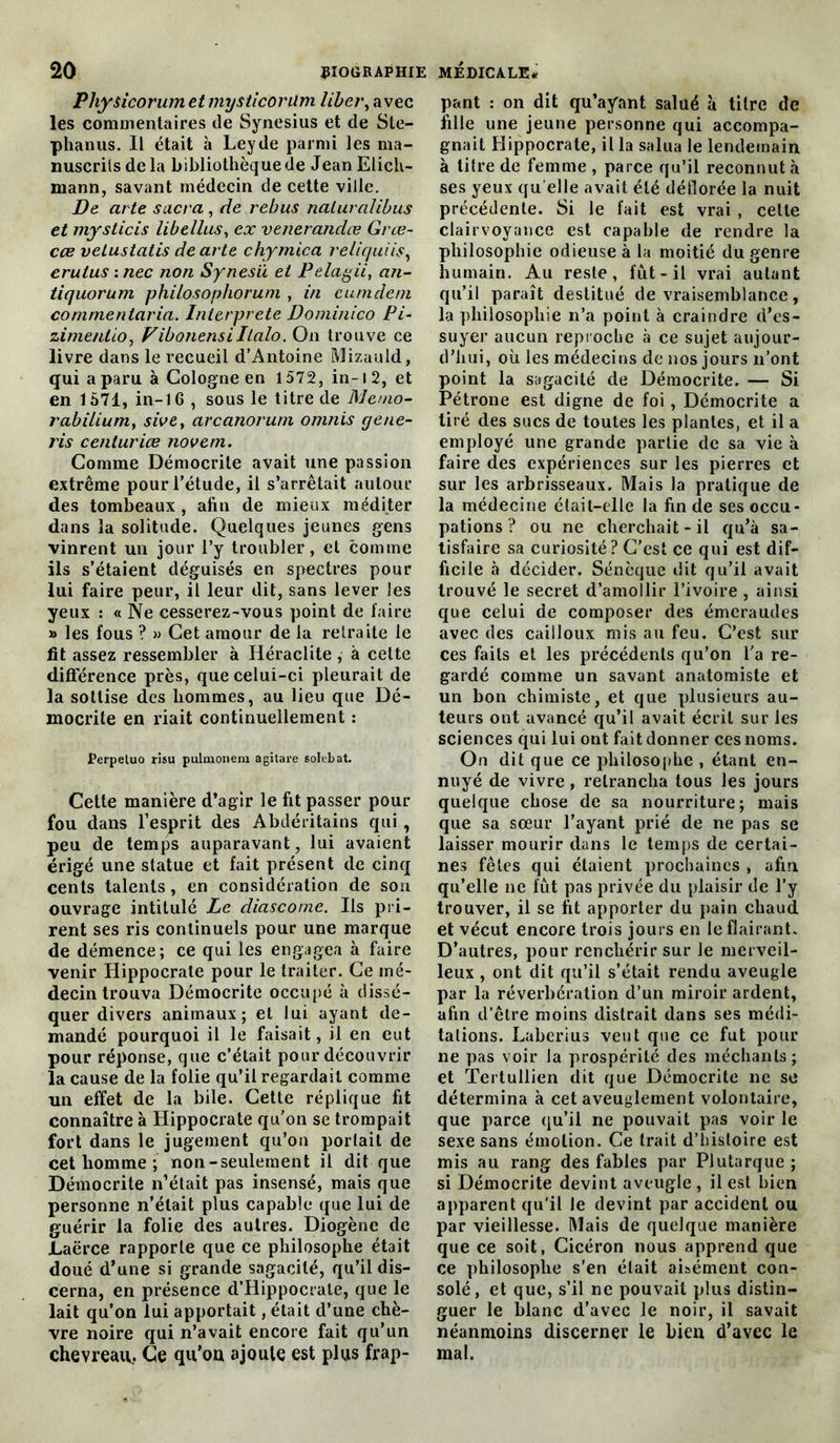 Physicorumetmysticorüm liber, avec les commentaires de Synesius et de Ste- phanus. Il était à Leyde parmi les ma- nuscrits de la bibliothèque de JeanElich- mann, savant médecin de cette ville. De arte sacra, de rebus naluralibus et mysticis libellus, ex venerandæ Grœ- cœ vetustatis de arte chymica reliquiis, erulus : nec non Synesü et Pelagii, an- tiquorum philosophorum , in eumdem commentaria. Interprète Dominico Pi- zimentio, Vibonensiltalo. On trouve ce livre dans le recueil d’Antoine Mizauld, qui a paru à Cologne en 1572, in-i 2, et en 1571, in-16 , sous le titre de Memo- rabilium, sive, arcanorum omnis gene- ris centuriœ novem. Comme Démocrite avait une passion extrême pour l’étude, il s’arrêtait autour des tombeaux, afin de mieux méditer dans la solitude. Quelques jeunes gens vinrent un jour l’y troubler, et comme ils s’étaient déguisés en spectres pour lui faire peur, il leur dit, sans lever les yeux : « Ne cesserez-vous point de faire >» les fous ? » Cet amour de la retraite le fit assez ressembler à Héraclite , à cette différence près, que celui-ci pleurait de la sottise des hommes, au lieu que Dé- mocrite en riait continuellement : Perpetuo risu pulmonem agitare solebat. Cette manière d’agir le fit passer pour fou dans l’esprit des Abdéritains qui, peu de temps auparavant, lui avaient érigé une statue et fait présent de cinq cents talents, en considération de sou ouvrage intitulé Le diascome. Ils pri- rent ses ris continuels pour une marque de démence; ce qui les engagea à faire venir Hippocrate pour le traiter. Ce mé- decin trouva Démocrite occupé à dissé- quer divers animaux; et lui ayant de- mandé pourquoi il le faisait, il en eut pour réponse, que c’était pour découvrir la cause de la folie qu’il regardait comme un effet de la bile. Cette réplique fit connaître à Hippocrate qu’on se trompait fort dans le jugement qu’on portail de cet homme ; non-seulement il dit que Démocrite n’était pas insensé, mais que personne n’était plus capable que lui de guérir la folie des autres. Diogène de JLaërce rapporte que ce philosophe était doué d’une si grande sagacité, qu’il dis- cerna, en présence d’Hippocrate, que le lait qu’on lui apportait, était d’une chè- vre noire qui n’avait encore fait qu’un chevreau.. Ce qu’oa ajoute est plus frap- pant : on dit qu’ayant salué à titre de fille une jeune personne qui accompa- gnait Hippocrate, il la salua le lendemain à titre de femme , parce qu’il reconnut à ses yeux qu elle avait été déflorée la nuit précédente. Si le fait est vrai , cette clairvoyance est capable de rendre la philosophie odieuse à la moitié du genre humain. Au reste, fût-il vrai autant qu’il paraît destitué de vraisemblance, la philosophie n’a point à craindre d’es- suyer aucun reproche à ce sujet aujour- d’hui, où les médecins de nos jours n’ont point la sagacité de Démocrite. — Si Pétrone est digne de foi, Démocrite a tiré des sucs de toutes les plantes, et il a employé une grande partie de sa vie à faire des expériences sur les pierres et sur les arbrisseaux. Mais la pratique de la médecine était-elle la fin de ses occu- pations ? ou ne cherchait-il qu’à sa- tisfaire sa curiosité? C’est ce qui est dif- ficile à décider. Sénèque dit qu’il avait trouvé le secret d’amollir l’ivoire , ainsi que celui de composer des émeraudes avec des cailloux mis au feu. C’est sur ces faits et les précédents qu’on l’a re- gardé comme un savant anatomiste et un bon chimiste, et que plusieurs au- teurs ont avancé qu’il avait écrit sur les sciences qui lui ont fait donner ces noms. On dit que ce philosophe , étant en- nuyé de vivre, retrancha tous les jours quelque chose de sa nourriture; mais que sa sœur l’ayant prié de ne pas se laisser mourir dans le temps de certai- nes fêtes qui étaient prochaines , afin qu’elle ne fût pas privée du plaisir de l’y trouver, il se fit apporter du pain chaud et vécut encore trois jours en le flairant. D’autres, pour renchérir sur le merveil- leux , ont dit qu’il s’était rendu aveugle par la réverbération d’un miroir ardent, afin d'être moins distrait dans ses médi- tations. Laberius veut que ce fut pour ne pas voir la prospérité des méchants; et Tertullien dit que Démocrite ne se détermina à cet aveuglement volontaire, que parce qu’il ne pouvait pas voir le sexe sans émotion. Ce trait d’histoire est mis au rang des fables par Plutarque ; si Démocrite devint aveugle, il est bien apparent qu'il le devint par accident ou par vieillesse. Mais de quelque manière que ce soit, Cicéron nous apprend que ce philosophe s’en était aisément con- solé, et que, s’il ne pouvait plus distin- guer le blanc d’avec le noir, il savait néanmoins discerner le bien d’avec le mal.