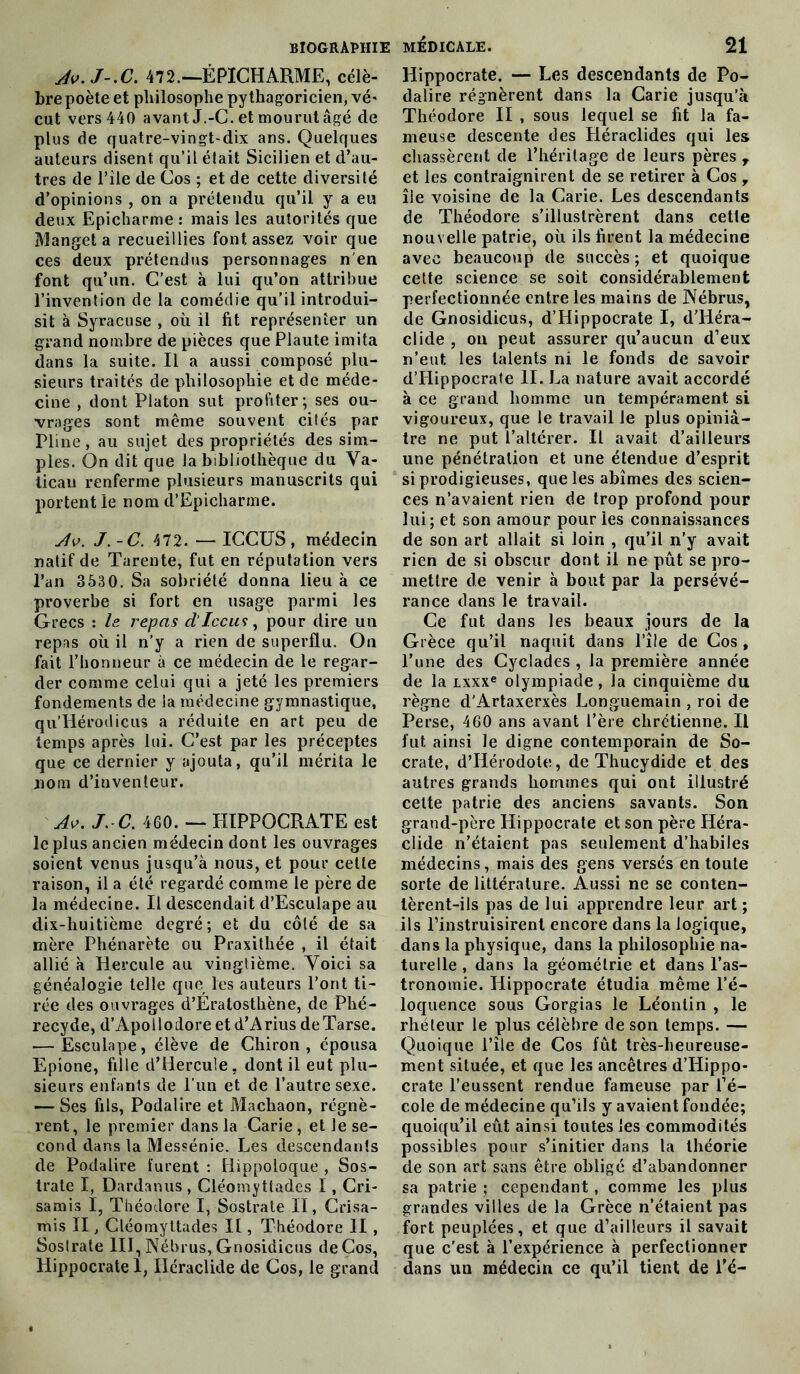 Av.J-.C. 472.—ÉPICHARME, célè- bre poète et philosophe pythagoricien, vé- eut vers 440 avant J.-C. et mourut âgé de plus de quatre-vingt-dix ans. Quelques auteurs disent qu’il était Sicilien et d’au- tres de l’île de Cos ; et de cette diversité d’opinions , on a prétendu qu’il y a eu deux Epicharme : mais les autorités que Manget a recueillies font assez voir que ces deux prétendus personnages n en font qu’un. C’est à lui qu’on attribue l’invention de la comédie qu’il introdui- sit à Syracuse , où il fit représenter un grand nombre de pièces que Plaute imita dans la suite. Il a aussi composé plu- sieurs traités de philosophie et de méde- cine , dont Platon sut profiter; ses ou- vrages sont même souvent cités par Pline, au sujet des propriétés des sim- ples. On dit que la bibliothèque du Va- tican renferme plusieurs manuscrits qui portent le nom d’Epicharme. Av. J.-C. 472. — ICCUS, médecin natif de Tarente, fut en réputation vers l’an 3530. Sa sobriété donna lieu à ce proverbe si fort en usage parmi les Grecs : le repas d'Iccu<:, pour dire un repas où il n’y a rien de superflu. On fait l’honneur à ce médecin de le regar- der comme celui qui a jeté les premiers fondements de la médecine gymnastique, qu’Iiérodicus a réduite en art peu de temps après lui. C’est par les préceptes que ce dernier y ajouta, qu’il mérita le nom d’iuventeur. Av. J. C. 460. — HIPPOCRATE est le plus ancien médecin dont les ouvrages soient venus jusqu’à nous, et pour celle raison, il a été regardé comme le père de la médecine. Il descendait d’Esculape au dix-huitième degré; et du côté de sa mère Phénarète ou Praxithée , il était allié à Hercule au vingtième. Voici sa généalogie telle que les auteurs l’ont ti- rée des ouvrages d’Eratosthène, de Phé- recyde, d’Apollodoreetd’Arius deTarse. — Esculape, élève de Chiron , épousa Epione, fille d’Hercule, dont il eut plu- sieurs enfants de l'un et de l’autre sexe. — Ses fils, Podalire et Machaon, régnè- rent, le premier dans la Carie, et le se- cond dans la Messénie. Les descendants de Podalire furent : Hippoloque , Sos- trate I, Dardanus , Cléomyttades I, Cri- samis I, Théodore I, Sostrate II, Crisa- mis II, Cléomyttades If, Théodore II , Sostrate III, Nébrus, Gnosidicus de Cos, Hippocrate I, Iléraclide de Cos, le grand Hippocrate. — Les descendants de Po- dalire régnèrent dans la Carie jusqu’à Théodore II , sous lequel se fit la fa- meuse descente des Héraclides qui les chassèrent de l’héritage de leurs pères T et les contraignirent de se retirer à Cos y île voisine de la Carie. Les descendants de Théodore s’illustrèrent dans cette nouvelle patrie, où ils firent la médecine avec beaucoup de succès ; et quoique cette science se soit considérablement perfectionnée entre les mains de Nébrus, de Gnosidicus, d’Hippocrate I, d’Héra- clide , on peut assurer qu’aucun d’eux n’eut les talents ni le fonds de savoir d’Hippocrate II. La nature avait accordé à ce grand homme un tempérament si vigoureux, que le travail le plus opiniâ- tre ne put l’altérer. Il avait d’ailleurs une pénétration et une étendue d’esprit si prodigieuses, que les abîmes des scien- ces n’avaient rien de trop profond pour lui; et son amour pour les connaissances de son art allait si loin , qu’il n’y avait rien de si obscur dont il ne pût se pro- mettre de venir à bout par la persévé- rance dans le travail. Ce fut dans les beaux jours de la Grèce qu’il naquit dans l’île de Cos , l’une des Cyclades , la première année de la Lxxxe olympiade, la cinquième du règne d’Artaxerxès Longuemain , roi de Perse, 460 ans avant l’ère chrétienne. Il fut ainsi le digne contemporain de So- crate, d’Hérodote, de Thucydide et des autres grands hommes qui ont illustré cette patrie des anciens savants. Son grand-père Hippocrate et son père Héra- clide n’étaient pas seulement d’habiles médecins, mais des gens versés en toute sorte de littérature. Aussi ne se conten- tèrent-ils pas de lui apprendre leur art; ils l’instruisirent encore dans la logique, dans la physique, dans la philosophie na- turelle , dans la géométrie et dans l’as- tronomie. Hippocrate étudia même l’é- loquence sous Gorgias le Léonlin , le rhéteur le plus célèbre de son temps. — Quoique l’île de Cos fût très-heureuse- ment située, et que les ancêtres d’Hippo- crate l’eussent rendue fameuse par l’é- cole de médecine qu’ils y avaient fondée; quoiqu’il eût ainsi toutes les commodités possibles pour s’initier dans la théorie de son art sans être obligé d’abandonner sa patrie ; cependant , comme les plus grandes villes de la Grèce n’étaient pas fort peuplées, et que d’ailleurs il savait que c’est à l’expérience à perfectionner dans un médecin ce qu’il tient de l’é-