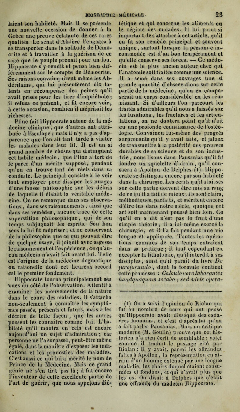 laient son habileté. Mais il se présenta une nouvelle occasion de donner à la Grèce une preuve éclatante de ces rares qualités. Le sénat d'Abclère l'engagea à se transporter dans la solitude de Démo- crite et à travailler à la guérison de ce sage que le peuple prenait pour un fou. Hippocrate s’y rendit et pensa bien dif- féremment sur le compte de Démocrite. Ses raisons convainquirent même les Ab- déritains, qui lui présentèrent dix ta- lents en récompense des peines qu’il avait prises pour les tirer d’inquiétude ; il refusa ce présent, et fit encore voir, à cette occasion, combien il méprisait les richesses. Pline fait Hippocrate auteur de la mé- decine clinique , que d’autres ont attri- buée à Esculape ; mais il n'y a pas d’ap- parence que l’on ait tant tardé à visiter les malades dans leur lit. Il est un si grand nombre de choses qui distinguent cet habile médecin, que Pline a tort de le parer d’un mérite supposé , pendant qu’on en trouve tant de réels dans sa conduite. Le principal consiste à le voir tout employer pour dissiper les nuages d’une fausse philosophie sur les débris de laquelle il établit la véritable méde- cine. On ne remarque dans ses observa- tions , dans ses raisonnements , ainsi que dans ses remèdes , aucune trace de cette superstition philosophique , qui de son temps subjuguait les esprits. Son bon sens la lui fit mépriser ; et ne conservant de la philosophie que ce qui pouvait être de quelque usage, il joignit avec sagesse le raisonnement et l’expérience ; ce qu’au- cun médecin n’avait fait avant lui. Telle est l’origine de la médecine dogmatique ou ralionelle dont cet heureux accord est le premier fondement. Hippocrate tourna principalement ses Vues du côté de l’observation. Attentif à examiner les mouvements de la nature dans le cours des maladies, il s’attacha non-seulement à connaître les symptô- mes passés, présents et futurs, mais à les décrire de telle façon , que les autres pussent les connaître comme lui. L’ha- bileté qu’il montra en cela est encore aujourd’hui un sujet d'admiration ; car personne ne l’a surpassé, peut-être même égalé, dans la manière d’exposer les indi- cations et les pronostics des maladies. C'est aussi ce qui lui a mérité le nom de Prince de la Médecine. Mais ce grand génie ne s’en tint pas là ; il fut encore l’inventeur de celte excellente partie de Part de guérir, que nous appelons dié- tétique et qui concerne les aliments ou le régime des malades. Il lui parut si important de s’attacher à cet article, qu’il en fit son remède principal et souvent unique, surtout lorsque la personne in-» commodée est d’un bon tempérament et qu’elle conserve ses forces. Ce méde- cin est le plus ancien auteur chez qui l’anatomie soit traitée comme une science. Il a semé dans ses ouvrages une si grande quantité d’observations sur celte partie de la médecine, qu’on en compo- serait un corps considérable en les réu- nissant. Si d’ailleurs l’on parcourt les traités admirables qu’il nous a laissés sur les luxations , les fractures et les articu- lations, on ne doutera point qu’il n’ait eu une profonde connaissance de l’osléo- logie. Convaincu lui-même des progrès surprenants qu’il y avait faits, et jaloux de transmettre à la postérité des preuves durables de sa science et de sou indus- trie , nous lisons dans Pausanias qu'il fit fondre un squelette d’airain, qu’il con- sacra à Apollon de Delphes (1). Hippo- crate se distingua encore par son habileté dans la chirurgie. Les écrits qu’il a laissés sur cette partie doivent être mis au rang de ce qu’il a fait de mieux ; ils sont clairs, méthodiques, parfaits, et méritent encore d’être lus dans notre siècle, quoique cet art soit maintenant poussé bien loin. Ce qu’il en a dit n’est pas le fruit d’une simple théorie; il a lui-même exercé la chirurgie, et il l’a fait pendant une vie longue et appliquée. Toutes les opéra- tions connues de son temps entraient dans sa pratique ; il faut cependant en excepter la lithotomie, qu’il interdit à ses disciples, ainsi qu’il paraît du livre De jurejurando , dont la formule contient cette promesse : Calculo vero laborantes haudquaquam secaùo ; sed viris opéra- (1) On a suivi l’opinion de Riolan qui fut au nombre de ceux qui ont pensé qu’Hippocrate avait disséqué des cada- vres humains, et c’est d’après lui qu’on a fait parler Pausanias. Mais un critique moderne (M. Goulin) prouve que cet his- torien n’a rien écrit de semblable: voici comme il traduit le passage cité par Riolan : Il y avait, parmi les offrandes faites à Apollon , la représentation en ai- rain d'un homme exténué par une longue maladie, les chairs duquel étaient consu- mées et fondues, et qui n’avait plus que les os. On disait à Delphes que c’était une offrande du médecin Hippocrate.