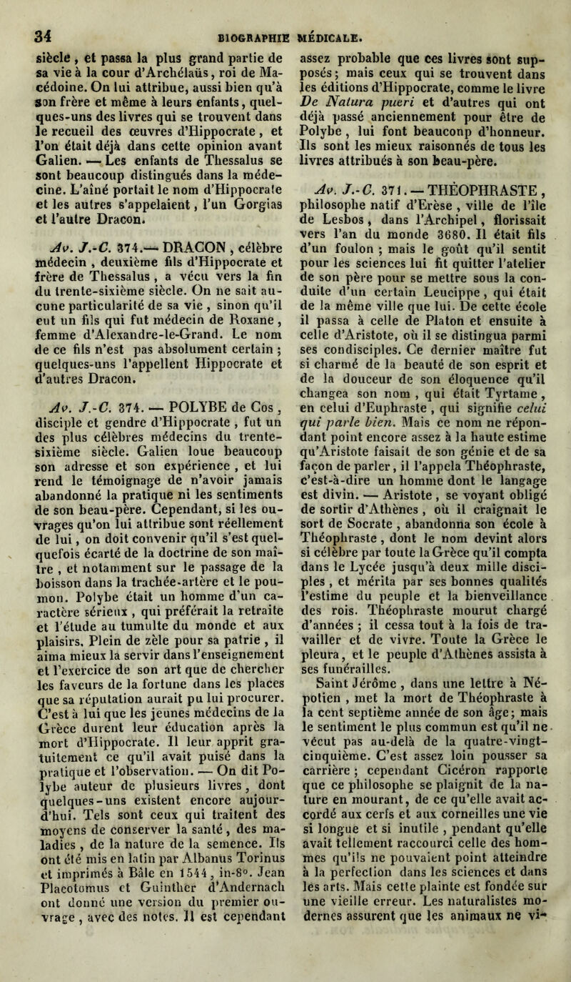 siècle , et passa la plus grand partie de sa vie à la cour d’Archélaüs, roi de Ma- cédoine. On lui attribue, aussi bien qu’à Son frère et même à leurs enfants, quel- ques-uns des livres qui se trouvent dans le recueil des œuvres d’Iiippocrate , et l’on était déjà dans cette opinion avant Galien. — Les enfants de Thessalus se sont beaucoup distingués dans la méde- cine. L’aîné portait le nom d’Hippocrate et les autres s’appelaient, l’un Gorgias et l’autre Dracon. Av. J.-C. 374.-^- DRACON , célèbre médecin , deuxième fils d’Hippocrate et frère de Thessalus , a vécu vers la fin du trente-sixième siècle. On ne sait au- cune particularité de sa vie , sinon qu’il eut un fils qui fut médecin de Roxane , femme d’Alexandre-le-Grand. Le nom de ce fils n’est pas absolument certain ; quelques-uns l’appellent Hippocrate et d’autres Dracon. Av. J.-C. 374. — POLYRE de Cos , disciple et gendre d’Hippocrate , fut un des plus célèbres médecins du trente- sixième siècle. Galien loue beaucoup son adresse et son expérience , et lui rend le témoignage de n’avoir jamais abandonné la pratique ni les sentiments de son beau-père. Cependant, si les ou- vrages qu’on lui attribue sont réellement de lui, on doit convenir qu’il s’est quel- quefois écarté de la doctrine de son maî- tre , et notamment sur le passage de la boisson dans la trachée-artère et le pou- mon. Polybe était un homme d’un ca- ractère sérieux , qui préférait la retraite et l’étude au tumulte du monde et aux plaisirs. Plein de zèle pour sa patrie , il aima mieux la servir dans l’enseignement et l’exercice de son art que de chercher les faveurs de la fortune dans les places que sa réputation aurait pu lui procurer. C’est à lui que les jeunes médecins de la Grèce durent leur éducation après la mort d’Hippocrate. Il leur apprit gra- tuitement ce qu’il avait puisé dans la pratique et l’observation. — On dit Po- lybe auteur de plusieurs livres, dont quelques-uns existent encore aujour- d’hui. Tels sont ceux qui traitent des moyens de conserver la santé, des ma- ladies , de la nature de la semence. Ils ont été mis en latin par Albanus Torinus et imprimés à Bâle en 1544 , in-8°. Jean Placotomus et Guintlier d’Andernach ont donné une version du premier ou- vrage , avec des notes. Il est cependant assez probable que ces livres sont sup- posés ; mais ceux qui se trouvent dans les éditions d’Hippocrate, comme le livre De Natura pueri et d’autres qui ont déjà passé anciennement pour être de Polybe , lui font beauconp d’honneur. Ils sont les mieux raisonnés de tous les livres attribués à son beau-père. Av. J.-C. 371.- THÉOPHRASTE , philosophe natif d’Erèse , ville de l’île de Lesbos , dans l’Archipel, florissait vers l’an du monde 3680. Il était fils d’un foulon ; mais le goût qu’il sentit pour les sciences lui fit quitter l’atelier de son père pour se mettre sous la con- duite d'un certain Leucippe , qui était de la même ville que lui. De cette école il passa à celle de Platon et ensuite à celle d’Aristote, où il se distingua parmi ses condisciples. Ce dernier maître fut si charmé de la beauté de son esprit et de la douceur de son éloquence qu’il changea son nom , qui était Tyrtame , en celui d’Euphraste , qui signifie celui qui parle bien. Mais ce nom ne répon- dant point encore assez à la haute estime qu’Aristote faisait de son génie et de sa façon de parler, il l’appela Théophraste, c’est-à-dire un homme dont le langage est divin. — Aristote , se voyant obligé de sortir d’Athènes , où il craignait le sort de Socrate , abandonna son école à Théophraste , dont le nom devint alors si célèbre par toute la Grèce qu’il compta dans le Lycée jusqu’à deux mille disci- ples , et mérita par ses bonnes qualités l’estime du peuple et la bienveillance des rois. Théophraste mourut chargé d’années ; il cessa tout à la fois de tra- vailler et de vivre. Toute la Grèce le pleura, et le peuple d’Athènes assista à ses funérailles. Saint Jérôme , dans une lettre à Né- potien , met la mort de Théophraste à la cent septième année de son âge; mais le sentiment le plus commun est qu’il ne vécut pas au-delà de la quatre-vingt- cinquième. C’est assez loiu pousser sa carrière ; cependant Cicéron rapporte que ce philosophe se plaignit de la na- ture en mourant, de ce qu’elle avait ac- cordé aux cerfs et aux corneilles une vie si longue et si inutile , pendant qu’elle avait tellement raccourci celle des hom- mes qu’ils ne pouvaient point atteindre à la perfection dans les sciences et dans les arts. Mais cette plainte est fondée sur une vieille erreur. Les naturalistes mo- dernes assurent que les animaux ne vi*