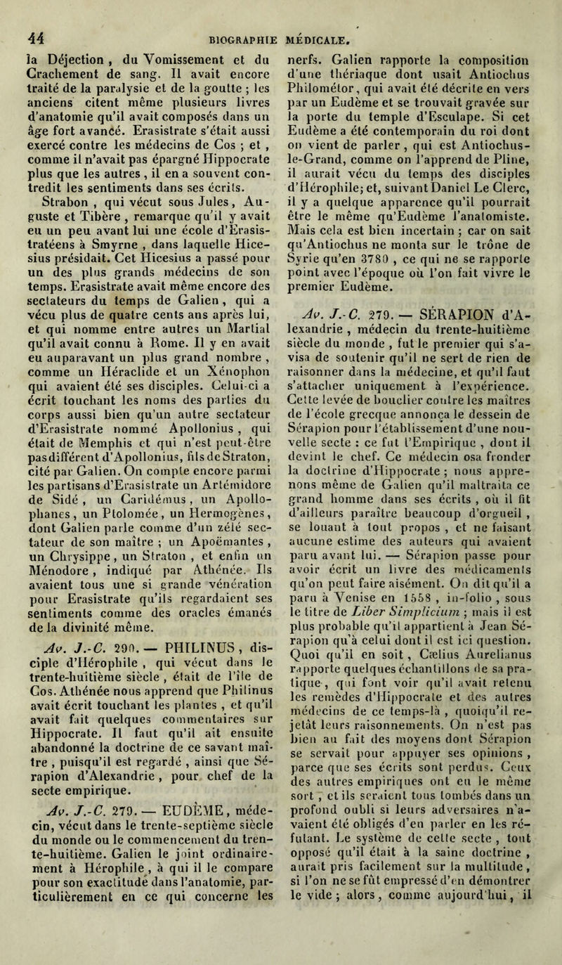 îa Déjection , du Vomissement et du Crachement de sang. Il avait encore traité de la paralysie et de la goutte ; les anciens citent même plusieurs livres d’anatomie qu’il avait composés dans un âge fort avancé. Erasistrate s’était aussi exercé contre les médecins de Cos ; et , comme il n’avait pas épargné Hippocrate plus que les autres , il en a souvent con- tredit les sentiments dans ses écrits. Strabon , qui vécut sous Jules, Au- guste et Tibère , remarque qu’il y avait eu un peu avant lui une école d’Erasis- tratéens à Smyrne , dans laquelle Hice- sius présidait. Cet Hicesius a passé pour un des plus grands médecins de son temps. Erasistrate avait même encore des sectateurs du temps de Galien, qui a vécu plus de quatre cents ans après lui, et qui nomme entre autres un Martial qu’il avait connu à Rome. Il y en avait eu auparavant un plus grand nombre , comme un Héraclide et un Xénophon qui avaient été ses disciples. Celui-ci a écrit touchant les noms des parties du corps aussi bien qu’un autre sectateur d’Erasistrate nommé Apollonius , qui était de Memphis et qui n’est peut-être pasdifférent d’Apollonius, filsdeStraton, cité par Galien. On compte encore parmi les partisans d’Erasistrate un Artémidore de Sidé , un Caridémus, un Apollo- phanes, un Ptolomée, un Hermogènes, dont Galien parle comme d’un zélé sec- tateur de son maître ; un Apoëmantes , un Chrysippe , un Straton , et enfin un Ménodore , indiqué par Athénée. Ils avaient tous une si grande vénération pour Erasistrate qu’ils regardaient ses sentiments comme des oracles émanés de la divinité même. Av. J.-C. 290.— PHILINUS , dis- ciple d’Hérophile , qui vécut dans Je trente-huitième siècle , était de l’île de Gos. Athénée nous apprend que Philinus avait écrit touchant les plantes , et qu’il avait fait quelques commentaires sur Hippocrate. Il faut qu’il ait ensuite abandonné la doctrine de ce savant maî- tre , puisqu’il est regardé , ainsi que Sé- rapion d’Alexandrie , pour chef de la secte empirique. Av. J.-C. 279.— EU DÈME, méde- cin, vécut dans le trente-septième siècle du monde ou le commencement du tren- te-huitième. Galien le joint ordinaire- ment à Hérophile , à qui il le compare pour son exactitude dans l’anatomie, par- ticulièrement en ce qui concerne les nerfs. Galien rapporte la composition d’une thériaque dont usait Antiochus Philométor, qui avait été décrite en vers par un Eudème et se trouvait gravée sur la porte du temple d’Esculape. Si cet Eudème a été contemporain du roi dont on vient de parler , qui est Antiochus- le-Grand, comme on l’apprend de Pline, il aurait vécu du temps des disciples d’Hérophile; et, suivant Daniel Le Clerc, il y a quelque apparence qu’il pourrait être le même qu’Eudème l’analomiste. Mais cela est bien incertain ; car on sait qu’Antiochus ne monta sur le trône de Syrie qu’en 3780 , ce qui ne se rapporte point avec l’époque où l’on fait vivre le premier Eudème. Av. J. C. 279. — SÉRAPION d’A- lexandrie , médecin du trente-huitième siècle du monde , fut le premier qui s’a- visa de soutenir qu’il ne sert de rien de raisonner dans la médecine, et qu’il faut s’attacher uniquement à l’expérience. Cette levée de bouclier contre les maîtres de l’école grecque annonça le dessein de Sérapion pour l’établissement d’une nou- velle secte : ce fut l’Ernpirique , dont il devint le chef. Ce médecin osa fronder la doctrine d’Hippocrate ; nous appre- nons même de Galien qu’il maltraita ce grand homme dans ses écrits , où il fit d’ailleurs paraître beaucoup d’orgueil , se louant à tout propos , et ne faisant aucune estime des auteurs qui avaient paru avant lui. — Sérapion passe pour avoir écrit un livre des médicaments qu’on peut faire aisément. On dit qu’il a paru à Venise en 1558 , in-folio , sous le titre de Liber Simpiicium ; mais il est plus probable qu’il appartient à Jean Sé- rapion qu’à celui dont il est ici question. Quoi qu’il en soit, Cælius Aurelianus rapporte quelques échantillons de sa pra- tique , qui font voir qu’il avait retenu les remèdes d’Hippocrate et des autres médecins de ce temps-là , quoiqu’il re- jetât leurs raisonnements. On n’est pas bien au fait des moyens dont Sérapion se servait pour appuyer ses opinions , parce que ses écrits sont perdus. Ceux des autres empiriques ont eu le même sort , et ils seraient tous tombés dans un profond oubli si leurs adversaires n’a- vaient été obligés d’en parler en les ré- futant. Le système de cette secte , tout opposé qu’il était à la saine doctrine , aurait pris facilement sur la multitude, si l’on ne se fut empressé d’en démontrer le vide; alors, comme aujourd’hui, il