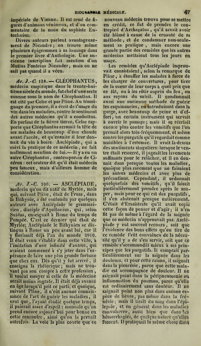 impériale de Vienne. li est orné de fi- gures d’animaux venimeux, et d’un com- mentaire de la main du sophiste Eu- technius. Divers auteurs parlent avantageuse- ment de Nicandre ; on trouve même plusieurs épigrammcs à sa louange dans le premier livre d’Anthoiogie. Une an- cienne inscription fait mention d’un Mutius Fonteius Nicander, mais on ne sait pas quand il a vécu. Av. J.-C. 138.-— CLÉOPHANTUS, médecin empirique dans le trente-hui- tièmesiècledu monde, fut chef d'une secte connue sous le nom de Cléophantins. Il est cité par Celse et par Pline. Au témoi- gnage du premier, il a écrit de l’usage du vin dans les maladies, contre le sentiment des autres médecins qu’il a combattus. En parlant de la fièvre tierce, Celse rap- porte que Cléophantus arrosait la tête de ses malades de beaucoup d’eau chaude avant l’accès, et qu’ensuite il leur don- nait du vin à boire. Asclépiade, qui a suivi la pratique de ce médecin , ne fait nullement mention de lui.— Il y a eu un autre Cléophantus, contemporain de Ci- céron : cet orateur dit qu’il était médecin peu fameux, mais d’ailleurs homme de considération. Av. J.-C. 100. — ASCLÉPIADE, médecin qu’on dit natif de Myrlée, mais qui, suivant Pline , était de Prusa , dans la Bithynie, a été confondu par quelques auteurs avec Asclépiade le grammai- rien , disciple d’Apollonius, qui, selon Suidas, enseignait à Rome du temps de Pompée. C’est ce dernier qui était de Myrlée; Asclépiade le Bilhynien se dis- tingua à Rome un peu avant lui, car il florissait déjà l’an du monde 3910. 1 était venu s’établir dans cette ville, à l’imitation d’une infinité d’autres, qui avaient commencé à s’y jeter dans l’es- pérance de faire une plus grande fortune que chez eux. Dès qu’il y fut arrivé, il enseigna la rhétorique ; mais ne trou- vant pas son compte à cette profession , il voulut essayer si celle de la médecine serait moins ingrate. Il était déjà avancé en âge lorsqu’il prit ce parti; et quoique, suivant Pline, il n’eût aucune connais- sance de l’art de guérir les maladies, il crut que, l’ayant étudié quelque temps, il paierait assez d’esprit : monnaie qu’on prend encore aujourd’hui pour bonne en cette rencontre, ainsi qu’on la prenait autrefois. La voie la plus courte que ce nouveau médecin trouva pour se mettre en crédit, ce fut de prendre le con- trepied d’Archagatus , qu’il savait avoir été blâmé à cause de la cruauté de sa méthode , et de condamner non-seule- ment sa pratique , mais encore une grande partie des remèdes que les autres médecins mettaient tous les jours en usage. Les remèdes qu’Asclépiade improu- vait consistaient, selon la remarque de Pline, à étouffer les malades à force de les charger de couvertures, pour tirer de la sueur de leur corps à quel prix que ce fût, ou à les rôtir auprès du feu , ou aux rayons du soleil. Il condamnait aussi une ancienne méthode de guérir les esquinancies, en introduisant dans la gorge, avec beaucoup de peine et d’ef- fort , un certain instrument qui servait à ouvrir le passage ; mais il se récriait encore plus contre les vomitifs que l’on prenait alors très-fréquemment, et même contre les purgatifs qu’il regardait comme nuisibles à l’estomac. Il avait là-dessus des sentiments singuliers: lorsque le ven- tre était resserré, il jugeait les lavements suffisants pour le relâcher, et il en don- nait dans presque toutes les maladies, quoique plus rarement que ne faisaient les autres médecins et avec plus de précautions. Cependant, il ordonnait quelquefois des vomitifs, qu’il faisait particulièrement prendre après le sou- per, mais pour ce qui est des purgatifs , il s’en abstenait presque entièrement. C’était d’Erasistrate qu’il avait copié cette façon de penser et d’agir; il n’en fit pas de même à l’égard de la saignée que ce médecin n’approuvait pas. Asclé- piade y eut souvent recours , soit que l’évidence des bons effets qu’on tire de ce remède l’eût convaincu de la néces- sité qu’il y a de s’en servir, soit que ce remède s’accommodât mieux à ses prin- cipes que les purgatifs. U comptait par- ticulièrement sur la saignée dans les douleurs, et pour cette raison, il saignait dans la pleurésie , parce que cette mala- die est accompagnée de douleur. Il ne saignait point dans la péripneumonie ou inflammation du poumon, parce qu’elle est ordinairement sans douleur. Il ne saignait point non plus dans aucune es- pèce de fièvre, pas même dans la fré- nésie ; mais il tirait du sang dans l’épi- lepsie , et en général dans les maladies convulsives , aussi bien que dans îes hémorrhagies, de quelque nature qu’elles fussent. Il pratiquait la même chose dans