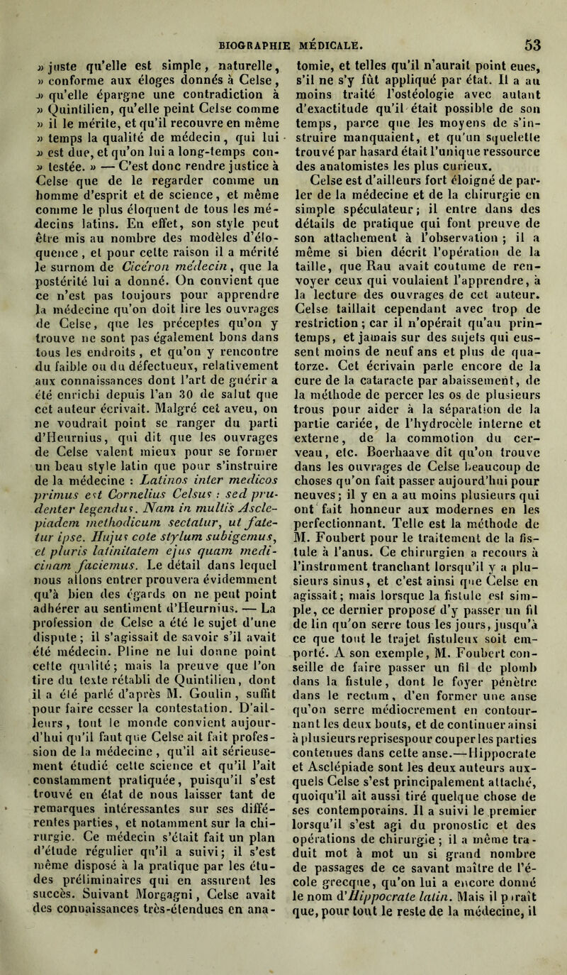 «juste qu’elle est simple, naturelle, » conforme aux éloges donnés à Celse, qu’elle épargne une contradiction à « Quinlilien, qu’elle peint Celse comme » il le mérite, et qu’il recouvre en même « temps la qualité de médecin, qui lui « est due, et qu’on lui a long-temps con- « lestée. » — C’est donc rendre justice à Celse que de le regarder comme un homme d’esprit et de science, et même comme le plus éloquent de tous les mé- decins latins. En effet, son style peut être mis au nombre des modèles d’élo- quence , et pour celte raison il a mérité le surnom de Cicéron médecin, que la postérité lui a donné. On convient que ce n’est pas toujours pour apprendre la médecine qu’on doit lire les ouvrages de Celse, que les préceptes qu’on y trouve ne sont pas également bons dans tous les endroits , et qu’on y rencontre du faible ou du défectueux, relativement aux connaissances dont l’art de guérir a été enrichi depuis l’an 30 de salut que cet auteur écrivait. Malgré cet aveu, on ne voudrait point se ranger du parti d’Heurnius, qui dit que les ouvrages de Celse valent mieux pour se former un beau style latin que pour s’instruire de la médecine : Latinos inter medicos primus est Cornélius Celsus : sed pru- denter legendu ?. Nam in multis Ascle- piadcm methodicum sectalur, ut fate- tur ipse. Huju f cote siylum subigenius, et pluris latinitatem ejus quam tnedi- cinam faciemus. Le détail dans lequel nous ailons entrer prouvera évidemment qu’à bien des égards on ne peut point adhérer au sentiment d’Heurnius. — La profession de Celse a été le sujet d’une dispute ; il s’agissait de savoir s’il avait été médecin. Pline ne lui donne point cette qualité; mais la preuve que l’on tire du texte rétabli de Quintilien, dont il a été parlé d’après M. Goulin , suffit pour faire cesser la contestation. D’ail- leurs , tout le monde convient aujour- d’hui qu’il faut que Celse ait fait profes- sion de la médecine , qu’il ait sérieuse- ment étudié celte science et qu’il l’ait constamment pratiquée, puisqu’il s’est trouvé en état de nous laisser tant de remarques intéressantes sur ses diffé- rentes parties, et notamment sur la chi- rurgie. Ce médecin s’était fait un plan d’étude régulier qu’il a suivi; il s’est même disposé à la pratique par les étu- des préliminaires qui en assurent les succès. Suivant Morgagni, Celse avait des connaissances très-étendues en ana- tomie, et telles qu’il n’aurait point eues, s’il ne s’y fût appliqué par état. Il a au moins traité l’ostéologie avec autant d’exactitude qu’il était possible de son temps, parce que les moyens de s’in- struire manquaient, et qu'un squelette trouvé par hasard était l’unique ressource des anatomistes les plus curieux. Celse est d’ailleurs fort éloigné de par- ler de la médecine et de la chirurgie en simple spéculateur ; il entre dans des détails de pratique qui font preuve de son attachement à l’observation ; il a même si bien décrit l’opération de la taille, que Rau avait coutume de ren- voyer ceux qui voulaient l’apprendre, à la lecture des ouvrages de cet auteur. Celse taillait cependant avec trop de restriction ; car il n’opérait qu’au prin- temps, et jamais sur des sujets qui eus- sent moins de neuf ans et plus de qua- torze. Cet écrivain parle encore de la cure de la cataracte par abaissement, de la méthode de percer les os de plusieurs trous pour aider à la séparation de la partie cariée, de l’hydrocèle interne et externe, de la commotion du cer- veau, etc. Boerhaave dit qu’on trouve dans les ouvrages de Celse beaucoup de choses qu’on fait passer aujourd’hui pour neuves; il y en a au moins plusieurs qui ont fait honneur aux modernes en les perfectionnant. Telle est la méthode de M. Foubert pour le traitement de la fis- tule à l’anus. Ce chirurgien a recours à l’instrument tranchant lorsqu’il y a plu- sieurs sinus, et c’est ainsi que Celse en agissait; mais lorsque la fistule est sim- ple, ce dernier proposé d’y passer un fil de lin qu’on serre tous les jours, jusqu’à ce que tout le trajet ffstuleux soit em- porté. A son exemple, M. Foubert con- seille de faire passer un fil de plomb dans la fistule, dont le foyer pénètre dans le rectum, d’en former une anse qu’on serre médiocrement en contour- nant les deux bouts, et de continuer ainsi à plusieurs reprisespour couper les parties contenues dans cette anse.—Hippocrate et Asclépiade sont les deux auteurs aux- quels Celse s’est principalement attaché, quoiqu’il ait aussi tiré quelque chose de ses contemporains. Il a suivi le premier lorsqu’il s’est agi du pronostic et des opérations de chirurgie ; il a même tra- duit mot à mot un si grand nombre de passages de ce savant maître de l’é- cole grecque, qu’on lui a encore donné le nom d'Hippocrate latin. Mais il p trait que, pour tout le reste de la médecine, il