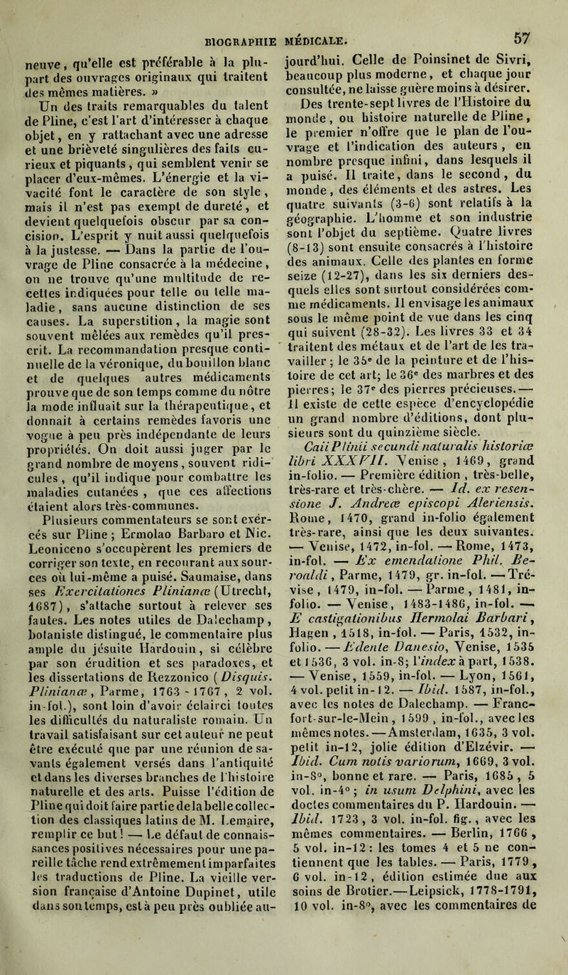 neuve, qu’elle est préférable à la plu- part des ouvrages originaux qui traitent des memes matières. » Un (les traits remarquables du talent de Pline, c’est l’art d’intéresser à chaque objet, en y rattachant avec une adresse et une brièveté singulières des faits cu- rieux et piquants, qui semblent venir se placer d’eux-mêmes. L’énergie et la vi- vacité font le caractère de son style, mais il n’est pas exempt de dureté, et devient quelquefois obscur par sa con- cision. L’esprit y nuit aussi quelquefois à la justesse. — Dans la partie de l’ou- vrage de Pline consacrée à la médecine , on ne trouve qu’une multitude de re- cettes indiquées pour telle ou telle ma- ladie , sans aucune distinction de ses causes. La superstition, la magie sont souvent mêlées aux remèdes qu’il pres- crit. La recommandation presque conti- nuelle de la véronique, du bouillon blanc et de quelques autres médicaments prouve que de son temps comme du nôtre la mode influait sur la thérapeutique, et donnait à certains remèdes favoris une vogue à peu près indépendante de leurs propriétés. On doit aussi juger par le grand nombre de moyens , souvent ridi- cules , qu’il indique pour combattre les maladies cutanées , que ces affections étaient alors très-communes. Plusieurs commentateurs se sont exër- cés sur Pline ; Ermolao Barbaro et Nie. Leoniccno s’occupèrent les premiers de corriger son texte, en recourant aux sour- ces où lui-même a puisé. Saumaise, dans ses Extrcitalion.es Plinianœ (Utrecht, 1G87), s’attache surtout à relever ses fautes. Les notes utiles de Dalecliamp, botaniste distingué, le commentaire plus ample du jésuite Hardouin, si célèbre par son érudition et ses paradoxes, et les dissertations de Rezzonico ( Disquis. Plinianœ , Parme, 1763 - 1767 , 2 vol. in fol.), sont loin d’avoir éclairci toutes les difficultés du naturaliste romain. Un travail satisfaisant sur cet auteur ne peut être exécuté que par une réunion de sa- vants également versés dans l’antiquité et dans les diverses branches de l’histoire naturelle et des arts. Puisse l’édition de Plinequidoit faire partiedelabellecollec- tion des classiques latins de M. Lemaire, remplir ce but ! — Le défaut de connais- sances positives nécessaires pour une pa- reille tâche rend extrêmement imparfaites les traductions de Pline. La vieille ver- sion française d’Antoine Dupinet, utile medicale. 57 jourd’hui. Celle de Poinsinet de Sivri, beaucoup plus moderne, et chaque jour consultée, ne laisse guère moins à désirer. Des trente-sept livres de l’Histoire du monde , ou histoire naturelle de Pline , le premier n’offre que le plan de l’ou- vrage et l’indication des auteurs , en nombre presque infini, dans lesquels il a puisé. Il traite, dans le second, du monde , des éléments et des astres. Les quatre suivants (3-6) sont relatifs à la géographie. L’homme et son industrie sont l’objet du septième. Quatre livres (8-13) sont ensuite consacrés à l'histoire des animaux. Celle des plantes en forme seize (12-27), dans les six derniers des- quels elles sont surtout considérées com- me médicaments. 11 envisage les animaux sous le même point de vue dans les cinq qui suivent (28-32). Les livres 33 et 34 traitent des métaux et de l’art de les tra- vailler ; le 36e de la peinture et de l’his- toire de cet art; le 36e des marbres et des pierres; le 37e des pierres précieuses.— Il existe de cette espèce d’encyclopédie un grand nombre d’éditions, dont plu- sieurs sont du quinzième siècle. CaiiPIinii secuncli naluralis historiœ libri XXXFIL. Venise, 1469, grand in-folio. — Première édition , très-belle, très-rare et très-chère. — ld. ex resen- sione J. Andreœ episcopi Aleriensis. Rome, 1470, grand in-folio également très-rare, ainsi que les deux suivantes. •— Venise, 1472, in-fol. — Rome, 1473, in-fol. — Ex emendalione Phil. Be- roaldi, Parme, 1479, gr. in-fol. —ïré- vise , 1479, in-fol.—Parme, 1481, in- folio. — Venise, 1483-1486, in-fol. — E castigationibus Hermolai Barbari, Hagen , 1518, in-fol. — Paris, 1532, in- folio.— Edenle Danesio, Venise, 1535 et 1536, 3 vol. in-S; Y index à part, 1538. — Venise, 1559, in-fol. — Lyon, 1561, 4 vol. petit in-1 2. — Ibid. 1587, in-fol., avec les notes de Dalechamp. — Franc- fort-sur-le-Mein, 1599, in-fol., avecles mêmes notes. — Amsterdam, 1635, 3 vol. petit in-12, jolie édition d’Elzévir. — Ibid. Cum notis variorum, 1669,3 vol. in-8°, bonne et rare. — Paris, 1685 , 5 vol. in-4° ; in usuni Delphinia avec les doctes commentaires du P. Hardouin. — Ibid. 1723 , 3 vol. in-fol. fig., avec les mêmes commentaires. — Berlin, 1766 , 5 vol. in-12: les tomes 4 et 5 ne con- tiennent que les tables. — Paris, 1779 , 6 vol. in-12, édition estimée due aux soins de Brotier.—Leipsick, 1778-1791,