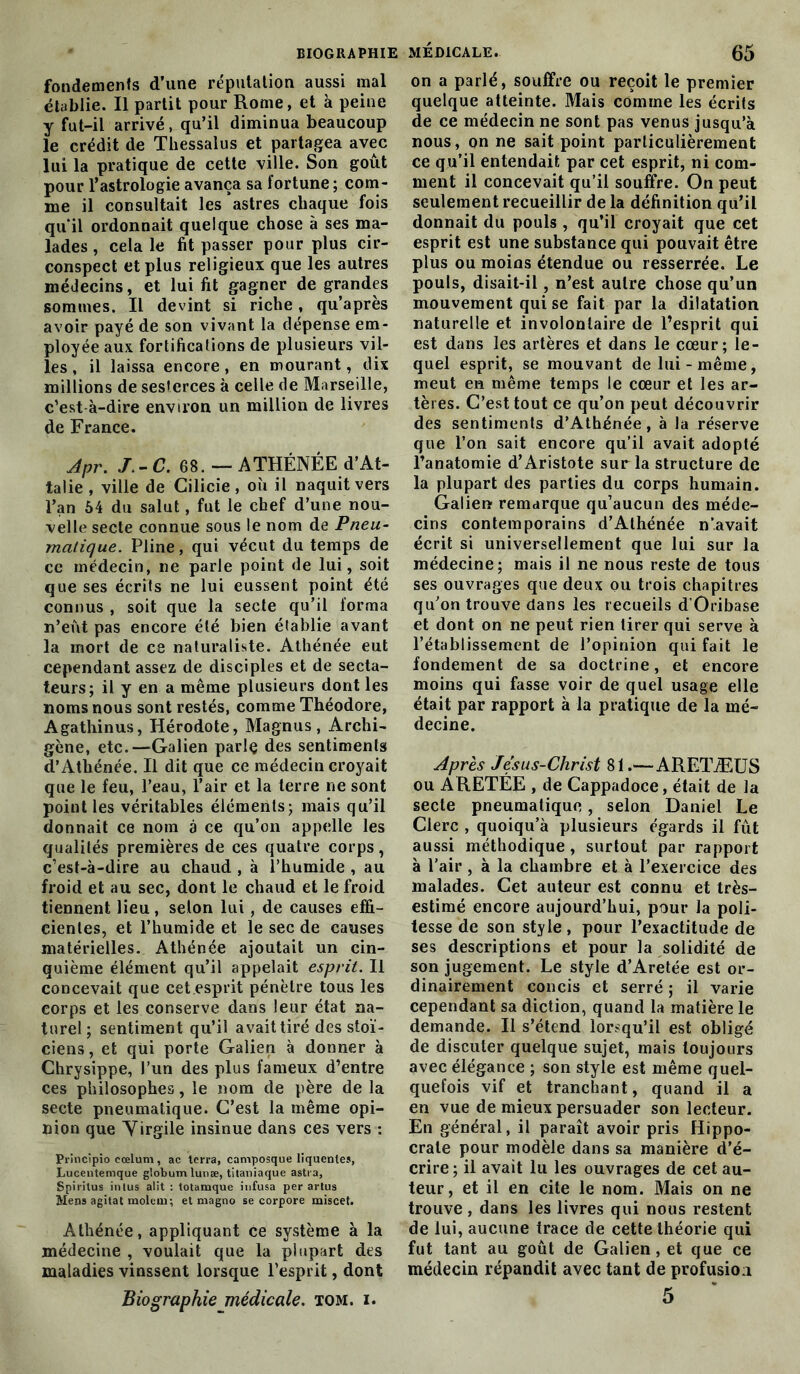 fondements d’une réputation aussi mal établie. Il partit pour Rome, et à peine y fut-il arrivé, qu’il diminua beaucoup le crédit de Thessalus et partagea avec lui la pratique de cette ville. Son goût pour l’astrologie avança sa fortune ; com- me il consultait les astres chaque fois qu’il ordonnait quelque chose à ses ma- lades , cela le fit passer pour plus cir- conspect et plus religieux que les autres médecins, et lui fit gagner de grandes sommes. Il devint si riche, qu’après avoir payé de son vivant la dépense em- ployée aux fortifications de plusieurs vil- les , il laissa encore, en mourant, dix millions de sesterces à celle de Marseille, c’est à-dire environ un million de livres de France. Apr. J.-C.e8. — ATHÉNÉE d’At- talie , ville de Cilicie , où il naquit vers l’an 64 du salut, fut le chef d’une nou- velle secte connue sous le nom de Pneu- matique. Pline, qui vécut du temps de ce médecin, ne parle point de lui, soit que ses écrits ne lui eussent point été connus , soit que la secte qu’il forma n’eût pas encore été bien établie avant la mort de ce naturaliste. Athénée eut cependant assez de disciples et de secta- teurs; il y en a même plusieurs dont les noms nous sont restés, comme Théodore, Agathinus, Hérodote, Magnus , Archi- gène, etc.—Galien parle des sentiments d’Athénée. Il dit que ce médecin croyait que le feu, l’eau, l’air et la terre ne sont point les véritables éléments; mais qu’il donnait ce nom à ce qu’on appelle les qualités premières de ces quatre corps, c’est-à-dire au chaud , à l’humide , au froid et au sec, dont le chaud et le froid tiennent lieu, selon lui, de causes effi- cientes, et l’humide et le sec de causes matérielles. Athénée ajoutait un cin- quième élément qu’il appelait esprit. Il concevait que cet esprit pénètre tous les corps et les conserve dans leur état na- turel ; sentiment qu’il avait tiré des stoï- ciens, et qui porte Galien à donner à Chrysippe, l’un des plus fameux d’entre ces philosophes, le nom de père de la secte pneumatique. C’est la même opi- nion que Yirgile insinue dans ces vers : Principio cœlum, ac terra, camposque liquentes, Lucentemque globumlunæ, titaniaque astra, Spiritus inlus alit : totamque infusa per artus Mens agitat moleui; et magno se corpore miscet. Athénée, appliquant ce système à la médecine , voulait que la plupart des maladies vinssent lorsque l’esprit, dont Biographie médicale, tom. i. on a parlé, souffre ou reçoit le premier quelque atteinte. Mais comme les écrits de ce médecin ne sont pas venus jusqu’à nous, on ne sait point particulièrement ce qu’il entendait par cet esprit, ni com- ment il concevait qu’il souffre. On peut seulement recueillir de la définition qu’il donnait du pouls , qu’il croyait que cet esprit est une substance qui pouvait être plus ou moins étendue ou resserrée. Le pouls, disait-il, n’est autre chose qu’un mouvement qui se fait par la dilatation naturelle et involontaire de l’esprit qui est dans les artères et dans le cœur; le- quel esprit, se mouvant de lui-même, meut en même temps le cœur et les ar- tères. C’est tout ce qu’on peut découvrir des sentiments d’Athénée, à la réserve que l’on sait encore qu’il avait adopté l’anatomie d’Aristote sur la structure de la plupart des parties du corps humain. Galien remarque qu’aucun des méde- cins contemporains d’Athénée n’avait écrit si universellement que lui sur la médecine; mais il ne nous reste de tous ses ouvrages que deux ou trois chapitres qu’on trouve dans les recueils d’Oribase et dont on ne peut rien tirer qui serve à l’établissement de l’opinion qui fait le fondement de sa doctrine, et encore moins qui fasse voir de quel usage elle était par rapport à la pratique de la mé- decine. Après Jésus-Christ 81.— ARETÆUS ou ARETÉE , de Cappadoce, était de la secte pneumatique, selon Daniel Le Clerc , quoiqu’à plusieurs égards il fût aussi méthodique , surtout par rapport à l’air , à la chambre et à l’exercice des malades. Cet auteur est connu et très- estimé encore aujourd’hui, pour la poli- tesse de son style, pour l’exactitude de ses descriptions et pour la solidité de son jugement. Le style d’Aretée est or- dinairement concis et serré ; il varie cependant sa diction, quand la matière le demande. Il s’étend lorsqu’il est obligé de discuter quelque sujet, mais toujours avec élégance ; son style est même quel- quefois vif et tranchant, quand il a en vue de mieux persuader son lecteur. En général, il paraît avoir pris Hippo- crate pour modèle dans sa manière d’é- crire ; il avait lu les ouvrages de cet au- teur, et il en cite le nom. Mais on ne trouve , dans les livres qui nous restent de lui, aucune trace de cette théorie qui fut tant au goût de Galien , et que ce médecin répandit avec tant de profusion 5