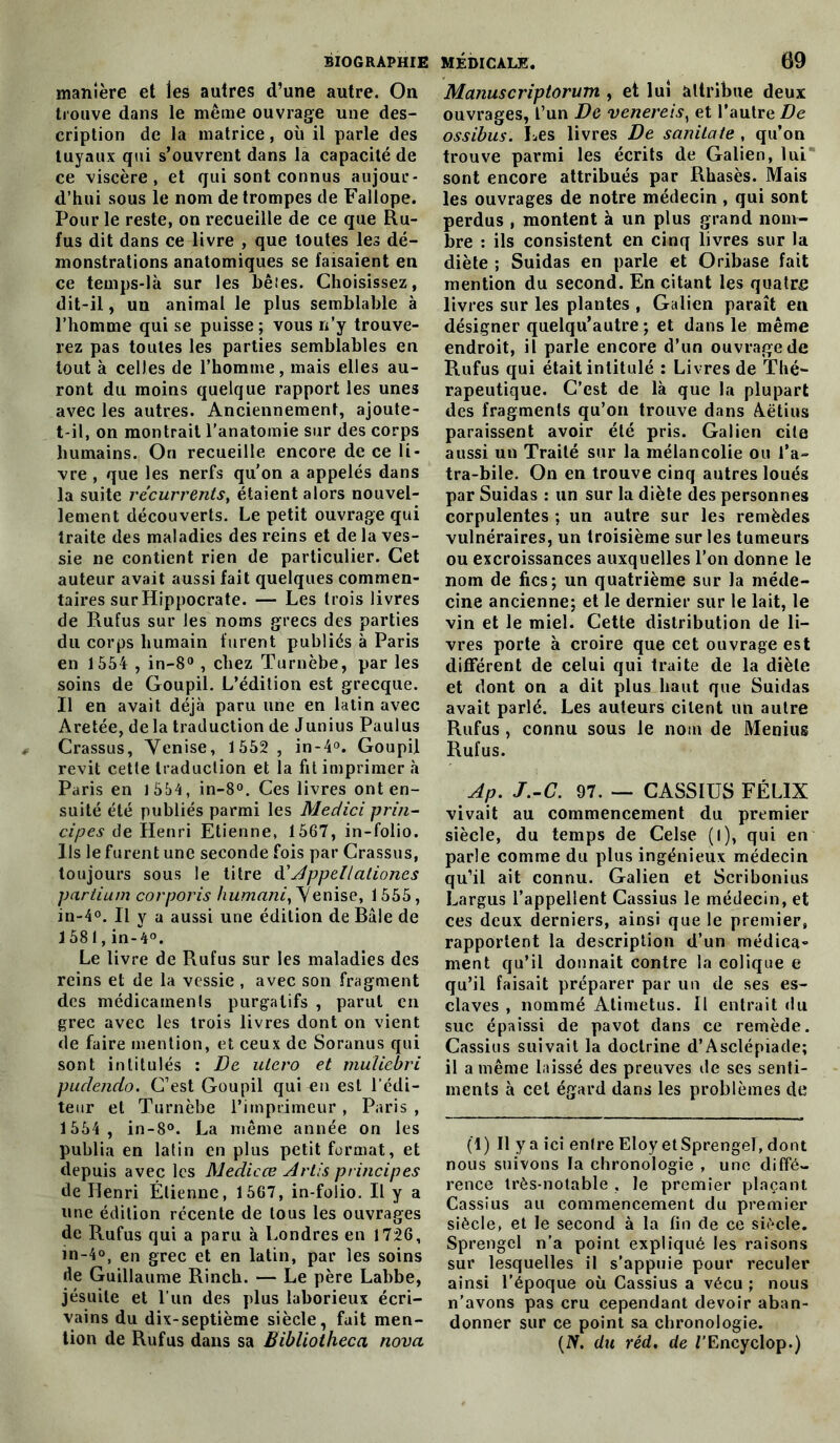 manière et les autres d’une autre. On trouve dans le même ouvrage une des- cription de la matrice, où il parle des tuyaux qui s’ouvrent dans la capacité de ce viscère, et qui sont connus aujour- d’hui sous le nom détrompés de Fallope. Pour le reste, on recueille de ce que Ru- fus dit dans ce livre , que toutes les dé- monstrations anatomiques se faisaient en ce temps-là sur les bêtes. Choisissez, dit-il, un animal le plus semblable à l’homme qui se puisse ; vous n’y trouve- rez pas toutes les parties semblables en tout à celles de l’homme, mais elles au- ront du moins quelque rapport les unes avec les autres. Anciennement, ajoute- t-il, on montrait l'anatomie sur des corps humains. On recueille encore de ce li- vre , que les nerfs qu'on a appelés dans la suite récurrents, étaient alors nouvel- lement découverts. Le petit ouvrage qui traite des maladies des reins et de la ves- sie ne contient rien de particulier. Cet auteur avait aussi fait quelques commen- taires surHippocrate. — Les trois livres de Rufus sur les noms grecs des parties du corps humain furent publiés à Paris en 1554 , in-8° , chez Turnèbe, par les soins de Goupil. L’édition est grecque. Il en avait déjà paru une en latin avec Aretée, de la traduction de Junius Paulus Crassus, Venise, 1552 , in-4°. Goupil revit cette traduction et la fit imprimer à Paris en 1554, in-8°. Ces livres onten- suité été publiés parmi les Medici prin- cipes de Henri Etienne, 1567, in-folio. Us le furent une seconde fois par Crassus, toujours sous le titre d' Appellationcs partium corporis humani, Venise, 1555, in-4°. Il y a aussi une édition de Bâle de 1581, in-4°. Le livre de Rufus sur les maladies des reins et de la vessie , avec son fragment des médicaments purgatifs , parut en grec avec les trois livres dont on vient de faire mention, et ceux de Soranus qui sont intitulés : De utero et muliebri pudendo. C’est Goupil qui -en esl l’édi- teur et Turnèbe l’imprimeur, Paris , 1554 , in-8°. La même année on les publia en latin en plus petit format, et depuis avec les Medicœ Artis principes de Henri Étienne, 1567, in-folio. Il y a une édition récente de tous les ouvrages de Rufus qui a paru à Londres en 1726, in-4°, en grec et en latin, par les soins de Guillaume Rinch. — Le père Labbe, jésuite et l’un des plus laborieux écri- vains du dix-septième siècle, fait men- tion de Rufus dans sa Bibliotheca nova Manuscriptorum , et lui attribue deux ouvrages, l’un De venereis) et l’autre De ossibus. Les livres De sanitate , qu’on trouve parmi les écrits de Galien, lui sont encore attribués par Rhasès. Mais les ouvrages de notre médecin , qui sont perdus , montent à un plus grand nom- bre : ils consistent en cinq livres sur la diète ; Suidas en parle et Qribase fait mention du second. En citant les quatre livres sur les plantes , Galien paraît en désigner quelqu’autre ; et dans le même endroit, il parle encore d’un ouvrage de Rufus qui était intitulé : Livres de Thé- rapeutique. C’est de là que la plupart des fragments qu’on trouve dans Aëtius paraissent avoir été pris. Galien cite aussi un Traité sur la mélancolie ou l’a- tra-bile. On en trouve cinq autres loués par Suidas : un sur la diète des personnes corpulentes ; un autre sur les remèdes vulnéraires, un troisième sur les tumeurs ou excroissances auxquelles l’on donne le nom de fies; un quatrième sur la méde- cine ancienne; et le dernier sur le lait, le vin et le miel. Cette distribution de li- vres porte à croire que cet ouvrage est différent de celui qui traite de la diète et dont on a dit plus haut que Suidas avait parlé. Les auteurs citent un autre Rufus, connu sous le nom de Menius Rufus. Ap. J.-C. 97. — CASSIUS FÉLIX vivait au commencement du premier siècle, du temps de Celse (l), qui en parle comme du plus ingénieux médecin qu’il ait connu. Galien et Scribonius Largus l’appellent Cassius le médecin, et ces deux derniers, ainsi que le premier, rapportent la description d’un médica» ment qu’il donnait contre la colique e qu’il faisait préparer par un de ses es- claves , nommé Atimetus. Il entrait <1 u suc épaissi de pavot dans ce remède. Cassius suivait la doctrine d’Asclépiade; il a même laissé des preuves de ses senti- ments à cet égard dans les problèmes de (1) Il y a ici entre Eloy etSprengef, dont nous suivons la chronologie , une diffé- rence très-notable , le premier plaçant Cassius au commencement du premier siècle, et le second à la fin de ce siècle. Sprengcl n’a point expliqué les raisons sur lesquelles il s’appuie pour reculer ainsi l’époque où Cassius a vécu ; nous n’avons pas cru cependant devoir aban- donner sur ce point sa chronologie. (IV. du réd, de J'Encyclop.)