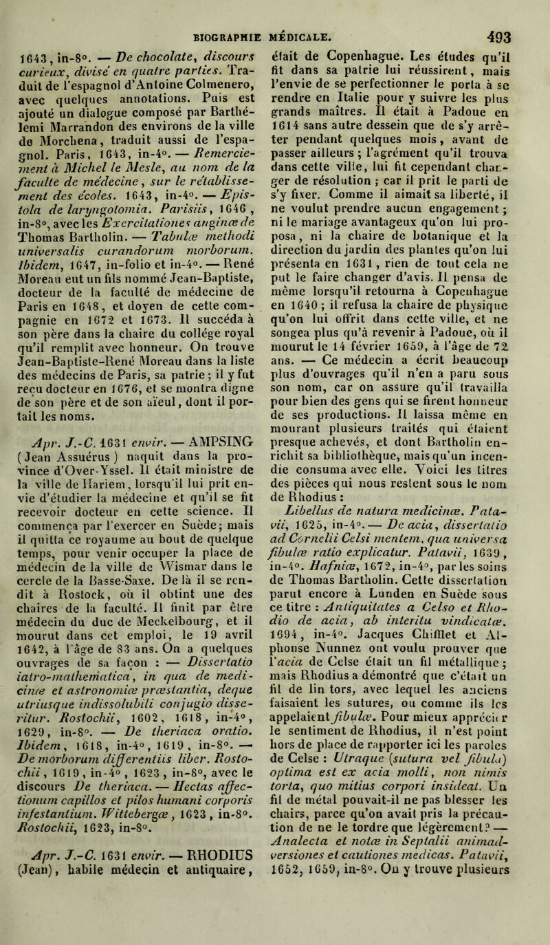 1643 ,in-8°. —De chocolaté, discours curieux, divisé en quatre parties. Tra- duit de l’espagnol d’Antoine Colmenero, avec quelques annotations. Puis est ajouté un dialogue composé par Barthé- lemi Marrandon des environs de la ville de Morchena, traduit aussi de l’espa- gnol. Paris, 1643, in-4°.— Remercie- ment a Michel le Mesle, au nom de la faculté de médecine, sur le rétablisse- ment des écoles. 1643, in-4°. — Epis- tola de laryngolomia. Parisiis, 1646 , in-8°, avec les Excrcitaiiones anginœde Thomas Barlholin. — Tabules méthode universalis curandorum morborum. Ibidem, 1647, in-folio et in-4°. — René Moreau eut un fils nommé Jean-Baptiste, docteur de la faculté de médecine de Paris en 1648 , et doyen de cette com- pagnie en 1672 et 1673. Il succéda à son père dans la chaire du collège royal qu’il remplit avec honneur. On trouve Jean-Baptiste-René Moreau dans la liste des médecins de Paris, sa patrie ; il y fut reçu docteur en 1676, et se montra digne de son père et de son aïeul, dont il por- tail les noms. Apr. J.-C. 1631 envir. — AMPSING ( Jean Assuérus ) naquit dans la pro- vince d’Over-Yssel. Il était ministre de la ville deHariem, lorsqu'il lui prit en- vie d’étudier la médecine et qu’il se fit recevoir docteur en cette science. Il commença par l’exercer en Suède; mais il quitta ce royaume au bout de quelque temps, pour venir occuper la place de médecin de la ville de Wismar dans le cercle de la Basse-Saxe. De là il se ren- dit à Rostock, où il obtint une des chaires de la faculté. Il finit par être médecin du duc de Meckelbourg, et il mourut dans cet emploi, le 19 avril 1642, à l’âge de 83 ans. On a quelques ouvrages de sa façon : — Dissertatio iatro-malhenialica, in qua de medi- cime et astronomiœ preestantia, deque utriusque indissolubili conjugio disse- ritur. Rostocliii, 1602, 1618 , in-4°, 1629, in-8°. — De theriaca oratio. Ibidem, 1618, in-4°, 1619, in-8°. — De morborum dijferentiis liber. Rosto- chii , 1619 , in-4° , 1623 , in-8°, avec le discours De theriaca. — Hectas affec- tionum capillos et pilos humani corporis in/estantium. Wittebergœ, 1623 , in-8°. Dos loch ii, 1623, in-8°. Apr. J.-C. 1631 envir. — RHODIUS (Jean), habile médecin et antiquaire, était de Copenhague. Les études qu’il fit dans sa patrie lui réussirent, mais l’envie de se perfectionner le porta à sc rendre en Italie pour y suivre les plus grands maîtres. Il était à Padoue en 1614 sans autre dessein que de s’y arrê- ter pendant quelques mois, avant de passer ailleurs ; l’agrément qu’il trouva dans cette ville, lui fit cependant char- ger de résolution ; car il prit le parti de s’y fixer. Comme il aimait sa liberté, il ne voulut prendre aucun engagement ; ni le mariage avantageux qu’on lui pro- posa , ni la chaire de botanique et la direction du jardin des plantes qu’on lui présenta en 1631, rien de tout cela ne put le faire changer d’avis. Il pensa de même lorsqu’il retourna à Copenhague en 1640 ; il refusa la chaire de physique qu’on lui offrit dans cette ville, et ne songea plus qu’à revenir à Padoue, où il mourut le 14 février 1659, à l’âge de 72. ans. — Ce médecin a écrit beaucoup plus d’ouvrages qu’il n’en a paru sous son nom, car on assure qu’il travailla pour bien des gens qui se firent honneur de ses productions. Il laissa même en mourant plusieurs traités qui étaient presque achevés, et dont Bartholin en- richit sa bibliothèque, mais qu’un incen- die consuma avec elle. Voici les litres des pièces qui nous restent sous le nom de Rhodius : Libellus de naiura medicinœ. Rata- vii, 1625, in-4°.— De acia, dissertatio ad Cornelii Celsi mentem. qua universa fibulœ ratio explicatur. Patavii, 1639 , in-4°. Hafnice, 1672, in-4°, parles soins de Thomas Bartholin. Cette dissertation parut encore à Lunden en Suède sous ce titre : Antiquitates a Celso et Rho- dio de acia, ab interitu vindicalœ. 1694 , in-4°. Jacques Chifïlet et Al- phonse Nunnez ont voulu prouver que l'acia de Celse était un fil métallique ; mais Rhodius a démontré que c’était un fil de lin tors, avec lequel les anciens faisaient les sutures, ou comme ils les appelaient fibulœ. Pour mieux apprécur le sentiment de Rhodius, il n’est point hors de place de rapporter ici les paroles de Celse : Utraque [sutura vel fbula) optima est ex acia molli, non nimis torla, quo milius corpori insideat. Un fil de métal pouvait-il ne pas blesser les chairs, parce qu’on avait pris la précau- tion de ne le tordre que légèrement? — Analecta et notœ in Septalii animad- versiones et cautiones medicas. Paiavii, 1652, 1659, in-8°. On y trouve plusieurs