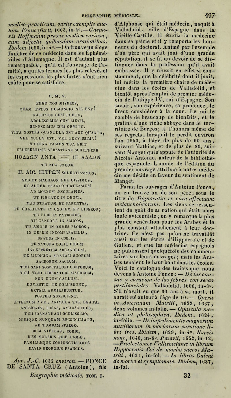 jnedico-practicum, variis exemplis auc- lum. Frnncofurti, 16G3,in-4°.—Gaspa- ris Hoffmanni praxis medica. curiosa , cum adjeclis quibusdam orationibus. Ibidem, 1680, in-40.—On trouveun éloge funèbre de ce médecin dans les Ephémé- ridcs d’Allemagne. Il est d’autant plus remarquable, qu’il est l’ouvrage de l’a- mitié, à qui les termes les plus relevés et les expressions les plus fortes n’ont rien coûté pour se satisfaire. D. M. S. EHEU NOS MISEROS, QUAM TOTUS IIOMUNCIO NIL EST ! NASCIMUR CUM FLETU, ADOLESCIMUS CUM METU, SENESCIMUS CUM GEM1TU. T1TA NOSTRA QUANTULA EST AUT QUANTA, VEL NULLA EST, VEL BREVISSIMAÎ ÆTERNA TAMEN TUA ERIT CELEBERR1ME SEBASTIANE SCIIEFFERE IIOAAIXN AN TA IE AAAUN TU NON SOLUM 17. AIC. IHTP£1N soLER'rissiMUs, SED ET MACHAON FELICISS1MUS , ET ALTER FRANCOFURTENSIUM AD MOENUM ÆSCÜLAP1US. UT PI ETAT E IN DEUM , MAGISTRATUM ET PARENTES, TU CIIARITATE IN UXOREM ET LIBEROS ; TU FIDE IN PATRONOS, TU CANDORE IN AM1COS, TU AMORE IN OMNES PROBOS , IN TERRIS INCOMPARABILIS , BEATUS IN COE LIS. TE NATURA COL1T FIDUM INTERPRETUM ARCANORUM, TE MED1CINA MYSTAM SUORUM SACRORUM SACRUM. TIBI SAM SOSPITATORI CORPORUM, TIBI ÆGP.I LIBERATORl MALORUM, NON UNUM GALLUM. DOMESTICI TE COLUERUNT, EXTER1 ADMIRABUNTUR, POSTERI SUSPICIENT. ÆTERNUM AVE, ANIMULA TER BEATA. ANEMONES, ROSAS, AMARANTIIOS, TIBI JOANATIIAN1 OCULISSIMO, MIH1QLE NUNQUAM RECONCILIATO, AD TUMBAM SPARGO. DUM VIVEBAS, CORD1, DUM MORERIS TUÆ FAMÆ , FAMIL1ÆQUE CONJUNCT1SSIMUS DAVID GEORGIUS FRANCUS. Apr. J.-C. 1G32 environ. —PONCE DE SANTA CRUZ (Antoine), fils Biographie médicale, tom. i. d’Alphonse qui était médecin, naquit à Yalladolid, ville d’Espagne dans la ‘Vieille-Castille. Il étudia la médecine dans sa pairie et il y remporta les hon- neurs du doctorat. Animé par l’exemple d’un père qui avait joui d’une grande réputation, il se fit un devoir de se dis- tinguer dans la profession qu’il avait embrassée. U y réussit en effet si con- stamment, que la célébrité dont il jouit, lui mérita la première chaire de méde- cine dans les écoles de Yalladolid, et bientôt après l’emploi de premier méde- cin de Philippe IV, roi d’Espagne. Son savoir, son expérience, sa prudence, le firent considérer à la cour. Le roi le combla de beaucoup de bienfaits, et le gratifia d’une riche abbaye dans le ter- ritoire de Burgos; il t'honora même de ses regrets, lorsqu’il le perdit environ l’an 1650, à l’âge de plus de 60 ans, suivant Mathias, et de plus de 80, sui- vant Manget qui s’appuie de l'autorité de Nicolas Antonio, auteur de la bibliothè- que espagnole. L’année de l’édition du premier ouvrage attribué à notre méde- cin me décide en faveur du sentiment de Manget. Parmi les ouvrages d’Antoine Ponce, on en trouve un de son père, sous le titre de Dignoratio et cura affectuum melancholicorum. Les siens se ressen- tent du goût de sa nation qui était alors toute avicenniste ; on y remarque la plus grande vénération pour les Arabes et le plus constant attachement à leur doc- trine. Ce n’est pas qu’on ne travaillât aussi sur les écrits d’Hippocrate et de Galien, et que les médecins espagnols ne publiassent quelquefois des commen- taires sur leurs ouvrages; mais les Ara- bes tenaient le haut bout dans les écoles. Yoici le catalogue des traités que nous devons à Antoine Ponce : — De las cau- sas y curacion de las febres con secas pestilcnciales. Yalladolid, 1600, in-8°. S’il n’avait eu que G0 ans à sa mort, il aurait été auteur à l’âge de 10. — Opéra in Aviccnnam Malriti, 1622, 1637, deux volumes in-folio. — Opuscula me- dica al philosophica. Ibidem, 1624, in-folio. — De impedimcnlis magnorum auxiliorum in morborum curatione U- bri 1res. Ibidem, 1629, in-4°. Barci- nonc, 1648, in-8°. Patavii, 1652, in-12. —Prœlectiones Vallisoletanœ in librum Hippocratis Coi de morbo sacro. Ma- triti, 1631 , in-fol. — lu libros Calent de morbo et symptomale. Ibidem, 1637, in-fol. 32