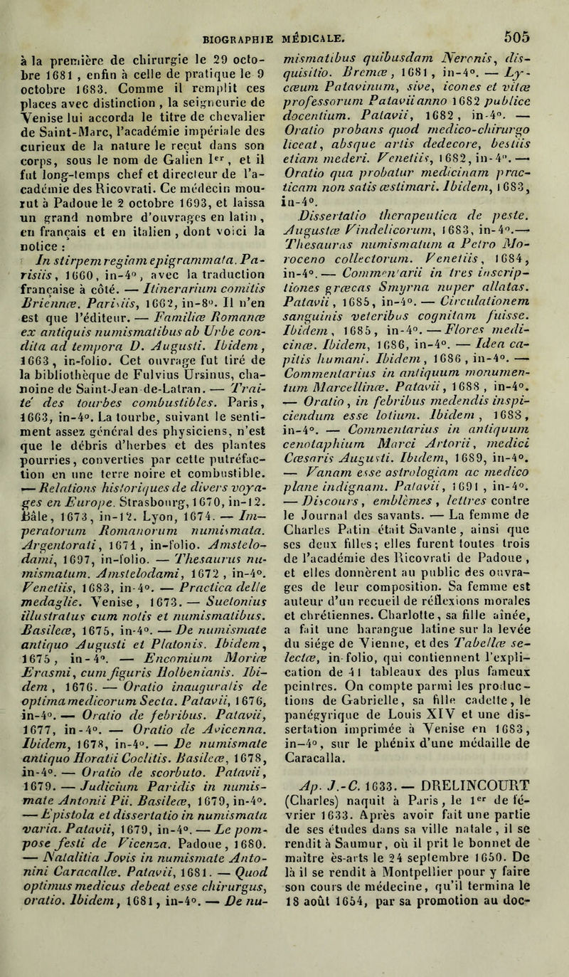 à la première de chirurgie le 29 octo- bre 1681 , enfin h celle de pratique le 9 octobre 1683. Comme il remplit ces places avec distinction , la seigneurie de Venise lui accorda le titre de chevalier de Saint-Marc, l’académie impériale des curieux de la nature le reçut dans son corps, sous le nom de Galien 1er, et il fut long-temps chef et directeur de l’a- cadémie des Ricovrali. Ce médecin mou- rut à Padouele 2 octobre 1693, et laissa un grand nombre d’ouvrages en latin , en français et en italien , dont voici la notice : In stirpemregiam epigrammata. Pa- risiis, 1660, in-4°, avec la traduction française à côté. — Ilinerarium comitis Briennœ. Paris iis, 1662, in-8°. Il n’en est que l’éditeur. — Familice Romance ex antiquis numismatibus ab Urbe con- clita ad tempora D. Augusti. Ibidem, 1663 , in-folio. Cet ouvrage fut tiré de la bibliothèque de Fulvius Ursinus, cha- noine de Saint-Jean de-Lalran. — Trai- té des tourbes combustibles. Paris, 1663, in-4°. La tourbe, suivant le senti- ment assez général des physiciens, n’est que le débris d’herbes et des plantes pourries, converties par cette putréfac- tion en une terre noire et combustible. — Relations historiques de divers voya- ges en Europe. Strasbourg, 1670, in-12. JBâle, 1673, in-12. Lyon, 1674. — Im— peratorum Romanorum numismata. Argentorali, 1671, in-folio. Amstelo- dami, 1697, in-folio. — Thésaurus nu- mismalum. Amslelodami, 1672 , in-4°. Venctiis, 1G83, in-4°. — Praciica délié medaglie. Venise, 1673.— Suelonius illustratus cum notis et numismatibus. Basileœ, 1675, in-4°. —De numismate antiquo Augusti et Platonis. Ibidem, 1675 , in-4°. — Encomium Morice Erasmi, cumfiguris Holbenianis. Ibi- dem , 1676. — O ratio inaugura/is de optimamedicorum Secta. Patavii, 1676, in-4°. — Oratio de febribus. Patavii, 1677, in -4°. — Oratio de Avicenna. Ibidem, 1678, in-4°. — De numismate antiquo Horatii Coclitis. Basileœ, 1678, in-4°. — Oratio de scorbuto. Patavii, 1679. — Juclicium Paridis in numis- mate Antonii Pii. Basileœ, 1679, in-4°. — Epistola et dissertatio in numismata varia. Patavii, 1679, in-4°. — Le pom- pose festi de Vicenza. Padoue , 1680. — JS'alalitia Jovis in numismate Anto- nini Caracallœ. Patavii, 1681. — Quod optimus medicus debeat esse chirurgus, oratio. Ibidem, 1681, in-4°. — De nu- mismatibus quibusdam Nercnis, dis- quisitio. Brcmœ, 1681 , in-4°. — Ly - cœum P atavinum, sive, icônes et vit ce professorum Pataviianno 1682 publiée docentium. Patavii, 1682, in-4°. — Oratio probans quod rnedico-chirurgo liceat, absque artis dedecore, bestiis etiam mederi. Vc net iis, 1682, in-4.— Oratio qua probatur medicinam prac- ticam non satis œstimari. Ibidem, 1 683, in-4°. Dissertatio ihcrapeutica de peste. Augustœ Findelicorum, 1683, in-4°.— T lies auras numismatum a Pctro Mo- roceno collectorum. Veneiiis, 1684, in-4°.— Commm'arii in très inscrip- tiones grœcas Smyrna nuper allatas. Patavii, 1685, in-4°. — Circulationem sanguinis veteribus cognitam fuisse. Ibidem, 1685 , in-4°.—Flores medi- cinœ. Ibidem, 1086, in-4°. — Idea ca- pilis humani. Ibidem, 1686 , in-4°. — Commentarius in anliquum monumen- tum Marcellinœ. Patavii, 1688 , in-4°. — Oratio, in febribus medendis inspi- cienduni esse lotium. Ibiclern , 1683 , in-4°. — Commentarius in antiquum cenotaphium Marci Artorii, medici Cœsaris Augusti. Ibidem, 1689, in-4°. — Vanam esse asirologiani ac rnedico plane indignant. Patavii, 1691 , in-4°. — Discours, emblèmes , lettres contre le Journal des savants. — La femme de Charles Patin était Savante, ainsi que scs deux filles; elles furent toutes trois de l’académie des Piicovrati de Padoue , et elles donnèrent au public des ouvra- ges de leur composition. Sa femme est auteur d’un recueil de réflexions morales et chrétiennes. Charlotte, sa fille aînée, a fait une harangue latine sur la levée du siège de Vienne, et des Tabcllœ se- leclœ, in folio, qui contiennent l’expli- cation de 4 1 tableaux des plus fameux peintres. On compte parmi les produc- tions deGabrielle, sa fille cadette, le panégyrique de Louis XIV et une dis- sertation imprimée à Venise en 1683, in-4°, sur le phénix d’une médaille de Caracalla. Ap. J.-C. 1633.— DRELINCOURT (Charles) naquit à Paris, le 1er de lé- vrier 1633. Après avoir fait une partie de ses études dans sa ville natale, il se rendit à Saumur, où il prit le bonnet de maître ès-arts le 24 septembre 1650. De là il se rendit à Montpellier pour y faire son cours de médecine, qu’il termina le 1S août 1654, par sa promotion au doc-