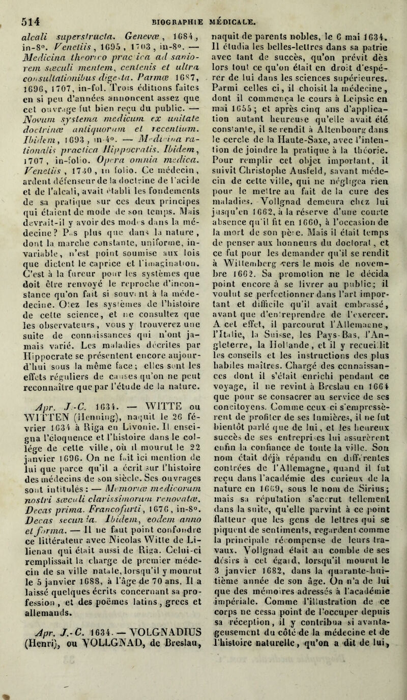 alcali snpersfructa. Genevœ , 1684 , in-8°. Fenetiis, 1G95, 1 03 , in-8°. — Medicina théorieo prac ica ad sanio- reni sœculi mentent, cenlenis et ultra cou sLillalioniùus dige * ta. Parmœ 16 R 7, 1696, 1707, in-fol. Trois éditions faites en si peu d’années annoncent assez que cet ouvrage fut bien reçu du public. — Novum syslema medicuni ex uaitate doctrines aniiquorutn et recentium. Ibidem y 1693 , in 4°. — M-di-ma ra- iionalis practica Hippocratis. Ibidem, 1707, in-folio. Optra omnia meclica. FencLiis , 1730 , 111 folio. Ce médecin, ardent défenseur de la doctrine de l’acide et de l’alcali, avait établi les fondements de sa pratique sur ces deux principes qui étaient de mode de son temps. Mais devrait-il y avoir des mod< s dans la mé- decine? P. s plus que dans la nature , dont la marche constante, uniforme, in- variable, n’est point soumise aux lois que dictent le caprice et l’imagination. C’est à la fureur pour les systèmes que doit cire renvoyé le reproche d’incon- stance qu’on fait si souvent à la tnéde- decine. Oîez les systèmes de l’histoire de celte science, et ne consultez que les observateurs , vous y trouverez une suite de connaissances qui 11’ont ja- mais varié. Les maladies décrites par Hippocrate se présentent encore aujour- d’hui sous la même face; elles sont les effets réguliers de causes qu’on ne peut reconnaître que par l’étude de ta nature. Apr. J.-G. 1634. — W1TTE ou W ITT EN (Menning), naquit le 26 fé- vrier 1634 à Riga eu Livonie.il ensei- gna l’éloquence et l’histoire dans le col- lège de celle ville, où il mourut le 22 janvier 1696. On ne fait ici mention de lui que parce qu’il a écrit sur l’histoire des médecins de son siècle. Scs ouvrages sont intitulés: — Memonce medicoruni nostri sœculi Clariss'imorum rénovâtes. Decas prima. Francofurti, 1676, in-8°. Decas secunla. Ibidem, eodem anno et forma. — Il ne faut point confondre ce littérateur avec Nicolas Witle de Li- lienau qui était aussi de Riga. Celui-ci remplissait la charge de premier méde- cin de sa ville natale, lorsqu’il y mourut le 5 janvier 1688, à l’âge de 70 ans. Il a laissé quelques écrits concernant sa pro- fession , et des poèmes latins, grecs et allemands. Apr. J.-C. 1634 — YOLGNADIUS (Henri), ou VOLLGNAD, de Breslau, naquit de parents nobles, le G mai 1634. 11 étudia les belles-lettres dans sa patrie avec tant de succès, qu’on prévit dès lors tout ce qu’on était en droit d’espé- rer de lui dans les sciences supérieures. Parmi celles ci, il choisit la médecine, dont il commença le cours h Leipsic en mai 1655 ; et après cinq ans d’applica- tion autant heureuse qu’elle avait été cons’anle, il se rendit à Altenbourg dans le cercle de la Haute-Saxe, avec l’inten- tion de joindre la pratique à la théorie. Pour remplir cet objet important, il suivit Christophe Ausfeld, savant méde- cin de celte ville, qui ne négligea rien pour le mettre au fait de la cure des maladies. Vollgnad demeura chez lui jusqu’en 1662, à la réserve d’une courte absence qu'il fit en 1660, à l’occasion de la mort de son pèie. Mais il était temps de penser aux honneurs du doclorat, et ce fut pour les demander qu’il se rendit à Willembcrg vers le mois de novem- bre 166 2. Sa promotion ne le décida point encore à se livrer au public; il voulut se perfectionner dans l’art impor- tant et difficile qu’il avait embrassé, avant que d’entreprendre de l’exercer. A cet effet, il parcourut l’AUemaune , l’Italie, la Suisse, les Pays-Bas, l’An- gleterre, la Hollande, et il y recueillit les conseils et les instructions des plus habiles maîtres. Chargé des connaissan- ces dont il s’était enrichi pendant ce voyage, il 11e revint à Breslau en 166 4 que pour se consacrer au service de scs concitoyens. Comme ceux-ci s'empressè- rent de profiler de ses lumières, il ne fut bientôt parlé que de lui, et les heureux succès de ses entrepri es lui assurèrent enfin la confiance de toute la ville. Son nom était déjà répandu en différentes contrées de l’Allemagne, quand il fut reçu dans l’académie des curieux de la nature en 1669, sous le nom de Sirius; mais sa réputation s’accrut tellement dans la suite, qu’elle parvint à ce point flatteur que les gens de lettres qui se piquent de sentiments, regardent comme la principale récompense de leurs tra- vaux. Vollgnad était au comble de ses désirs à cet égaid, lorsqu’il mourut le 3 janvier 1682, dans la quarante-hui- tième année de son âge. On n’a de lui que des mémoires adressés à l’académie impériale. Comme l’il lustrât ion de ce corps 11e cessa point de l’occuper depuis sa réception, il y contribua si avanta- geusement du côté de la médecine et de l'histoire naturelle, qu’on a dit de lui,