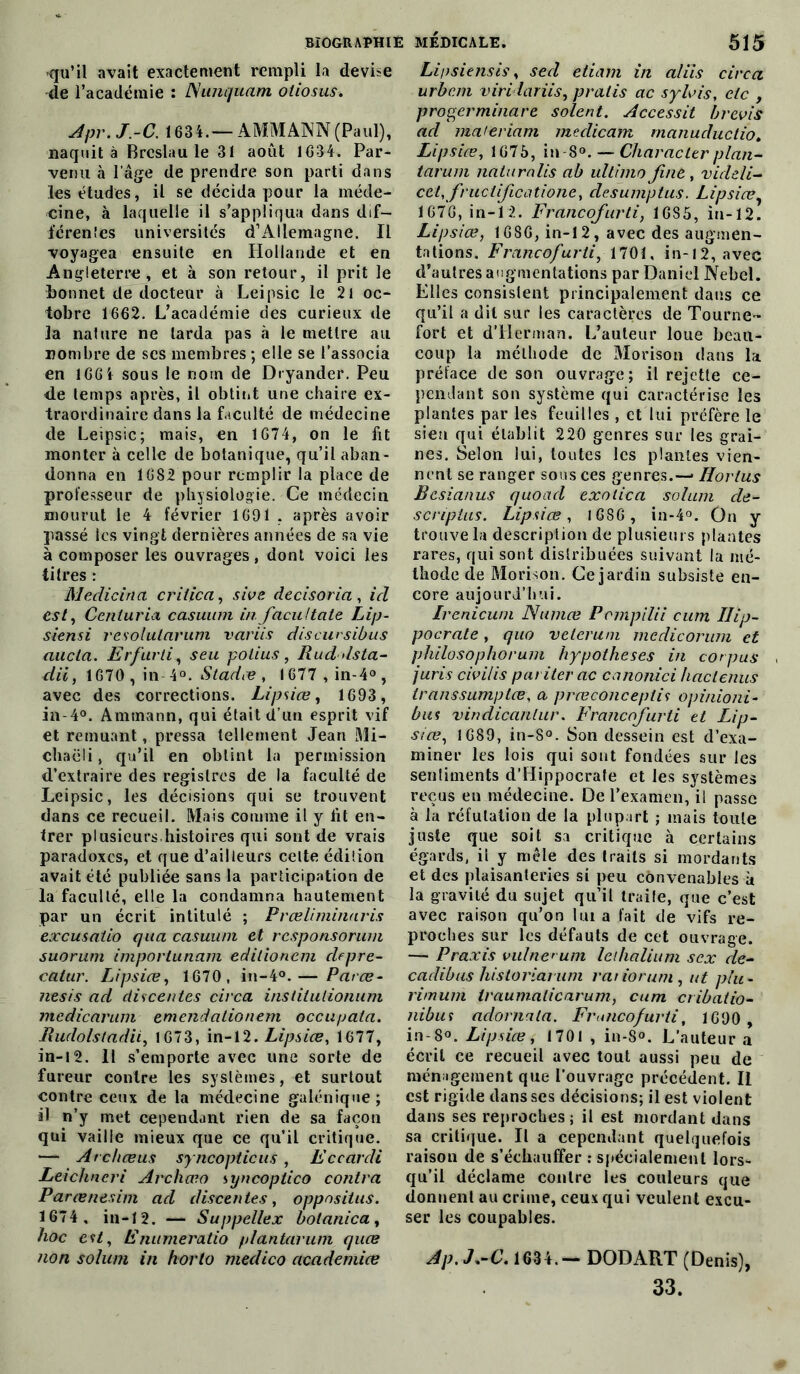 qu’il avait exactement rempli la devise -de l’académie : Nunquam oliosus. Apr.J.-C. 1634.— AMMANN (Paul), naquit à Brcslau le 31 août 1G34. Par- venu à l’âge de prendre son parti dans les études, il se décida pour la méde- cine, à laquelle il s'appliqua dans dif- férentes universités d’Allemagne. Il voyagea ensuite en Hollande et en Angleterre, et à son retour, il prit le bonnet de docteur à Leipsic le 21 oc- tobre 1662. L’académie des curieux de la nature ne larda pas à le mettre au nombre de scs membres ; elle se l’associa en 166 4 sous le nom de Dryander. Peu de temps après, il obtint une chaire ex- traordinaire dans la faculté de médecine de Leipsic; mais, en 1674, on le fit monter à celle de botanique, qu’il aban- donna en 1682 pour remplir la place de professeur de physiologie. Ce médecin mourut le 4 février 1691 . après avoir passé les vingt dernières années de sa vie à composer les ouvrages, dont voici les titres : Medicina c rit ica, sive decisoria , ici est, Cenluria casuum in. facultate Lip- siensi resolutarum variis disent sibus aucla. Erfarti, seu potius, Ruddsta- dii, 1670 , in-4°. Stadæ , l677 ,in-4°, avec des corrections. Lipsice, 1693, in-4°. Amtnann, qui était d’un esprit vif et remuant, pressa tellement Jean Mi- chaëli, qu’il en obtint la permission d’extraire des registres de la faculté de Leipsic, les décisions qui se trouvent dans ce recueil. Mais comme il y lit en- trer plusieurs,histoires qui sont de vrais paradoxes, et que d’ailleurs celte édiîion avait été publiée sans la participation de la faculté, elle la condamna hautement par un écrit intitulé ; Prœliminaris excusaiio qua casuum et responsorum suorum importunant editionem clepre- catur. Lipsice, 1670, in-4°.— Parce- nesis ad ctiscentes circa institutionnel medicarum emendationem occupala. Rudolstadii, 1673, in-12. Lipsice, 1677, in-12. Il s’emporte avec une sorte de fureur contre les systèmes, et surtout contre ceux de la médecine galénique ; il n’y met cependant rien de sa façon qui vaille mieux que ce qu’il critique. — Archceus syncopticus, Eccardi Leichneri Archceo syncoptico contra Parcenesim acl descentes, oppositus. 1674 , in-12. — Suppellex bolanica, hoc est, Enumeratio plantarum quee non solum in horto medico academice Li/isiensis, secl eliam in aliis circa urbain virHariis, pratis ac s y lais, etc , progerminare soient. Accessit brevis acl ma'eriam meclicam manuductio. Lipsice, 1675, in-8°. — Char ac ter plan- tarum naturalis ab ultimo fuit, vicleli- cet, fructifie atione, clesumptus. Lipsice, 1676, in-12. Francofurti, 1685, in-12. Lipsice, 1686, in-12, avec des augmen- tations. Francofurti, 1701, in-12, avec d’autres augmentations par Daniel Nebel. Elles consistent principalement dans ce qu’il a dit sur les caractères de Tourne- fort et d’Herman. L’auteur loue beau- coup la méthode de Morison dans la préface de son ouvrage; il rejette ce- pendant son système qui caractérise les plantes par les feuilles , et lui préfère le sien qui établit 220 genres sur les grai- nes. Selon lui, toutes les plantes vien- nent se ranger sous ces genres.— Horlus Bcsianus quoad exotica solum de- scriptus. Lipsice, 1686 , in-4°. On y trouve la description de plusieurs plantes rares, qui sont distribuées suivant la mé- thode de Morison. Ce jardin subsiste en- core aujourd’hui. Irenicum Numce Pompilii cum Hip- pocrate , quo veterum mcdicorum et philosophorum hypothèses in corpus juris civilis pariter ac canonici haclenus transsumptee, a prceconceptis opinioni- bus vindicantur. Francofurti et Lip- sice, 1689, in-8°. Son dessein est d’exa- miner les lois qui sont fondées sur les sentiments d’Hippocrate et les systèmes reçus en médecine. De l’examen, il passe à la réfutation de la plupart ; mais toute juste que soit sa critique à certains égards, il y mêle des traits si mordants et des plaisanteries si peu convenables à la gravité du sujet qu’il traile, que c’est avec raison qu’on lui a fait de vifs re- proches sur les défauts de cet ouvrage. — Praxis vulne>um lelhalium sex de- cadibus historiarum rariorum, ut plu * rimum traumaticarum, cum cribatio- nibui adornala. Francofurti, 1690 , in-8°. Lipsice i 1701 , in-8°. L’auteur a écrit ce recueil avec tout aussi peu de ménagement que l'ouvrage précédent. Il est rigide dans ses décisions; il est violent dans ses reproches; il est mordant dans sa critique. Il a cependant quelquefois raison de s’échauffer : spécialement lors- qu’il déclame contre les couleurs que donnent au crime, ceux qui veulent excu- ser les coupables. Ap.J*-C. 1634.— DOD ART (Denis), 33.