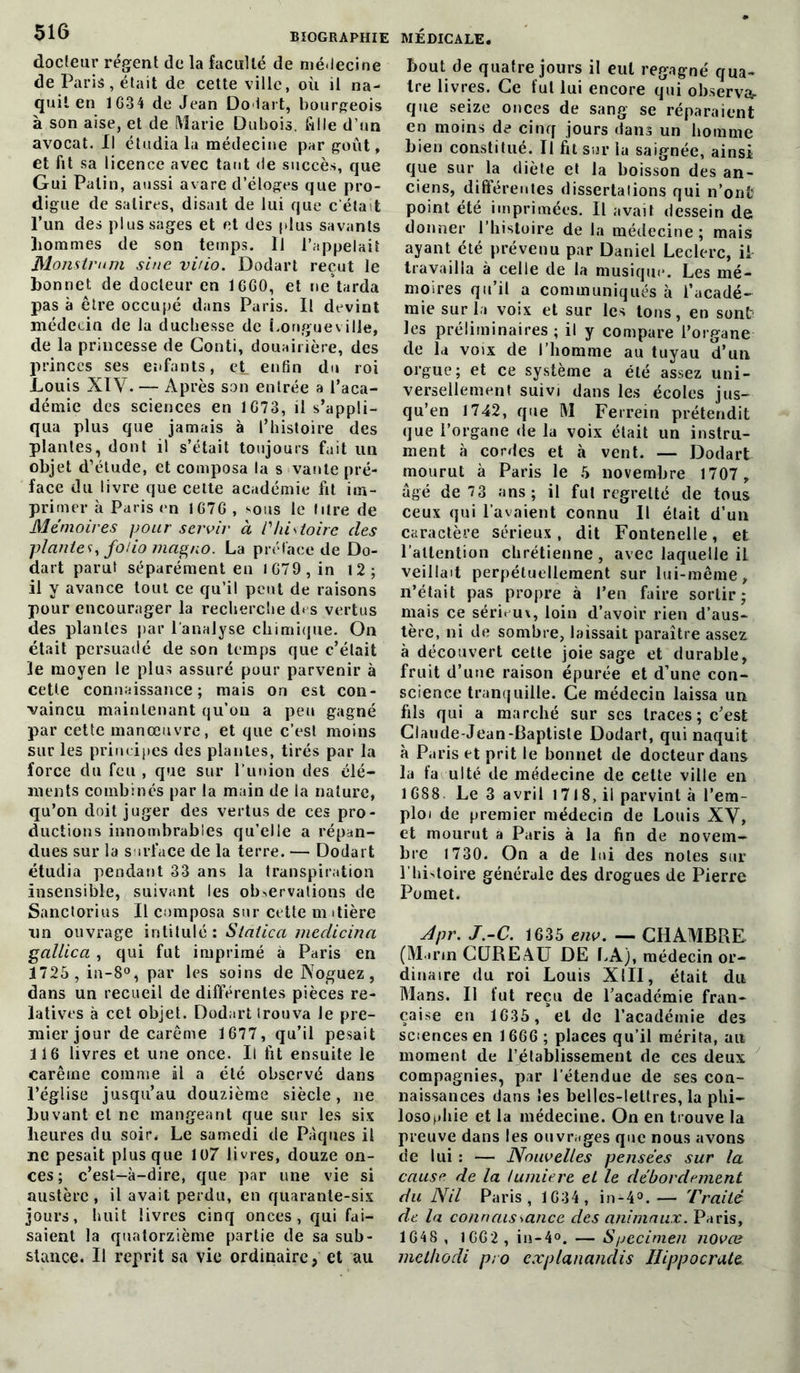 docteur régent de la faculté de médecine de Paris, était de cette ville, où il na- quit en 1G34 de Jean Do tait, bourgeois à son aise, et de Marie Dubois, fille d’un avocat. Il étudia la médecine par goût, et fit sa licence avec tant de succès, que Gui Patin, aussi avare d’éloges que pro- digue de satires, disait de lui que c'était l’un des plus sages et et des plus savants hommes de son temps. 11 l’appelait Monstrum sine viùo. Dodart reçut le bonnet de docteur en 1CG0, et ne tarda pas à être occupé dans Paris. Il devint médecin de la duchesse de Longueville, de la princesse de Gonti, douairière, des princes ses enfants, et enfin du roi Louis XIV. — Après son entrée a l’aca- démie des sciences en 1G73, il s’appli- qua plus que jamais à l’histoire des plantes, dont il s’était toujours fait lin objet d’étude, et composa la s vante pré- face du livre que cette académie fit im- primer à Paris en 1G7G , sous le litre de Mémoires pour servir à l'histoire des plantes, folio magno. La préface de Do- dart paru! séparément en lG79,in 12; il y avance tout ce qu’il peut de raisons pour encourager la recherche d* s vertus des plantes par l’analyse chimique. On était persuadé de son temps que c’était le moyen le plus assuré pour parvenir à cette connaissance; mais on est con- vaincu maintenant qu’on a peu gagné par cette manœuvre, et que c’est moins sur les principes des plantes, tirés par la force du feu , que sur l’union des élé- ments combinés par la main de la nature, qu’on doit juger des vertus de ces pro- ductions innombrables qu’elle a répan- dues sur la surface de la terre. — Dodart étudia pendant 33 ans la transpiration insensible, suivant les observations de Sanctorius II composa sur cette m itière un ouvrage intitulé: Statica medicina gallica , qui fut imprimé à Paris en 1725 , in-8°, par les soins de Noguez, dans un recueil de différentes pièces re- latives à cet objet. Dodart trouva le pre- mier jour de carême 1677, qu’il pesait 116 livres et une once. Il fit ensuite le carême comme il a été observé dans l’église jusqu’au douzième siècle, ne buvant et ne mangeant que sur les six heures du soir. Le samedi de Pâques il ne pesait plus que 107 livres, douze on- ces; c’est-à-dire, que par une vie si austère , il avait perdu, en quarante-six jours, huit livres cinq onces, qui fai- saient la quatorzième partie de sa sub- stance. U reprit sa vie ordinaire, et au bout de quatre jours il eut regagné qua- tre livres. Ce fut lui encore qui observar que seize onces de sang se réparaient en moins de cinq jours dans un homme bien constitué. Il fit sur la saignée, ainsi que sur la diète et la boisson des an- ciens, différentes dissertations qui n’ontî point été imprimées. Il avait dessein de donner l’histoire de la médecine; mais ayant été prévenu par Daniel Leclerc, il travailla à celle de la musique. Les mé- moires qu’il a communiqués à l’acadé- mie sur la voix et sur les tons, en sont? les préliminaires ; il y compare l’organe de la voix de l’homme au tuyau d’un orgue; et ce système a été assez uni- versellement suivi dans les écoles jus- qu’en 1742, que M Ferrein prétendit que l’organe de la voix était un instru- ment à cordes et à vent. — Dodart mourut à Paris le 5 novembre 1707 , âgé de 73 ans; il fut regretté de tous ceux qui l’avaient connu II était d’un caractère sérieux, dit Fontenelle, et l'attention chrétienne, avec laquelle il veillait perpétuellement sur lui-même, n’était pas propre à l’en faire sortir; mais ce sérieux, loin d’avoir rien d’aus- tère, ni de sombre, laissait paraître assez à découvert cette joie sage et durable, fruit d’une raison épurée et d’une con- science tranquille. Ce médecin laissa un fils qui a marché sur scs traces; c’est Claude-Jean-Baptisle Dodart, qui naquit à Paris et prit le bonnet de docteur dans la fa uIté de médecine de cette ville en 1688. Le 3 avril 1718, il parvint à l’em- ploi de premier médecin de Louis XV, et mourut a Paris à la fin de novem- bre 1730. On a de lui des notes sur l'histoire générale des drogues de Pierre Pomet. Apr. J.-C. 1635 env. — CHAMBRE (Marin CUREAU DE LA), médecin or- dinaire du roi Louis XIII, était du Mans. Il lut reçu de l’académie fran- çaise en 1635 , et de l’académie des sciences en 1666 ; places qu’il mérita, au moment de rétablissement de ces deux compagnies, par l’étendue de ses cou- naissances dans les belles-lettres, la phi- losophie et la médecine. On en trouve la preuve dans les ouvrages que nous avons de lui : — Nouvelles pensées sur la cause de la lumière et le débordement du Nil Paris, 1634, in-4°.— Traité de la connaissance des animaux. Paris, 1648 , IG62 , in-4°. — Specimen novœ metlwdi pro cxplanandis Hippocrate