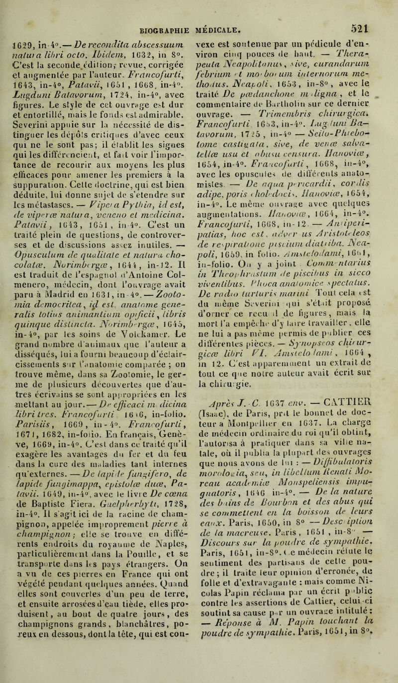 1629, in 4°.— Dereconclita abscessuum naturel libri octo. Ibidem, 1632, in 8°. C’est la seconde,édilion,- revue, corrigée el augmentée par l’auteur. Frclncofurti, 1643, in-4°, Patavii, 1651 , 1668, in-4°, .Lugduni Balavoruni, 1724, in-4°, avec figures. Le style de cet ouvrage est dur et entortillé, mais le fonds est admirable. Severini appuie sur la nécessité de dis- tinguer les dépôts critiques d’avec ceux qui ne le sont pas; il établit les signes qui les différencient, et fait voir l’impor- tance de recourir aux moyens les plus efficaces pour amener les premiers à la suppuration. Celte doctrine, qui est bien déduite, lui donne sujet de s’étendre sur les métastases. — Vipet a Pythia, id est, de viperœ natura, veneno et mcdicina. Patavii, 1643, 1651, in-4°. C’est un traité plein de questions, de controver- ses et de discussions assez inutiles. — Opusculum de qualitale et naturel cho- colatée. JMurimbcrgce, 1644, in-12. Il est traduit de l’espagnol d’Antoine Col- menero, médecin, dont l’ouvrage avait paru à Madrid en 1631, in-4°. — Zooto- mia clcmocritea, ici est, anatnme géné- ra lis lotius animantium oprficii, libris quinque distincta. Norimb'-rgœ, 1645, in-4°, par les soins de Volckamer. Le grand nombre d'animaux que l’auteur a disséqués, lui a fourni beaucoup d’éclair- cissements sur l’anatomie comparée ; on trouve même, dans sa Zootomie, le ger- me de plusieurs découvertes que d’au- tres écrivains se sont appropriées en les mettant au jour. — De efficaci m clicina libri très. Francofurti 16 16, in-folio. Parisiis, 1669, in - 4°. Francofurti, 1671, 1682, in-foiio. En français, Genè- ve, 1669, in-4°. C’est dans ce traité qu’il exagère les avantages du fer et du feu dans la cure des maladies tant internes qu’externes.—De lapide fungifero, de lapide funtjimappa, epistolœ duce, Pa- iavii. 1649, iu-4°, avec le livre De cœna de Baptiste Fiera. Gaelpherbyti, 1728, in-4°. Il s’agit ici de la racine de cham- pignon, appelée improprement pierre à champignon ; elle se trouve en diffé- rents endroits du royaume de Naples, particulièrement dans la Pouille, et se transporte dans les pays étrangers. On a vu de ces pierres en France qui ont végété pendant quelques années. Quand elles sont couvertes d’un peu de terre, et ensuite arrosées d’çau tiède, elles pro- duisent, au bout de quatre jours, des champignons grands, blanchâtres, po- reux en dessous, dont la tête, qui est cou- médicale. 521 vexe est soutenue par un pédicule d’en- viron cinq pouces de haut. — Pliera- peula Neapolitanus, sive, curandarum febrium < t mo< bo* uni inlernorum me- ihodus. JSeacioli, 1653 , in-8° , avec le traité De pœdanchone m <ligna , et le commentaire do Bartholin sur ce dernier ouvrage. — Trimembris chirurgical Francqfurti 1653, in-4?. Lugduni JJa— tavorum, 1725, in-4° —Seitu-Phiebo- tome castieata, sive, de venœ salva- tellce usu et alnisu censura, Hanovice, 1654, jn-4Francofurti, 1668, in-4°, avec les opuscules de différents anato- mistes. — De aqua p^mcardii, cor dis adipe, poris ( hoh-dneis. llanovice, 1654, in-4°. Le même ouvrage avec quelques augmentations. I/anoviCB, 1664, in-4°. Francofurti, 1668, in-12. — Annperi- palias, hoc est, ad ver us Aristote leos_ de re-piratione piscium diatriba. Nea- poli, 1659, in folio. Amstclodami, 16(>1, in-folio. Ou y a joint Comnv rilamus in Théoplirastum de piscihus in sicco viventibus. Phoca anatomice spectatus. De radio turluris mariai Tout cela est du même Severini-qui s’était proposé d’orner ce reçu il de figures, mais la mort l’a empêche d’y taire travailler, elle ne lui a pas même permis de publier ces différentes pièces.— Synupse.os chirur- gicce libri FI. Amsiclo lami, 1664 , in 12. C’est apparemment un extrait de tout ee que notre auteur avait écrit sur la chirurgie. Après J. -C. 1637 env. — CATTIER (Isaac), de Paris, prit le bonnet de doc- teur a Montpellier en 1637. La charge de médecin ordinaire du roi qu’il obtint, l’autorisa à pratiquer dans sa ville na- tale, où il publia la plupart des ouvrages que nous avons de lui : — Diffibulatoris moroloüia, seu, in libcllum lienali Mo- reau academies Monspeliensis impu- gnatoris, 1 646 in-4°. — De la nature, des bains de Bourbon et clés abus qui se commettent en la boisson cle leurs eaux. Paris, 1650, in 8° —Description de la macreuse. Paris, 1651 , in-8' — Discours sur la poudre de sympathie. Paris, 1651, in-8°. t e médecin réfute le scutiment des partisans de cetle pou- dre; il traite leur opinion d’erronée, de folle et d’extravagante : mais comme Ni- colas Papin réclama par un écrit publie contre les assertions de Cattier, celui-ci soutint sa cause pr un ouvrage intitulé: — Réponse à M. Papin touchant la poudre cle sympathie. Paris, l G51, in 8°.