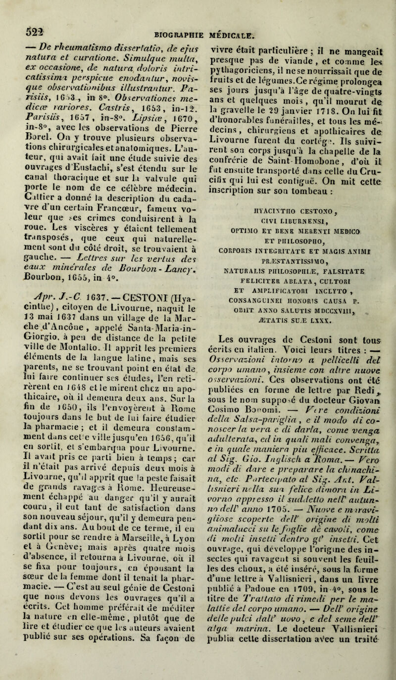 — De rheumatismo dissertatio, cle efus naturel et curationc. Simulque tnulla, ex occasione, de naturel doloris intri- catissima perspicue enodanlur, novti- que observationibus illustrantur. Pa- nsus, f G »3-, in 8°. Observationes me- die ce rariores. Castris, 1653, in-12. Parisiis, 1657, m-8°. Lipsice, 1670, in-8°, avec les observations de Pierre Borel. On y trouve plusieurs observa- tions chirurgicales et anatomiques. L’au- teur, qui avait fait une élude suivie des ouvrages d’Eustachi, s’est étendu sur le canal thoracique et sur la valvule qui porte le nom de ce célèbre médecin. Ciltier a donné la description du cada- vre d’un certain Francœur, fameux vo- leur que ses crimes conduisirent à la roue. Les viscères y étaient tellement transposés, que ceux qui naturelle- ment sont du côté droit, se trouvaient à gauche. — Lettres sur les vertus des eaux minérales de Bourbon- Lancy, Bourbon, 1655, in 4°. Apr.J.-C 1637.-CESmM (Hya- cinthe) , citoyen de Livourne, naquit le 13 mai 1637 dans un village de la Mar- che d’Ancône , appelé Sanla-Maria-in- Giorgio. à peu de distance de la petite ville de Montalio. Il apprit les premiers éléments de la langue latine, mais ses parents, ne se trouvant point en état de, lui faire continuer ses études, l’en reti- rèrent en 1648 et le mirent chez un apo- thicaire, où il demeura deux ans. Sur la fin de j650, ils l’envoyèrent à Rome toujours dans le but de lui faire étudier la pharmacie ; et il demeura constam- ment dans ceUe ville jusqu’en 1656, qu'il en sortit, et s’embarqua pour Livourne. Il avait pris ce parti bien à temps; car il n’était pas arrivé depuis deux mois à Livourne, qu’il apprit que !a peste faisait de grands ravages à Rome. Heureuse- ment échappé au danger qu’il y aurait couru, il eut tant de satisfaction dans son nouveau séjour, qu’il y demeura pen- dant dix ans. Au bout de ce terme, il en sortit pour se rendre à Marseille, à Lyon et à Genève; mais après quatre mois d’absence, il retourna à Livourne, où il se fixa pour toujours, en épousant la sœur de la femme dont il tenait la phar- macie. — C’est au seul génie de Cestoni que nous devons les ouvrages qu’il a écrits. Cet homme préférait de méditer la nature en elle-même , plutôt que de lire et étudier ce que les auteurs avaient public sur ses opérations. Sa façon de vivre était particulière ; il ne mangeait presque pas de viande , et comme les pythagoriciens, il ne se nourrissait que de fruits et de légumes.Ce régime prolongea ses jours jusqu’à l’âge de quatre-vingts ans et quelques mois, qu’il mourut de la gravelle le 29 janvier 1718. On lui fit d’honorables funérailles, et tous les mé- decins , chirurgiens et apothicaires de Livourne furent du cortège. Ils suivi- rent son corps jusqu’à la chapelle de la confrérie de Saint-Homobone, d’où il fut ensuite transporté dans celle du Cru- cifix qui lui est contiguë. On mit cette inscription sur son tombeau : IIYACISTIIO CESTONO, CIVI LIBURNENS1, OPTiiUO ET BENE MEftENTI MEDICO ET PII1LOSOPÜO, CORPORIS INTEGRITATE ET MAGIS ANIMî PRÆSTANTISSIMO, NATURALIS PIIILOSOPIIIÆ, FALS1TATE FELICITER ABLATA, CULTORI ET AMPLIFICATORI 1NCLYTO , CONSANGU1NEI HONORIS CAUSA P. OBlIT ANNO SALUTIS MDCCXV11I, ÆTATIS SUÆ LXXX. Les ouvrages de Cestoni sont tous écrits en italien. Voici leurs litres: — Osservazioni intomo a peUicelli del corpo umano, insieme con alire nuove osservazioni. Ces observations ont été publiées en forme de lettre par Redi,, sous le nom supposé du docteur Giovan Cosimo Bonomi. — Vire conclizioni délia Salsa-par/g/ia , e il modo di co- noscer la vera e eli darla, corne venga adulterata, cel in quali mali convengaT e in quale maniera piu ejficace. Scrilta al Sig. Gio. I/iejliscli a Borna.— Vcro modi eli dure e preparare la chinachi- na, etc Parlecipato al Sig. Ant. Val- lisnieri nella sua felice dimora in Li- vorno appresso il sueldclto nelV autun- no dclV anno 1705. — Nuove e miravi- giiose scoperte deli origine di molli aninialucci su le foglie etc cavoii, corne eli molli insetti dentro gl* insclti. Cet ouvrage, qui développe l’origine des in- sectes qui ravagent si souvent les feuil- les des choux, a été inséré, sous la forme d’une lettre à Vallisnicri, dans un livre publié à Padoue en 1700, in-4°, sous le titre de Trattato di rimceli per le ma- lallie del corpo umano. — Dell’ origine de/le pulci liait* uuvo, e del seme dell' alqa marina. Le docteur Valiisnieri publia celle dissertation aVec un traite