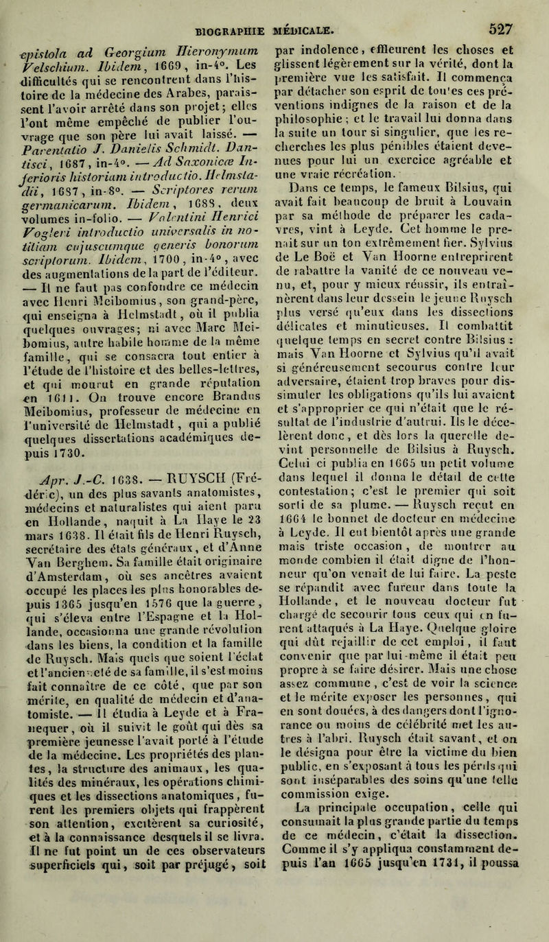 ■épis toi a ad Georgium Ilieronymum Velschium. Ibidem, 1669 , in-4°. Les difficultés qui se rencontrent clans l’his- toire de la médecine des Arabes, parais- sent l’avoir arrêté dans son projet; elles l’ont même empêché de publier l’ou- vrage que son père lui avait laisse. — Parentalio J. Danielis Schmidt. Dan- tisci, 1G87 , in-4°. — Ad Saxonicœ In- ferions historiam introductio. Helmsla- clii, 16S7 , in-8°. — Scriptores renmi germanicarum. Ibidem, 1688, deux volumes in-folio. — Vcxlcntini Henr-ici Vogleri introductio universalis in no - tiliam cujuscumque çeneris honorant scriplorum. Ibidem, 1700, in-4°, avec des augmentations de la part de l’éditeur. — Il ne faut pas confondre ce médecin avec Henri Meibomius, son grand-père, qui enseigna à Hclmstadt, où il publia quelques ouvrages; ni avec Marc Mei- bomius, autre habile homme de la même famille, qui se consacra tout entier à l’étude de l’histoire et des belles-lettres, et qui mourut en grande réputation en 1611. On trouve encore Brandus Meibomius, professeur de médecine en l’université de Helmstadt , qui a publie quelques dissertations académiques de- puis 1730. Apr. J.-C. 1G38. - RUYSCH (Fré- déric), un des plus savants anatomistes, médecins et naturalistes qui aient paru en Hollande, naquit à La Haye le 23 mars 1638. Il était fils de Henri Ruysch, secrétaire des étals généraux, et d’Anne Van Berghem. Sa famille était originaire d’Amsterdam, où ses ancêtres avaient occupé les places les pins honorables de- puis 1365 jusqu’en 1576 que la guerre, qui s’éleva entre l’Espagne et la Hol- lande, occasionna une grande révolution dans les biens, la condition et la famille de Ruysch. Mais quels que soient l'éclat et l’anciennelé de sa famille, il s’est moins fait connaître de ce côté, que par son mérite, en qualité de médecin et d’ana- tomiste. — Il étudia à Leyde et à Fra- nequer, où il suivit le goût qui dès sa première jeunesse l’avait porté à l’étude de la médecine. Les propriétés des plan- tes, la structure des animaux, les qua- lités des minéraux, les opérations chimi- ques et les dissections anatomiques, fu- rent les premiers objets qui frappèrent son attention, excitèrent sa curiosité, et à la connaissance desquels il se livra. Il ne fut point un de ces observateurs superficiels qui, soit par préjugé, soit MÉDICALE. 527 par indolence, effleurent les choses et glissent légèrement sur la vérité, dont la première vue les satisfait. Il commença par détacher son esprit de tou'es ces pré- ventions indignes de la raison et de la philosophie ; et le travail lui donna dans la suite un tour si singulier, que les re- cherches les plus pénibles étaient deve- nues pour lui un exercice agréable et une vraie récréation. Dans ce temps, le fameux Bilsius, qui avait fait beaucoup de bruit à Louvain par sa méthode de préparer les cada- vres, vint à Leyde. Cet homme le pre- nait sur un ton extrêmement fier. Sylvius de Le Boë et Van Hoorne entreprirent de rabattre la vanité de ce nouveau ve- nu, et, pour y mieux réussir, ils entraî- nèrent dans leur dessein le jeune Ruysch plus versé qu’eux dans les dissections délicates et minutieuses. Il combattit quelque temps en secret contre Bilsius : mais Van Hoorne et Sylvius qu’il avait si généreusement secourus contre leur adversaire, étaient trop braves pour dis- simuler les obligations qu’ils lui avaient et s’approprier ce qui n’était que le ré- sultat de l’industrie d’autrui. lis le déce- lèrent donc, et dès lors la querelle de- vint personnelle de Bilsius à Ruysch. Celui ci publia en 1665 un petit volume dans lequel il donna le détail de celte contestation; c’est le premier qui soit sorti de sa plume. — Ruysch reçut en 1664 le bonnet de docteur en médecine à Leyde. Il eut bientôt après une grande mais triste occasion , de montrer au monde combien il était digne de l’hon- neur qu’on venait de lui faire. La peste se répandit avec fureur dans toute la Hollande, et le nouveau docteur fut chargé de secourir tous ceux qui en fu- rent attaqués à La Haye. Quelque gloire qui dût rejaillir de cet emploi, il faut convenir que par lui-même il était peu propre à se faire désirer. Mais une chose assez commune , c’est de voir la science et le mérite exposer les personnes, qui en sont douées, à des dangers dont l’igno- rance ou moins de célébrité met les au- tres à l’abri. Ruysch était savant, et on le désigna pour être la victime du bien public, en s’exposant à tous les pénis qui sont inséparables des soins qu’une telle commission exige. La principale occupation, celle qui consumait la plus grande partie du temps de ce médecin, c’était la dissection. Comme il s’y appliqua constamment de- puis l’an 1665 jusqu’en 1731, il poussa