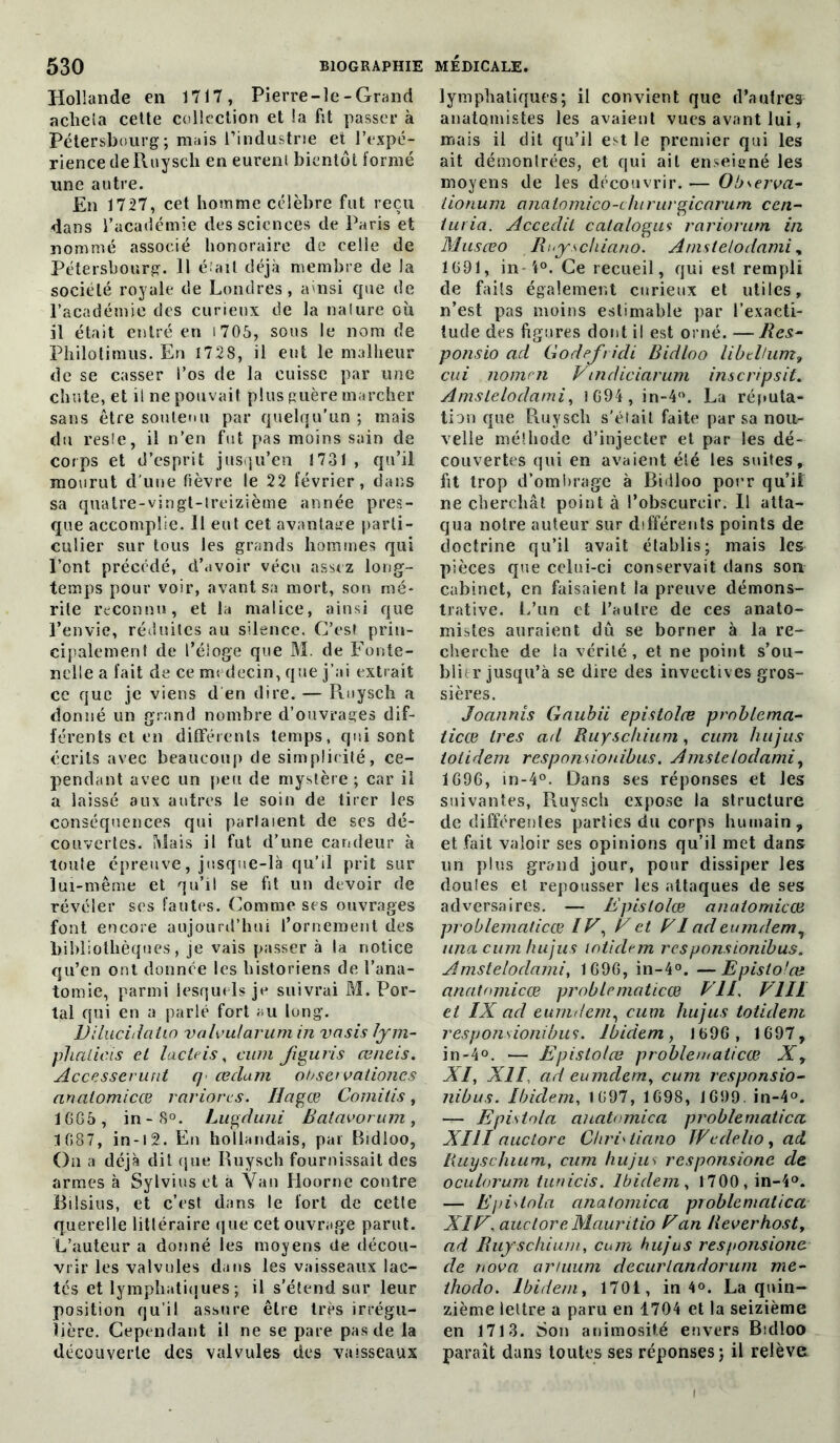 Hollande en 1717, Pierre-le- Grand acheta cette collection et la fit passer à Pétersbourg; mais l’industrie et l’expé- rience deRuysch en eurent bientôt formé une autre. En 1727, cet homme célèbre fut reçu dans l’académie des sciences de Paris et nommé associé honoraire de celle de Pétersbourg. 11 é ail déjà membre de la société royale de Londres, ainsi que de l’académie des curieux de la nature où il était entré en 1705, sous le nom de Philotimus. En 172S, il eut le malheur de se casser l’os de la cuisse par une chute, et il ne pouvait plus guère marcher sans être soutenu par quelqu'un ; mais du reste, il n’en fut pas moins sain de corps et d’esprit jusqu’en 1731 , qu’il mourut d’une fièvre le 22 février, dans sa quatre-vingt-treizième année pres- que accomplie. Il eut cet avantage parti- culier sur tous les grands hommes qui l’ont précédé, d’avoir vécu assez long- temps pour voir, avant sa mort, son mé- rite reconnu, et la malice, ainsi que l’envie, réduites au silence. C’est prin- cipalement de t’éioge que M. de Fonte- nelle a fait de ce médecin, que j’ai extrait ce que je viens d en dire. — Ruysch a donné un grand nombre d’ouvrages dif- férents et en différents temps, qui sont écrits avec beaucoup de simplicité, ce- pendant avec un peu de mystère ; car il a laissé aux autres le soin de tirer les conséquences qui parlaient de ses dé- couvertes. Mais il fut d’une candeur à toute épreuve, jusque-là qu’il prit sur lui-même et qu’il se fit un devoir de révéler ses fautes. Comme ses ouvrages font encore aujourd’hui l’ornement des bibliothèques, je vais passer à la notice qu’en ont donnée les historiens de l’ana- tomie, parmi lesquels je suivrai M. Por- tai qui en a parlé fort au long. Dilucidatio valvularumin vasis lym- phalicïs et lacteis, cum figuris œneis. Accesserunt q œclatn obseï vationcs nnalomicæ rariorcs. Ilagœ Comilis, 1005 , in -8°. Lugduni Batavorum , 1087, in -1 2. En hollandais, par Bidloo, On a déjà dit que Ruysch fournissait des armes à Sylvius et à Van Hoorne contre Bilsius, et c’est dans le fort de cette querelle littéraire que cet ouvrage parut. L’auteur a donné les moyens (le décou- vrir les valvules dans les vaisseaux lac- tés et lymphatiques; il s'étend sur leur position qu’il assure être très irrégu- lière. Cependant il ne se pare pas de la découverte des valvules des vaisseaux lymphatiques; il convient que d’autres anatomistes les avaient vues avant lui, mais il dit qu’il est le premier qui les ait démontrées, et qui ail enseigné les moyens de les découvrir. — Observa- lionum aiiatomico-cliirurgicarum ccn- iuria. Acceclit catalogua rariorurn in Musœo Riyschiano. Amstelodami, 1091, in 't°. Ce recueil, qui est rempli de faits également curieux et utiles, n’est pas moins estimable par l’exacti- tude des figures dont il est orné. — Res- ponsio ad Godefridi Bidloo libthum, cui nomen Vmdiciarum inscripsit. Amslelodami, 1094, in-4°. La réputa- tion que Ruysch s'était faite par sa noit- velle méSliode d’injecter et par les dé- couvertes qui en avaient élé les suites, fit trop d’ombrage à Bidloo pour qu’il ne cherchât point à l’obscurcir. Il atta- qua notre auteur sur différents points de doctrine qu’il avait établis; mais les pièces que celui-ci conservait dans son cabinet, en faisaient la preuve démons- trative. L’un et l’autre de ces anato- mistes auraient dû se borner à la re- cherche de la vérité, et ne point s’ou- blier jusqu’à se dire des invectives gros- sières. Joannîs Gaubii epistolœ problema- ticœ 1res ad Ruyschium, cum hujus iotidem responsiouibus. Amstelodami, 1090, in-4°. Dans ses réponses et les suivantes, Ruysch expose la structure de différentes parties du corps humain, et fait valoir ses opinions qu’il met dans un plus grand jour, pour dissiper les doules et repousser les attaques de ses adversaires. — Epistolœ analomicœ problematicœ IF, F et FI ad eurndem, iina cum hujus loticlem responsiouibus. Amstelodami, 1090, in-4°. —Epistolœ anatnmicœ problematicœ PII. VIH et IX ad eurndem, cum hujus totidem responsionibus. Ibidem, 1090, 1097, in-4°. — Epistolœ problematicœ Xy XI, XII, ad eurndem, cum responsio- nibus. Ibidem, 1097, 1098, 1099. in-4°. — Epistola anatomie a problematica XIII auctorc Cliri'liano JVcdelio , ad liuyschium, cum hujus responsione de oculorum tunicis. Ibidem, 1700,in-4°. — Epistola anatomica problematica XI F, auctore Mauritio F an Rever host, ad Ruyschium, cum hujus responsione de nova ariuum decurlandorum me- thodo. Ibidem, 1701, in 4°. La quin- zième lettre a paru en 1704 et la seizième en 1713. Son animosité envers Bidloo paraît dans toutes ses réponses; il relève