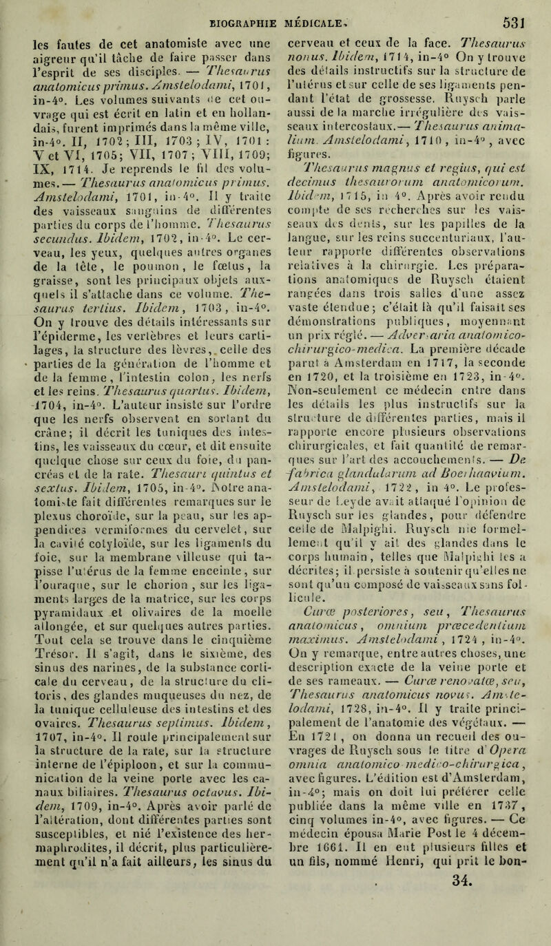 les fautes de cet anatomiste avec une aigreur qu’il tâche de faire passer dans l’esprit de ses disciples. — Thésaurus analomicus primus. Amslelodami, 1701, in-4°. Les volumes suivants ce cet ou- vrage qui est écrit en latin et en hollan- dais, furent imprimés dans la même ville, in-4°. II, 1702; III, 1703 ; IV, 1701: Y et YI, 1705; VII, 1707 ; VIII, 1709; IX, 1714. Je reprends le fil des volu- mes.— Thésaurus analomicus primus. Amslelodami, 1701, in-4°. Il y traite des vaisseaux sanguins de differentes parties du corps de l’homme. Thésaurus secundus. Ibidem, 1702, in 4°. Le cer- veau, les yeux, quelques autres organes de la tête, le poumon, le fœtus, la graisse, sont les principaux objets aux- quels il s’attache dans ce volume. Thé- saurus terlius, Ibidem, 1703, in-4°. On y trouve des détails intéressants sur l’épiderme, les vertèbres et leurs carti- lages, la structure des lèvres,, celle des parties de la génération de l’homme et de la femme, l'intestin colon, les nerfs et les reins. Thésaurus quarlus. Ibidem, 1704, in-4°. L’auteur insiste sur l’ordre que les nerfs observent en sortant du crâne; il décrit les tuniques des intes- tins, les vaisseaux du cœur, et dit ensuite quelque chose sur ceux du foie, du pan- créas et de la rate. Thesaum quintus et sexlus. Ibidem, 1705, in-4°. Nolreana- tomLte fait différentes remarques sur le plexus choroïde, sur la peau, sur les ap- pendices vermiïormes du cervelet, sur la cavité cotyloïde, sur les ligamenls du foie, sur la membrane villeuse qui ta- pisse l’utérus de la femme enceinte, sur l’ouraque, sur le chorion , sur les liga- ments larges de la matrice, sur les corps pyramidaux et olivaires de la moelle allongée, et sur quelques autres parties. Tout cela se trouve dans le cinquième Trésor. Il s’agit, dans le sixième, des sinus des narines, de la substance corti- cale du cerveau, de la structure du cli- toris, des glandes muqueuses du nez, de la tunique celluleuse des intestins et des ovaires. Thésaurus septimus. Ibidem, 1707, in-4°. Il roule principalement sur la structure de la rate, sur la structure interne de l’épiploon, et sur la commu- nication de la veine porte avec les ca- naux biliaires. Thésaurus octavus. Ibi- dem, 1709, in-4°. Après avoir parlé de l’altération, dont différentes parties sont susceptibles, et nié l’existence des her- maphrodites, il décrit, plus particulière- ment qu’il n’a fait ailleurs, les sinus du cerveau et ceux de la face. Thésaurus nonus. Ibidem, 1714, in-4° On y trouve des détails instructifs sur la structure de l’utérus et sur celle de ses ligaments pen- dant l’état de grossesse. Ruysch parle aussi de la marche irrégulière des vais- seaux intercostaux.— Thésaurus anima- liurn. Amslelodami, 1710 , in-4°, avec figures. Thésaurus magnus et regius, qui est decimus thesaurorum anatomicorum. Ibidem, 1715, in 4°. Après avoir rendu compte de scs recherches sur les vais- seaux des dents, sur les papilles de la langue, sur les reins succenturiaux, l’au- teur rapporte différentes observations relatives à la chirurgie. Les prépara- tions anatomiques de Ruysch étaient rangées dans trois salies d’une assez vaste étendue; c’était là qu’il faisait ses démonstrations publiques, moyennant un prix réglé. — Adver.aria analomico- chirurgico-meclica. La première décade parut à Amsterdam en 1717, la seconde en 1720, et la troisième en 1723, in 4°. Non-seulement ce médecin entre dans les détails les plus instructifs sur la structure de différentes parties, mais il rapporte encore plusieurs observations chirurgicales, et fait quantité de remar- ques sur l’art des accouchements. — De -fahrica glandularum ad Boeihaavium. Amslelodami, 1722 , in 4°. Le profes- seur de Leyde avait attaqué l’opinion de Ruysch sur les glandes, pour défendre celle de Malpighi. Ruysch nie formel- lement qu’il y ait des glandes dans le corps humain, telles que Malpighi les a décrites; il persiste à soutenir qu’elles ne sont qu’un composé de vaisseaux sans fol- licule. Curce posteriores, seu , Thésaurus analomicus, omnium præcedenlium maximus. Amslelodami, 1724 , in-4°. On y remarque, entre autres choses, une description exacte de la veine porte et de ses rameaux. — Curce renovatœ, seu, Thésaurus analomicus novus. A ni. le- loclami, 1728, in-4°. Il y traite princi- palement de l’anatomie des végétaux. — En 1721 , on donna un recueil des ou- vrages de Ruysch sous le titre d Opéra omnia analomico medico-chirurgica, avec figures. L'édition est d’Amsterdam, in-4°; mais on doit lui préférer celle publiée dans la même ville en 1737, cinq volumes in-4°, avec figures. — Ce médecin épousa Marie Post le 4 décem- bre 1661. Il en eut plusieurs filles et un fils, nommé Henri, qui prit le bon- 34.