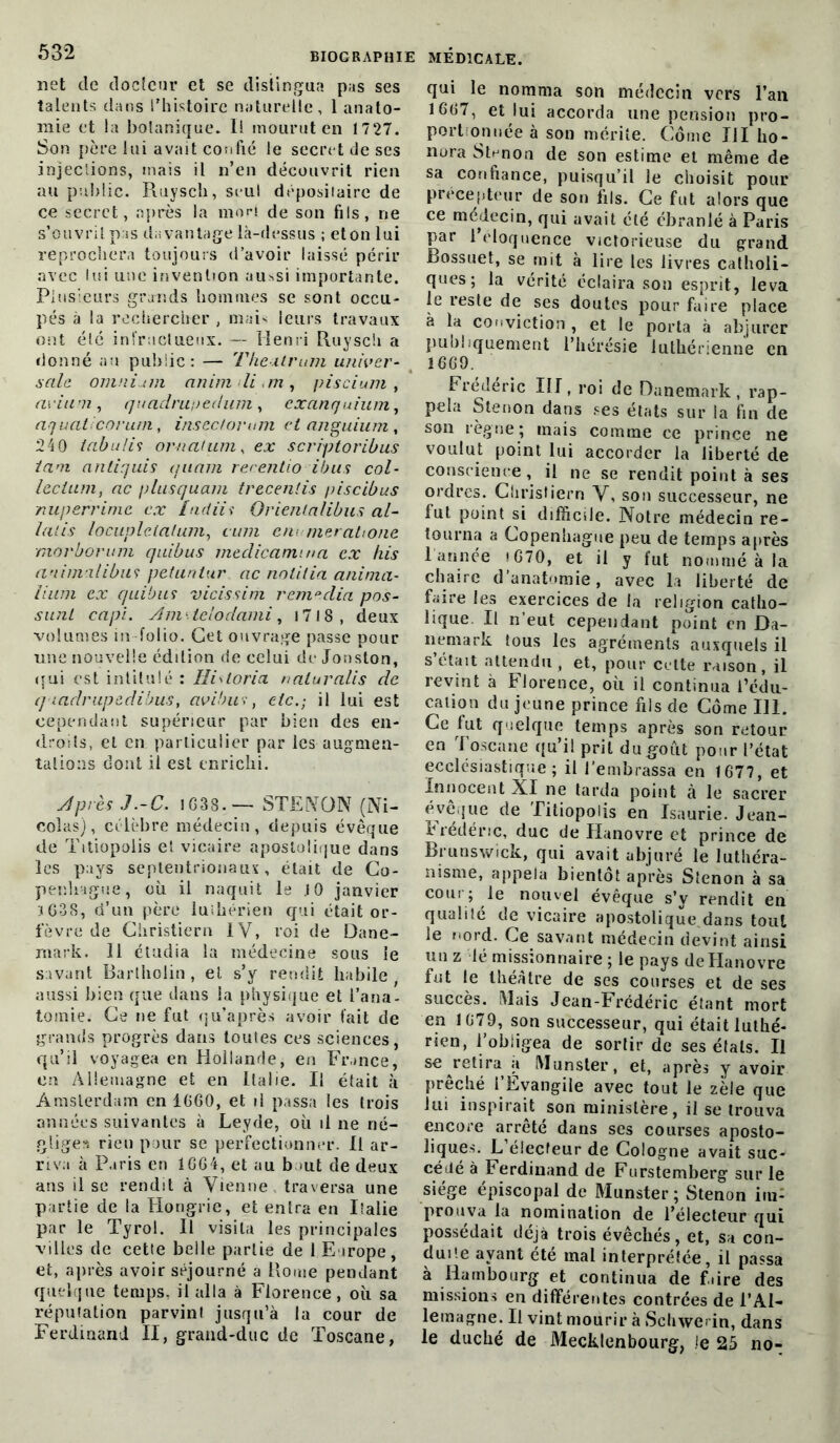 net de docteur et se distingua pas ses talents dans l’histoire naturelle, 1 anato- mie et la botanique. Il mourut en 1727. Son père lui avait confié le secret de ses injections, mais il n’en découvrit rien au public. Puiysch, seul dépositaire de ce secret, après la mori de son fils, ne s’ouvritp.is davantage là-dessus ; eton lui reprochera toujours d’avoir laissé périr avec lui une invention au^si importante. Plusieurs grands hommes se sont occu- pés à la rechercher , mais leurs travaux ont élé infructueux. — Henri Ruysch a donné an public: — Theilrum univer- sale. omnium animdi.m, pis ci uni , avium , quadrunedum , exanquium, aquaticorurn, insectorum et anguium, 240 tabulis ornaluni, ex scriptoribus tant anliquis quant rerentio ibus col- lecium, ac plus quant trecenlis piscibus nuperrime ex indiii Orientalibus al- lalis locupletalum, cuni cm mer ah one morborum quibus medicamina ex his animalibu? petunlur ac notifia anima- liant ex quibus vicissim remeclia pos- sunt capi. Am ■. teloclami, 1718 , deux volumes in-folio. Cet ouvrage passe pour une nouvelle édition de celui de Jonston, qui est intitulé : Ilistoria naturalis de qiadrupedibus, avibuv, etc.-, il lui est cependant supérieur par bien des en- droits, et en particulier par les augmen- tations dont il est enrichi. Après J .-C. 1G 3S -— STE WON (Ni- colas), célèbre médecin, depuis évêque de Titiopolis el vicaire apostolique dans les pays septentrionaux, était de Co- penhague, où il naquit le JO janvier iG38, d’un père luthérien qui était or- fèvre de Christiern IV, roi de Dane- mark. 11 étudia la médecine sous le savant Bartholin, et s’y rendit habile aussi bien que dans la physique et l’ana- tomie. Ce ne fut qu’après avoir fait de grands progrès dans toutes ces sciences, qu’il voyagea en Hollande, en France, en Allemagne et en Italie. Il était à Amsterdam en 1060, et il passa les trois années suivantes à Leyde, où il ne né- gliges rien pour se perfectionner. Il ar- riva à Paris en 1GG4, et au haut de deux ans il se rendit à Vienne traversa une partie de la Hongrie, et entra en Italie par le Tyrol. Il visita les principales villes de cette belle partie de 1,Europe, et, après avoir séjourné a Borne pendant quelque temps, il alla à Florence, où sa réputation parvint jusqu’à la cour de Ferdinand II, grand-duc de Toscane, qui le nomma son médecin vers l’an 1667, et lui accorda une pension pro- portionnée à son mérite. Corne III ho- nora Stnnou de son estime et même de sa confiance, puisqu’il le choisit pour précepteur de son fils. Ce fut alors que ce médecin, qui avait été ébranlé à Paris par l’éloquence victorieuse du grand Bossuet, se mit à lire les livres catholi- ques; la vérité éclaira son esprit, leva le reste de ses doutes pour faire place à la conviction, et le porta à abjurer publiquement l’hérésie luthérienne en 16G9. Frédéric III, roi de Danemark , rap- pela Stenon dans ses états sur la fin de son règne; mais comme ce prince ne voulut point lui accorder la liberté de conscience, il ne se rendit point à ses ordres. Christiern V, son successeur, ne lut point si difficile. Notre médecin re- tourna a Copenhague peu de temps après 1 année » G70, et il y fut nommé à la chaire d’anatomie, avec la liberté de faire les exercices de la religion catho- lique Il n eut cependant point en Da- nemark tous les agréments auxquels il s’élait attendu, et, pour cette raison, il revint à Florence, où il continua l’édu- cation du jeune prince fils de Corne 111. Ce fut quelque temps après son retour en Toscane qu’il prit du goût pour l’état ecclésiastique; il l’embrassa en 1677, et Innocent XI ne tarda point à le sacrer évêque de Titiopolis en Isaurie. Jean- I rédéne, duc de Hanovre et prince de Brunswick, qui avait abjuré le luthéra- nisme, appela bientôt après Stenon à sa cour; le nouvel évêque s’y rendit en qualité de vicaire apostolique dans tout le nord. Ce savant médecin devint ainsi un z lé missionnaire ; le pays de Hanovre fut le théâtre de ses courses et de ses succès. Mais Jean-Frédéric étant mort en 1079, son successeur, qui était luthé- rien, l’obligea de sortir de ses étals. Il se retira a Munster, et, après y avoir prêché l’Evangile avec tout le zèle que lui inspirait son ministère, il se trouva encore arrêté dans scs courses aposto- liques. L’électeur de Cologne avait suc- cédé à Ferdinand de Furstemberg sur le siégé épiscopal de Munster ; Stenon im- prouva la nomination de l’électeur qui possédait déjà trois évêchés, et, sa con- duite ayant été mal interprétée, il passa à Hambourg et continua de f.ire des missions en différentes contrées de l’Al- lemagne. Il vint mourir à Schwerin, dans le duché de Mecklenbourg, le 25 no-