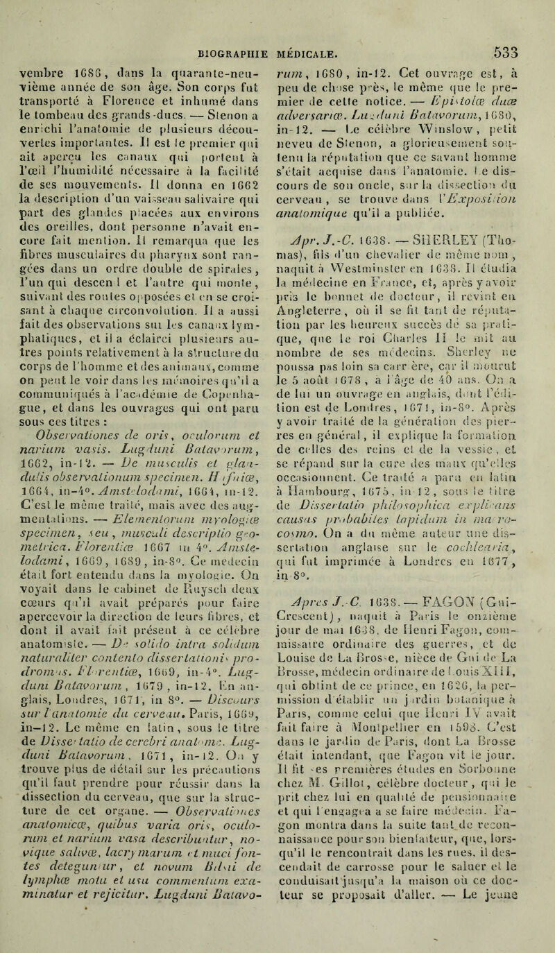 vembre 1G86, dans la quarante-neu- vième année de son âge. Son corps fut transporté à Florence et inhumé dans le tombeau des grands -ducs. — Stenon a enrichi l’anatomie de plusieurs décou- vertes importantes. I! est le premier qui ait aperçu les canaux qui portent à l’œil l’humidité nécessaire à la facilité de ses mouvements. Il donna en 1G62 la description d’un vaisseau salivaire qui part des glandes placées aux environs des oreilles, dont personne n’avait en- core fait mention. 11 remarqua que les fibres musculaires du pharynx sont ran- gées dans un ordre double de spirales, l’un qui descend et l’autre qui monte, suivant des roules opposées et en se croi- sant à chaque circonvolution. Il a aussi fait des observations siu les canaux lym- phatiques, et il a éclairci plusieurs au- tres points relativement à la structure du corps de l'homme et des animaux, comme on peut le voir dans les mémoires qu’il a communiqués à l'académie de Copenha- gue, et dans les ouvrages qui ont paru sous ces titres : Obseï vaiiones de oris, oculomtm et narium vasis. Lugduni Batavorum, 1662, in-12. — De musculis et glan- dulis observalionum specimen. Hîfnias, 3 664, in-4°. Amstdodami, !G6i, in-12. C’est le même traité, mais avec des aug- mentations. — Elernenloruni myologiœ specimen, s eu, mus cuti descriptif) g^o- metrica. Florentiæ 1667 in 4Amsle- lodami, 1669, 1689, in-8°. Ce médecin était fort entendu dans la myologie. On voyait dans le cabinet de Ruyscti deux cœurs qu’il avait préparés pour faire apercevoir la direction de leurs libres, et dont il avait fait présent à ce célèbre anatomiste. — De solido inira solidum naturaliter contento dissertationiv pro- dromes. Fhrentiœ, 1Gi>9, in-4°. Lug- duni Batavorum , 1079 , in-12. Fn an- glais, Londres, J 671, in 8°. — Discours sur l anatomie du cerveau. Paris, 16(0, in—12. Le même en latin, sous le litre de Disse< talio clecerebri anat nie. Lug- duni Batavorum, 1671, in-l2. On y trouve plus de détail sur les précautions qu’il faut prendre pour réussir dans la dissection du cerveau, que sur la struc- ture de cet organe. — Observationes analomicœ, quibus varia oris, ocUlo- rum et narium vas a. describuntur, no- vique salivœ, lacrymarum et muci fon- tes detegumur, et novum Bil\ii clc lymphœ motu et uni comment uni exa- minatur et rejicitur. Lugduni Baiavo- rum, 1680, in-12. Cet ouvrage est, à peu de chose près, le même que le pre- mier de celte notice. — Epislolœ cluæ aclversariœ. Lun du ni Batavorum, 1680, in-12. — Le célèbre Winslow, petit neveu de Stenon, a glorieusement sou- tenu la réputation que ce savant homme s’était acquise dans l’anatomie. Le dis- cours de son oncle, sur la dissection du cerveau , se trouve dans Y Exposition anatomique qu’il a publiée. Apr. J.-C. 1638. — SH F R LE Y (Tho- mas), fils d’un chevalier de même nom , naquit à Westminster en 1G3S. Il étudia la médecine en France, et, après y avoir pris le bonnet de docteur, il revint en Angleterre, où il se fit tant de réputa- tion par les heureux succès de sa prati- que, que le roi Charles II le mit au nombre de ses médecins. Sherley ne poussa pas loin sa carrière, car il mourut le 5 août (678 , a i âge de 40 ans. On a de lui un ouvrage en anglais, dont l’édi- tion est de Londres, i 67 1, in-8°. Après y avoir traité de la génération des pier- res en général, il explique la formation de ci lles des reins et de la vessie , et se répand sur ia cure des maux qu’elles occasionnent. Ce traité a paru en latin à Hambourg, 1675, in 12, sous le titre de Dissertalin philosophica explicans causas probabiies ta pi du m in ma ro- cosmo. On a du même auteur une dis- sertation anglaise sur le cochleçivia, qui fut imprimée à Londres en 1677 , in 8°. Apres J.-C. 1638.— FAGON [Gui- Crescent), naquit à Paris le onzième jour de mai 1638, de Henri Fagon, com- missaire ordinaire des guerres, et de Louise de La Brose, nièce de Gui de La Brosse, médecin ordinaire de Louis Xlil, qui obtint de ce prince, en 1626, lu per- mission d'établir un jardin botanique à Paris, comme celui que Henri IV avait fait faire à iMonlpeliier en 1598. C’est dans le jardin de Paris, dont La Brosse était intendant, que Fagon vit ie jour. Il fit es premières études en Sorbonne chez M. Gillot, célèbre docteur, qui le prit chez lui en qualité de pensionnaire et qui Lengagea a se faire médecin. Fa- gon montra dans la suite tant_de recon- naissance pour son bienfaiteur, que, lors- qu’il le rencontrait dans les rues, il des- cendait de carrosse pour le saluer et le conduisait jusqu’à la maison où ce doc- teur se proposait d’aller. — Le jeune