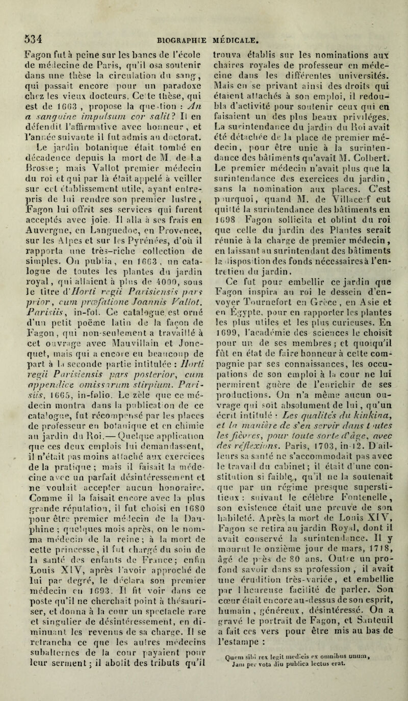 Fagon fut à peine sur les bancs de l’école de médecine de Paris, qu’il osa soutenir dans une thèse la circulation du sang, qui passait encore pour un paradoxe chez les vieux docteurs. Ce te thèse, qui est de 1GG3 , propose la que lion : An a sanguine impulsum cor salit? Il en défendit l’affirmative avec honneur, et l'année suivante il fut admis au doctorat. Le jardin botanique était tombé en décadence depuis la mort de M. de La Brosse; mais Yallot premier médecin du roi et qui par là était appelé à veiller sur cet établissement utile, ayant entre- pris de lui rendre son premier lustre , Fagon lui offrit scs services qui furent acceptés avec joie. Il alla à ses frais en Auvergne, en Languedoc, en Provence, sur les Alpes et sur les Pyrénées, d’où il rapporta une très-riche collection de simples. On publia, en 10G3 , un cata- logue de toutes les plantes du jardin royal, qui allaient à plus de 4000, sous le litre d’Horti regii Parisicnsis pan prior, curn prcsfalione Joannis Fallot. Parisiis, in-fol. Ce catalogue est orné d’un petit poëme latin de la façon de Fagon, qui non-seulement a travaillé à cet ouvrage avec Mauvillain et Jonc- quet, mais qui a encore eu beaucoup de part à li seconde partie intitulée : 1lorti regii Parisiensis pars poslerior, cnm appendice omissarum stirpium. Pari- s iis, 1GG5, in-folio. Le zèle que ce mé- decin montra dans la publication de ce catalogue, fut récompensé par les places de professeur en botanique et en chimie au jardin du Roi.— Quelque application que ces deux emplois lui demandassent, il n’était pas moins attaché aux exercices de la pratique ; mais il faisait la méde- cine avec un parfait désintéressement et ne voulait accepter aucun honoraire. Comme il la faisait encore avec la plus grande réputation, il fut choisi en 1G80 pour être premier médecin de la Dau- phine ; quelques mois après, on le nom- ma médecin de la reine; à la mort de cette princesse, il fut chargé du soin de la santé des enfants de France; enfin Louis XIY, après l’avoir approché de lui par degré, le déclara son premier médecin en 1G93. Il fit voir dans ce poste qu’il ne cherchait point à thésauri- ser, et donna à la cour un spectacle rare et singulier de désintéressement, en di- minuant les revenus de sa charge. Il se retrancha ce que les autres médecins subalternes de la cour payaient pour leur serment : il abolit des tributs qu’il trouva établis sur les nominations aux chaires royales de professeur en méde- cine dans les différentes universités. Mais en se privant ainsi des droits qui étaient attachés à son emploi, il redou- bla d’activité pour soutenir ceux qui en faisaient un des plus beaux privilèges. La surintendance du jardin du Roi avait été détachée de la place de premier mé- decin, pour être unie à la surinten- dance des bâtiments qu’avait M. Colbert. Le premier médecin n’avait plus que la surintendance des exercices du jardin, sans la nomination aux places. C’est pmrquoi, quand M. de Yillace f eut quitté la surintendance des bâtiments en 1G98 Fagon sollicita et obtint du roi que celle du jardin des Plantes serait réunie à la charge de premier médecin, en laissant au surintendant des bâtiments 1s disposition des fonds nécessairesà l’eri- tretien du jardin. Ce fut pour embellir ce jardin que Fagon inspira au roi le dessein d’en- voyer Tournefort en Grèce, en Asie et en Égypte, pour en rapporter les plantes les plus utiles et les plus curieuses. En 1G99, l’académie des sciences le choisit pour un de ses membres ; et quoiqu’il fût en état de faire honneur à cette com- pagnie par ses connaissances, les occu- pations de son emploi à la cour ne lui permirent guère de l’enrichir de ses productions. On n’a même aucun ou- vrage qni soit absolument de lui, qu’un écrit intitulé : Les qualités du kinkina, et la manière de s'en servir dans t aites les fièvres, pour toute Sorte d'âge, avec des réflexions. Paris, 1703, in I 2. D ail- leurs sa santé ne s’accommodait pas avec le travail du cabinet; il était d’une con- stitution si faible,, qu’il ne la soutenait que par un régime presque supersti- tieux : suivant le célèbre Fontenelle, son existence était une preuve de son habileté. Àprès la mort de Louis XI Y, Fagon se retira au jardin Royal, dont il avait conservé la surintendance. Il y mourut le onzième jour de mars, 17 J 8, âgé de p ès de 80 ans. Outre un pro- fond savoir dans sa profession , il avait une érudition très-variée, et embellie par 1 heureuse facilité de parler. Son cœur était encore au-dessus de son esprit, humain , généreux, désintéressé. On a gravé le portrait de Fagon, et Santeuil a fait ces vers pour être mis au bas de l’estampe : Que ni sibi rex Icç;it medieis rx omnibus ununi, Jam per vota diu pubüca lectus eiat.