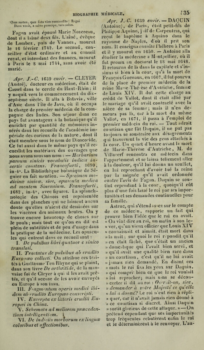 Quæ sortes, quæ fata viro concredite! Ib'gni Dum venit, a salvo principe, lula salus. Fagon avait épouse Marie Nozcreau, dont il a laissé deux fils. L'aîné, évêque de Lombez, puis de Vannes, mourut le 16 lévrier 1742. Le second, con- seiller d’état ordinaire et au conseil royal, et intendant des finances, mourut à Paris le 8 niai 1744, sans avoir été marié. Apr. J.-C. 1639 envir. — CLE Y ER (André), docteur en médecine, était de Cassel dans le cercle du Haut-Rhin ; il y naquit vers le commencement du dix- septième siècle. Il alla à Batavia, ville d’Asie dans 1 île de Java, où il occupa la charge de premier médecin de la com- pagnie des Indes. Son séjour dans ce pays fut avantageux à la botanique qu’il enrichit par quantité de mémoires in- sérés dans les recueils de l’académie im- périale des curieux de la nature , dont il était membre sous le nom de Dioscoride. Ce fut aussi dans le même pays qu’il re- cueillit les matériaux des ouvrages que nous avons sous son nom : — lier barium -paivum sinicis vocabuhs inclicis in- vertis constans. Francofurti, 1C80 , in-4°. La Bibliothèque botanique de 5é- guier en fait mention. —Spécimen me- dicinæ sinicœ, sivey opuscula mcdica ad mentem Sinensium. Francofurti 1682 , in-4°, avec figures. La splanch- nologie des Chinois est représentée dans des planches qui ne laissent aucun doute qu elles n’aient été dessinées sur les viscères des animaux brutes. On y trouve encore beaucoup de choses sur le pouls ; mais tout ce qu’on en dit est plein de subtilités et de peu d’usage dans la pratique de la médecine. Les opuscu- les qui entrent dans ce recueil sont : I. De pulsibus libri quatuor e sinico translati. II. Tractalus de pulsibus ab erudito Europœo collecli. On attribue ces trai- tés à Guillaume Ten Rhyne qui se plaint, dans son livre De arthntide, de la mau- vaise foi de Cleyer à qui il les avait pie- tés, et qu’il accuse de les avoir envoyés en Europe à son insu. III. F> agmentum opéris medici ibi- dem ab erudito Europœo conscripti. IV. Excerpta ex lilleris eruditi Eu- ropœi in China. V. Schemata ad melioremprœcedcn- tium intcüigentiam. I VI. De ind'dis morborum exlinguœ coloribus et ajfcclionibus. Apr. J. C. 1639 envir. — DAQUIN (Antoine), de Paris, était petit-fils de Philippe Aquino, j tif de Carpentras, qui reçut le baptême à Aquino dans le royaume de Naples, d où il prit son nom. Il enseigna ensuite l’hébreu à Pans et il y mourut en 1650. — Antoine alla étudier la médecine a Montpellier, où il fut promu au doctoral le 1S mai 1648. Il retourna de là dans la capitale et s’in- sinua si bien à la cour, qu’à la mort de François Guenaux, en 1667, il fut pourvu de la* place de premier médecin de Ja reine Marie Thérèse d’Autriche, femme de Louis XIV. R dut cette charge au crédit de Vallot, dont il était allié par le mariage qu’il avait contracté avec la nièce de sa femme ; mais il n’en de- meura pas là, car à la mort du meme Vallot, en 1671, il passa à l’emploi de premier médecin du roi. — Tout adroit courtisan que fut D.tquin, il ne put pas toujours se soustraire aux désagréments qui traversent la vie des gens attachés k la cour. Un quart d’heure avant la mort de Marie-Thérèse d’Autriche, M. de Viüacerf rencontra ce médecin dans l’appartement et se laissa tellement aller à la douleur, qu’il lui donna un soufflet, en lui reprochant d’avoir tué la reine par la saignée qu’il avait ordonnée contre l’avis de, Fagon. Daquin se sou- tint cependant à la cour, quoiqu’il eût plus d’une fois lassé le roi par scs impor- tunités et ses demandes continuelles pour sa famille. Astruc, qui s’étend assez sur le compte de ce médecin, rapporte un fait qui prouve bien l’idée que le roi en avait. « On vint dire au roi, un malin à son le- » ver, qu’un vieux officier que Louis XIV » connaissait et aimait, était mort dans )) la nuit ; sur quoi le roi répondit qu'il » en était fâché, que c’était un ancien » domestique qui l’avait bien servi, et » qu’il avait une qualité bien rare dans » un courtisan, c’est qu’il ne lui avait » jamais rien demandé. En disant ces » mots le roi fixa les yeux sur Daquin, » qui comprit bien ce que le roi voulait » lui reprocher; mais s»ns se décou- » ce rte r il dit au roi : Ou-niL-on, sire, » demander a votre Majesté ce quelle » lui a donne? Le roi n’eut rien à répli- » quer, car il n’avait jamais rien donné à » ce courtisan si discret. Ainsi Daquin » sortit glorieux de cette attaque. » — On prétend cependant que ses importunités trop fréquentes rebutèrent enfin le roi et le déterminèrent à le renvoyer. L’au-