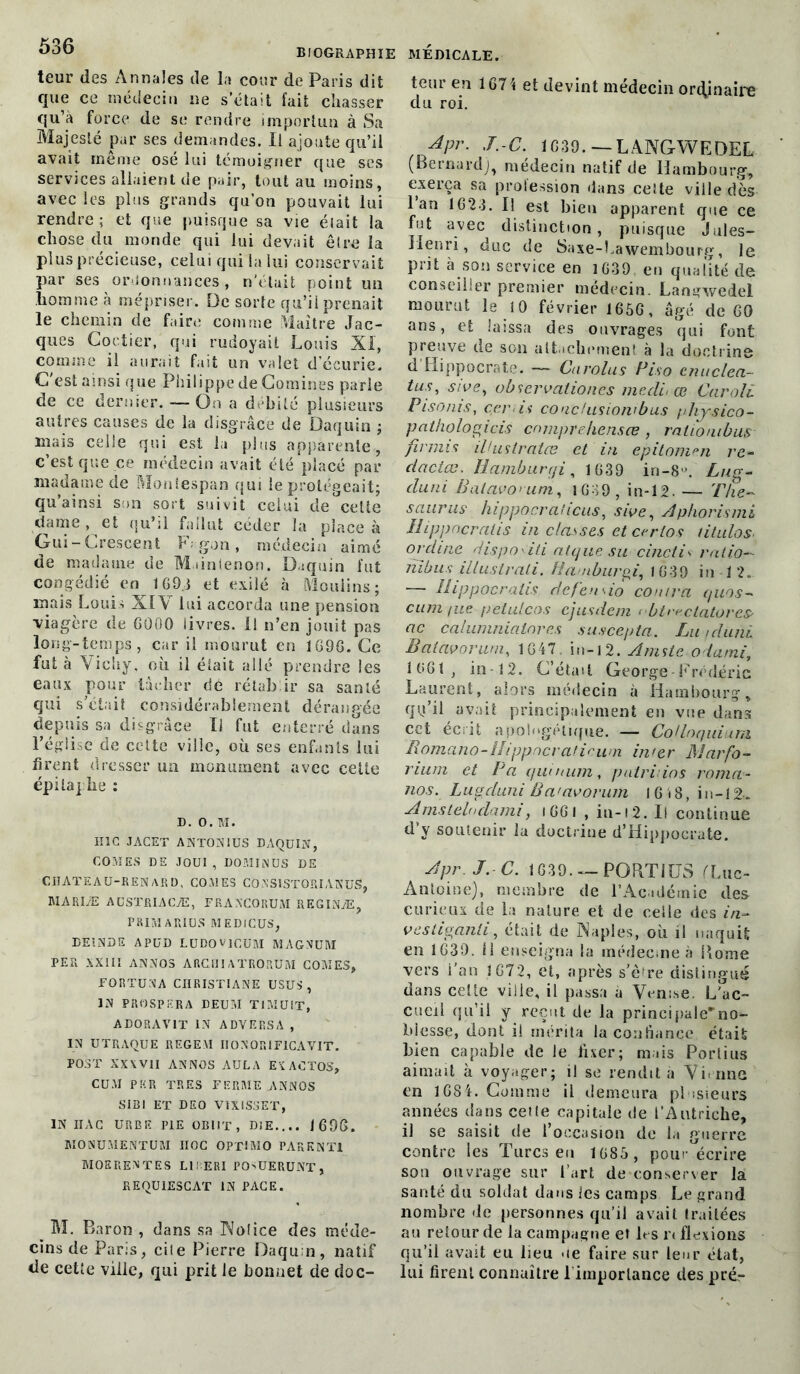 teur des Annales de la cour de Paris dit que ce médecin ne s’était fait chasser qu’a force de se rendre importun à Sa Majesté par ses demandes. Il ajoute qu’il avait même osé lui témoigner que ses services allaient de pair, tout au moins, avec les plus grands qu’on pouvait lui rendre ; et que puisque sa vie élait la chose du monde qui lui devait être la plus précieuse, celui qui la lui conservait par ses ordonnances, n'était point un homme à mépriser. De sorte qu’il prenait le chemin de faire comme Maître Jac- ques Coctier, qui rudoyait Louis XI, comme il aurait fait un valet d’écurie. C'est ainsi que Philippe de Comines parle de ce dernier. — On a débité plusieurs autres causes de la disgrâce de ûaquin ; mais celle qui est la plus apparente, c’est que ce médecin avait été placé par madame de Moniespan qui le protégeait; qu’ainsi son sort suivit celui de°ceUe dame , et qu’il fallut céder la place à Gui-Crescent F; gon, médecin aimé de madame de Maintenon. Daquin fut congédié en 169i et exilé à Moulins; mais Louis XIA lui accorda une pension viagère de GÜOO livres. Il n’en jouit pas long-temps, car il mourut en 1G9G. Ce fut à Vichy, où il élait allé prendre les eaux pour lâcher dé rétablir sa santé qui s'était considérablement dérangée depuis sa disgrâce II fut enterré dans l’église de cette ville, où ses enfants lui firent dresser un monument avec cette épitaphe : d. o. M. HIC JACET ANT0N1US DAQUIN, COMES DE JOUI, DOMINUS DE CHATEAU-RENARD, COMES CQNS15T0RIANUS, MAREE AUSTRIACÆ, FRANCORUM RKGINÆ, PRIMAR1US MEDICUS, DE1NDE APUD LUDOVICUM MAGNUM PER XXIII ANNOS ARCHI ATR0RUM COMES, FORTUNA CHRISTIANE USUS , IN PROSPERA DEUM TI MU LT, ADORAVIT IN ADVERSA , IN UTRAQUE REGEM IIONORIFICAVIT. POST XX\VII ANNOS AULA EXACT03, CUM PUR TRES FERME ANNOS SIBI ET DEO V1X1SSET, IN IIAC URBE PIE OBIIT, DIE.... J 696. MONUMENTUM IIOC OP'flMO PAR K N Tl MOERENTES LII ERI POSUERUNT, REQU1ESCAT IN PACE. M. Baron , dans sa Notice des méde- cins de Paris, cile Pierre Daqu n, natif de cetîe ville, qui prit le bonnet de doc- teur en 1G71 et devint médecin ordinaire du roi. Apr. J.-C. 1G39. — LANGWEDEL (Bernard), médecin natif de Hambourg, exerça sa profession dans celte ville dès I an 1623. Il est bien apparent que ce fut avec distinction, puisque Jules- Henri, duc de Saxe-hawembourg, le prit à son service en 1639 en qualité de conseiller premier médecin. Langwedel mourut le 10 février 165G, âgé de 60 ans, et laissa des ouvrages qui font preuve de son attachement à la doctrine d Hippocrate. — Carolus Piso enuclea- tus, sive^ obscrvalioncs me dit œ Caroli Pisonis, car is conc/usionibus /diysico- pathologicis cmnprehensœ , rationibus fi nui s illustrâtes et in epitonien re- dactas. Ilamburqi, 1639 in-8°. Lug- duni B ai civ o y um, 1G39, in-12. — Thé- saurus hippocraiicus, sive, Aphorismi II ipp ne r ali s in classes etcerlos tilulos orcline rlispo<iti atque su cinctis ratio~ jïibus illustrali. Ba /iburgi, 1G39 in 12. — Hippocralis de feu do contra quos- cuni fue petulcos cjusdem < btrectatoreS' ac calumnialores suscepta. Lu /duni Batavnrum, 1G47 in-1 2. Amste odami, 1661, in-12. C’était George-Frédéric Laurent, alors médecin à Hambourg* qu’il avait principalement en vue dans cet écrit apologétique. — Cojlnquium Borna no-ILippncrat i c u ni inter Marfo- rium et P a quinum, patruios roma- nos. Lugduni Ba'avorum l G i 8, in-12-. Amsteluclami, iGGl , iu-12. Il continue d’y soutenir la doctrine d’Hippocrate. Apr. J.-C. 1G39. — PORTIUS (Luc- Anloine), membre de l’Académie des curieux de la nature et de celle des in- vesliganli, était de Naples, où il naquit en 1G30. il enseigna la médecine à home vers i'an J G72, et, après s’è^re distingué dans celte ville, il passa à Venise. L'ac- cueil qu’il y reçut de la principale'no- blesse, dont il mérita la confiance était bien capable de le fixer; mais Portius aimait à voyager; i) se rendit à Vi une en 1684. Comme il demeura plusieurs années dans celte capitale de l’Autriche, il se saisit de l’occasion de la guerre contre les Turcs eu 1685 , pour écrire sou ouvrage sur l’art de conserver là santé du soldat dans les camps Le grand nombre «le personnes qu’il avait traitées au retour de la campagne et les r< flexions qu’il avait eu lieu «le faire sur leur état, lui firent connaître l’importance des pré-