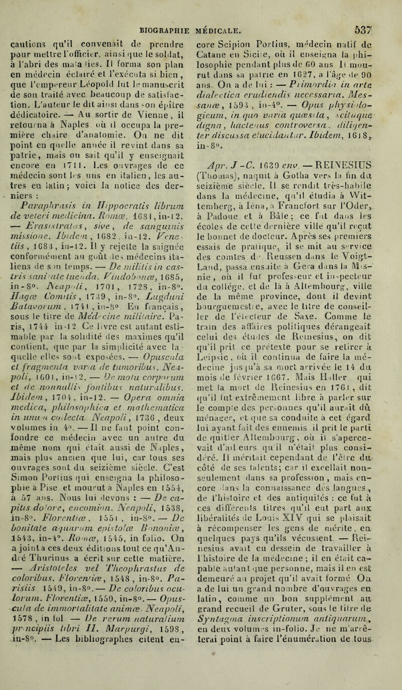 cautions qu’il convenait de prendre pour mettre l’officier, ainsi que le soldat, à l'abri des mata lies. Il forma son plan en médecin éclairé et l’exécuta si bien, que l’empereur Léopold lut le manuscrit de son traité avec beaucoup de satisfac- tion. L’auteur le dit ainsi dans son épître dédicatoire. — Au sortir de Vienne, il retourna à Naples où il occupa la pre- mière chaire d’anatomie. Ou ne dit point en quelle année il revint dans sa patrie, mais ou sait qu’il y enseignait encore en 1711. Les ouvrages de ce médecin sont les uns en italien, les au- tres en latin ; voici la notice des der- niers : Par-aphrasis in Hippocratis librum de vëieri medieina. Romœ, 1681, in-1 2. —- II!ras Mira tas, sive , de sanguinis missione. Ibidem, 1682 in-12. Fenc- tiis , 1688, in—12. Il y rejette la saignée conformément au goût ie> médecins ita- liens de son temps. — De mililis in cas- iris sani aie lueuda. Vindobnnœ, 1685, in -8°. JSeapnli, 1701, 1728, in-8°. Ihgœ Comitis, 17 89, in-S°. Lugduni Batavorum, l74l,in-8°. En français, sous le tilre de Médecine militaire. Pa- ris, 1744 in*12 Ce livre est autant esti- ma (>ie par la solidité des maximes qu’il contient, que par la simplicité avec la quelle elles sont exposées. — Opuscula et fragmenta van a de tumoribus. Nea- poli, I60i, in-12. — Dé molit eorpnrum et de nonnullis fontibus naturalibus. Ibidem, 1704, in-12. — Opéra omnia medica, philnsophica et maihematica in unit u collecta. Neapoli, 1736 , deux volumes in 4°. —Il ne faut point con- fondre ce médecin avec un autre du même nom qui était aussi de Naples, mais plus ancien que lui, car tous ses ouvrages sont du seizième siècle. C’est Simon Poriius qui enseigna la philoso- phie a Pise et mourut à Naples en 1554, à 57 ans. Nous lui devons : — De ca- pitis do'ore, encomion. Neapoli, 1538, in-S°. Florentiœ , 155i , in-8°.— De bonitate aquarum epistolœ Bononiæ, 1543, in-4°. Ro nce, 1545, in folio. On a joint a ces deux éditions tout ce qu’An- dré Tburinus a écrit sur cette matière. — Arisloleles vel T/ieophrastus de coloribus. Florentiœ, 1548 , in-8°. Pa- ris iis 1549, in-8°.— De coloribus ocu- lorum. Florentiœ, 1550, in-8°.— Opus- cula de immortalitate animœ. Neapoli, 1578 , in fol — De rerum naturatium pr neipiis tibri II. Marpurgi, 1598 , in-S°. — Les bibliographes citent eu- core Scipion Poriius, médecin natif de Catane en Sicie, où il enseigna la phi- losophie pendant plus de 60 ans 11 mou- rut dans sa patrie en 1627, a lage de 90 ans. On a de lui : — Primnrdia in arte dialectica eruclienclis necessaria. Mes- sanœ, 1593, in-4°. — Opus physialo- gicum, in quo varia quœsiia, scituque digna, hactenus controversa. diligen- ter discussa elucidautar. Ibidem, 16J 8,, in-8°. Apr.J-C. 1639 env. —REINESIUS (Thomas), naquit à Gotha vers la tin du seizième siècle. Il se rendit très-habile dans la médecine, qu’il étudia à Wit- temberg, à Iéna,à Francfort sur l’Oder, à Padoue et à Bâle; ce fut dans les écoles de cette dernière ville qu’il reçut le bonnet de docteur. Après ses premiers essais de pratique, il se mit au service des comtes d ■ Reusson dans le Voigt- Land, passa ensuite à Géra dans la Mis- nie, où il fut professeur et inspecteur du collège, et de là à Aliéna bourg, ville de la même province, dont il devint bourguemesti e, avec le titre de conseil- ler de l’électeur de Saxe. Comme le train des affaires politiques dérangeait celui des études de Reinesius, on dit qu’il prit ce prétexte pour se retirer à Leipsic, où il continua de faire la mé- decine jusqu’à sa mort arrivée le 14 du mois de février 1667. Mais Haller qui met la mort de Reinesius en 1761 , dit qu’il fut extrêmement libre à parler sur le compte des personnes qu’il aurait dû ménager, et que sa conduite à cet égard lui ayant fait des ennemis il prit le parti de quitter Altembourg, où il s’aperce- vait d’ailleurs qu il n’était plus consi- déré. Il méritait cependant de l’être du côté de ses talents; car il excellait non- seulement dans sa profession , mais en- core dans la connaissance des langues, de l’histoire et des antiquités : ce fut à ces différents titres qu’il eut part aux libéralités de Louis XIV qui se plaisait à récompenser les gens de mérite, en quelques pays qu’ils vécussent. — R.ei- nesius avait eu dessein de travailler à l’histoire de la médecine ; il en était ca- pable autant que personne, mais il en est demeuré au projet qu’il avait formé Oa a de lui un grand nombre d’ouvrages en latin, comme un bon supplément au grand recueil de Gruter, sous le titre de Syntagnia inscriptionum aniiquarum y en deux volumes in-folio. Je ne m’arrê- terai point à faire l’énumération de tous