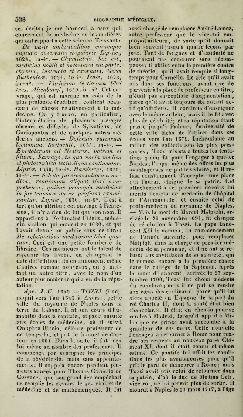 ses écrits; je me bornerai à ceux qui concernent la médecine ou les matières qui ont rapport n cette science. Tels sont : De vads umbilicalibus eorumque rupiura observalio singularis. Lipdce, 1624, in-4°. — Chymiabia, hoc est, mediciua nobili et necessaria sui partey chymia, instructci et cxornati. Gerce Ruthenicce, 1624, in 4°. Ience, 1678, in - 4°. —- Variarum lectio >um libri très. Altenbnrqi, 1640,in-4°. Cet ou- vrage, qui est marqué au coin de la plus profonde érudition, contient beau- coup de choses relativement à la mé- decine. On y trouve, en particulier, l’interprétation de plusieurs passages obscurs et difficiles de Sylvalicus, de Gariopontus et de quelques autres mé- decins anciens, — Defensio vciriarum lectionum. liostochii, 1653, in-4°.— JEpistolarum acl N estera s, patrem et Jilium, Farrago, in qua varia meclica et philosophica lectu ditjna conlinentur. Lipsice, 1660, in-4llamburgi, 1670, in-4°. — Schola jure-considloruni me- dica, relationum aliquot libri cnm- prehensa, quibus principia meclicinœ in jus transumota ex professo exami- nante. Lipsice, 1676 , in-8°. C’est à tort qu’on attribue cet ouvrage à Reine- sius ; il n’y a rien de lui que son nom. Il apparti nt à Fortutialus Fidelis, méde- cin sicilien qui mourut en 1630, et qui l’avait donné au public sous ce titre : jDe relalionibus medicorum libri qua- tuor. Ceci est une petite fourberie de libraire. Ces messieurs ont le talent de rajeunir les livres, en changeant la date de l’édition ; ils en annoncent même d’autres comme nouveaux , en y met- tant un autre titre , avec le nom d’un auteur plus moderne qui a eu de la répu- tation. Apr. J.-C. 1640. —TOZZI (Luc), naquit vers l’an 1640 à Avers*, petite ville du royaume de Naples dans la terre de Labour. Il fit son cours d’hu- manités dans la capitale, et passa ensuite aux écoles de médecine, où il suivit Onuphre Riecio, célèbre professeur de ce temps-là, et prit le bonnet de doc- teur en 1661. Dans la suite, il fut reçu lui-même au nombre des professeurs. Il commença par enseigner les principes de la physiologie, mais sans appointe- ments; il suppléa encore pendant plu- sieurs années pour Thomas Cornelio de Cosence, que son grand âge empêchait de remplir les devoirs de ses chaires de médecine et de mathématiques. Il fut aussi chargé de remplacer André Lamez, autre professeur que le vice-roi em- ployait ailleurs , de sorte qu’il donnait bien souvent jusqu’à quatre leçons par jour. Tant de fatigues et d’assiduité ne pouvaient pas demeurer sans récom- pense ; il obtint enfin la première chaire de théorie, qu’il avait remplie si long- temps pour Cornelio. Le zèle qu’il avait mis dans ses fonctions, avant que de parvenir à la place de professeur en titre, n’était pas susceptible d’augmentation, parce qu'il avait toujours été autant ac- tif qu’officieux. Il continua d’enseigner avec la même ardeur, mais il le fit avec plus de célébrité; et sa réputation étant passée jusqu’à Padoue, l’université de cette ville tâcha de l’attirer dans ses écoles vers l'an 1679. Inébranlable au milieu des sollicila ions les plus pres- santes , Tozzi résista à toutes les tenta- tives qu’on fit pour l’engager à quitter Naples ; l’appas même des offres les plus avantageuses ne put le séduire, et il re- fusa constamment d’accepter une place qui l’aurait éloigné de sa patrie. Cet attachement à ses premiers devoirs lui mérita l’emploi de médecin de l’hôpital de l’Annonciade, et ensuite celui de proto-médecin du royaume de Naples. — Mais la mort de Marcel M.dpighi, ar- rivée le 29 novembre 1694, fit changer de résolution à Tozzi. Le pape Inno- cent XII le nomma, au commencement de l’année suivante, pour remplacer Malpighi dans la charge de premier mé- decin de sa personne, et il ne put se re- fuser aux invitations de sa sainteté, qui le nomma encore à la première chaire dans le collège de la Sapience. Après la mort d’innocent, arrivée le 27 sep- tembre 1700, Tozzi lut choisi médecin du conclave; mais il ne put se rendre aux vœux des cardinaux, parce qu’il fut alors appelé en Espagne de la part du roi Charles H, dont la santé était bien chancelante. Il était en chemin pour se rendre à Madrid, lorsqu’il apprit à Mi- lan que ce prince avait succombé à la grandeur cle ses maux. Cette nouvelle 1’engagea à retourner à Rome pour ren- dre ses respects au nouveau pape Clé- ment XI, dont il était connu et même estimé. Ce pontife lui offrit les condi- tions les plus avantageuses pour qu’il prît le parti de demeurer à Rome ; mais Tozzi avait pris celui de retourner dans sa patrie, d’où le duc de Médina Celi, vice-roi, ne lui permit plus de sortir. Il mourut à Naples le 11 mars 1717, à l’âge