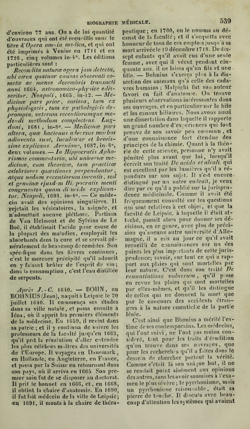 d’environ 77 ans. On a de lui quantité d’ouvraees qui ont été recueillis sous le titre d Opéra onv>ia medica, et qui ont été imprimés à Venise en 1711 et en 1728, cinq volumes in-4°. Les éditions particulières sont : Recondila naturœ opéra jam détecta, ubi circa quatuor causas observait co- metœ ac mense decembris transacti anni 1GG4, astronomico-physice edis- séritur. Neapoli, 1GG5, in-12. — Me- dicinœ pars prior, curiosa, tum ex physiologicis , tum ex palhotogicis de- prompta, veterum rccenliorumque me- dendi melhoduni complectens. Lug- duni, 1G8I , in-S°. — Medicinœ pars altéra, quœ haclenus advcrsus rnorbos adinventa suât, luculen'er et brevis- sitne explicans. Avenione, 1687,in-8°, deux volumes. — In Hippocratis Apho- rismos commentaria, ubi universœ me- dicinœ, cum theoricœ, tum practices celebriores quœsliones perpenduntur, nique nedum recentiorum invenlis, sed et genuinœ ejusd m Di; pocratis menti congruentes quam dilucide explican- tur. Neapoli, 1G93, in-4°. — Ce méde- cin avait des opinions singulières. Il rejetait les vésicatoires, la saignée, et n'admetlait aucune pléthore. Partisan de Van Heimont et de Sylvius de Le Boë, il établissait l’acide pour cause de la plupart des maladies, employait les absorbants dans la cure et se servait gé- néralement de beaucoup de remèdes. Son spécifique dans les fièvres continues, c'est le mercure précipité qu’il adoucit en y faisant brûler de l’esprit de vin; dans la consomption , c’est l’eau distillée de serpents. Après J. -C. 1640. — BOHN, ou BOHNIUS (Jean), naquit à Leipsic le 20 juillet lG40. 11 commença ses études dans sa ville natale, et passa ensuite à Iéna, où il apprit les premiers éléments de la médecine. En 1G59, il revint dans sa patrie ; et il y continua de suivre les professeurs de la faculté jusqu’en 1663, qu’il prit la résolution d’aller entendre les plus célèbres m litres des universités de l’Europe. Il voyagea en Danemark, en Hollande, en Angleterre, en France, et passa par la Suisse en retournant dans son pays, où il arriva en 1665 Son pre- mier soin fut de se disposer au doctorat. Il prit le bonnet en 166G, et, en 1G68, il obtint la chaire d’anatomie. En 1690, il fut fait médecin de la ville de Leipsic; en 1691, il monta à la chaire de tiiéra- MÉDICALE. 539 peutique ; en 1700, on le nomma au dé- canat de la faculté; et il s’acquitta avec honneur de tous de ces emplois jusqu'à sa mort arrivée le 19 décembre 1718. Dedix- sept enfants qu’il avait eus d’une seule femme, avec qui il vécut pendant cin- quante ans, il ne laissa qu’un fils et une plie. — Bohnius s’exerça plus à la dis- section des animaux qu’à celle des cada- vres humains ; Malpighi fut son auteur favori en fait d’anatomie. On trouve plusieurs observations intéressantes dans ses ouvrages, et en particulier sur la hile et les canaux biliaires. Nous avons aussi une dissertation dans laquelle il rapporte un grand nombre d’expériences qui font preuve de son savoir peu commun , et d’une connaissance fort étendue des principes de la chimie. Quant à la théo- rie de celte science, personne n’y avait pénétré plus avant que lui, lorsqu’il écrivit son traité De acido et alcali, qui est excellent par les lumières qu'il a ré- pandues sur son sujet. Il s’est encore distingué par un autre endroit, je veux dire par ce qu’il a publié sur la jurispru- dence médicinale. Comme il avait été fréquemment consulté sur les questions qui sont relatives à cet objet, et que la faculté de Leipsic, à laquelle il était at- taché, passait alors pour donner ses dé- cisions, en ce genre, avec plus de préci- sion qu’aucune autre université d Alle- magne, il a mis au jour ce qu’il avait recueilli de connaissances sur un des points les plus importants de cette juris- prudence; savoir, sur tout ce qui a rap- port aux plaies qui sont mortelles par leur nature. C’est dans son traité De renuntiationc vulnerum , qu’il pisse en revue les plaies qui sont mortelles par elles-mêmes, et qu’il les distingue de celles qui ne donnent la mort que par le concours des accidents étran- gers à la nature essentielle de la partie lésée. C’est ainsi que Bhonius a mérité l'es- time de ses contemporains. Les médecins, qui l’ont suivi , ne l’ont pas moins con- sidéré, tant pour les traits d'érudition qu’on trouve dans ses ouvrages, que pour les recherches qu’il a faites dans le dessein de chercher partout la vérité. Comme c’était là son uni|ue but, il ne se rendait point aisément aux opinions des autres, sans les avoir soumises à l’exa- men le plus sévère; le pyrrhonisme, mais un pyrrhonisme raisonnable, était sa pierre de touche. Il discuta avec beau- coup d’attention les systèmes qui avaient