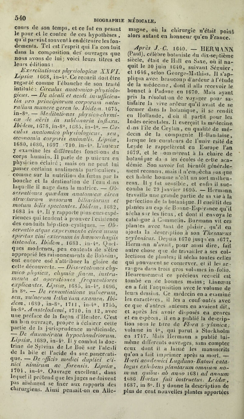 cours de son temps, et ce fut en pesant le pour et le contre de ces hypothèses , qu’il parvint souvent à en détruire les fon- dements. Tel est l’esprit qui l’a conluit dans la composition des ouvrages que nous avons de lui; voici leurs titres et leurs éditions : Exercitationcs physiologicœ XXEl. Lipsiæ 1GG8, in-4°. Ce recueil doit être regardé comme l’ébauche de son traité intitulé: Circulas anatomico-physiolo- gicus. -— De. alcali et acidi in sufjdcicti- tia oro principiorum corpnrurh natu- ralium munere geren lo. Ibidem, 1G75, in-8°. — Meditation.es physico-chymi- cce rie aèns in su b lu navia influxu. Ibidem, 1678, in-8°, IG85, in-4°. — Cir- culas anatomico phy.iiologicus, seu œconomia corporis animai'if. Lipsiæ’ 1680, 1686, 1697 710, in-4°. L’auteur y examine les différentes fonctions du corps humain. Il parle de p usieurs en physicien éclairé ; mais on ne peut lui jiasser certains sentiments particuliers, comme sur la nutrition du fœtus par b» bouche et la destination de l’eau d ma laquelle il nage dans la matrice. — Ob- seivationes queedam anatomico? circa structurant vasorum biliariorum et motum bilis spécialités. Ibidem, 1682, 1683 iu 4°. Il y rapporte plusieurs expé- riences qui tendent à prouver 1 existence des conduits hépdico-eystiques. — Ob- seroatio aique expérimenta circa usum s pin tus vin/, externum in hcemo rrh agiis sisteuclis. Ibidem, 1683 , in-40. Q.ni- ques modernes, peu contents de s’être approprié les raisonnements de Bohnius, ont encore osé s’attribuer la gloire de cette découverte. — Disserlationcs chy- mico physicœ, chymiœ finem, instru- menta et operationes frequentiorcs explicantes. Lipsiæ, 1685, in-4°, 1696, in 8». — De renuntiatione vulnerrum, seu, vulnerum letha'ium examen. Ibi- dem. 1 6S9 , in-8% 1711, in-4<>, 1755, in-S°. Amslelodami, 1710, in 12, avec une préface de la façon d'Heister. C’est un b >11 ouvrage, propre à éclairer cette partie de la jurisprudence médicinale. - De duumviratu hypochondrioruni. Lipsiæ, 1689, in-4°. Il y combat la doc- trine deSylvius de Le Boë sur l’alcali de la bile et l’acide du suc pancréati- que-— De nfficio meclici duplici c'i- mci niniirum ac Jbrensis. Lipsiæ, 1704 , in-4°. Ouvrage excellent, dans lequel il prétend que les juges nedoivent pas aisément se fixer aux rapports des chirurgiens. Ainsi pensait-on en Alle- magne, où la chirurgie n’était point alors autant en honneur qu’en France. Apres J.-C. 1640. — HER\14NN. (Paul), célèbre botaniste du dix-septième siècle, était de Hall en Saxe, où il na- quit le 30 juin 1640, suivant Séguier, et 1646, selon George-Mathias. 11 s’ap- pliqua avec beaucoup d'ardeur à l’étude de la médecine , dont il alla recevoir 1e bonnet à Padoue en 1670. Mais ayant pris la résolut on de voyager pour sa- tisfaire la vive ardeur qu’il avait de se iormer dans la botanique, il se rendit en Hollande, d'où il partit pour les Indes orientales. Il exerçait la médecine d;ns l’île de Ceylan, en qualité de mé- decin de la compagnie Hollandaise, lorsque les curateurs de l’univ. rai té de Leyde le rappelèrent en Europe l’an 167fT, et le ommèrent à la chaire de botanique du s les écoles de cette acar- démie. Son savoir fut bientôt génér,dé- nient reconnu, mais il n’empêcha nas que. cet habile homme n’cùt un sort malheu- reux. Il y fut sensible, et enfin il suc- comba le 29 janvier 1695. — Hermann travailla une grande partie de sa vie à la perfection de la botanique. Il cueillit des plantes au cap de Bonne-Espérance qu’il sécha sur les lieux, et dont il envoya le catalogue a Gommelin. Burmann vit ces planles avec tant de plaisir, qu’il en ajouta la description à son Thesawus zeylanicus. Depuis 1670 jusqu’en iG77, Hermum 11’avait, pour ainsi dire, fait autre chose que de travailler a ses col- lections de plantes; il sécha toutes celles qui pouvaient se conserver, et il les ar- rangea dans trois gros volumes in-folio. Heureusement ce précieux recueil est tombé en de bonnes mains; Linnæus en a fait l’acquisition avec le volume de leurs dessins. Ce médecin en a examiné les caractères, il les a confrontés avec ce que d'autres auteurs en avaient dit, et après les avoir disposés en genres et en espèces, il en a publié la descrip- tion sous le titre de Flora z ylanica ; volume in 4°, qui parut à Stockholm en 1747. Mais Hermann a publié lui- même differents ouvrages, sans compter ceux dont il a laissé les manuscrits qu’on a fuit imprimer après sa mort. — Hnrti academici Lugduno-Balavi cala- logus ex/nbens planlarum omnium no- m na quibus ab aimo 1681 ad annum 1<)86 Hortus fuit instruclus. Lddæ, 1687, in 8°. Il y donne la description de plus de cent nouvelles plantes apportées