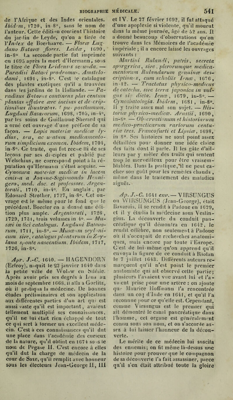 (le l’Afrique et des Indes orientales. Ibicl on, 1720, in-8°, sans le nom de Fauteur. Cette édition confient l’histoire du jardin de Leyde, qu’on a tirée de VIndex de Boerhaave. — Florœ Lug- duno Batavœ flores. Leidæ, 1G90, in-8° La seconde partie tut imprimée en 1695 après la mort d’Hermann, sous le titre de Flora Leidensrs seeunda. — Paradisi Batavi prodromu'. Amstelo- dami, 1691, in-8°. C’est le catalogue des plantes exotiques qu’il a trouvées dans les jardins de la Hollande. — Pa- radisus Bnlavus continens plus centum plantas aflfabre œre incisas et decrip- îionihus iliuslratas. f pu> pôsthumum. Lugduni Batavorum, 1698, » 705, in-4°, par les soins de Guillaume Sherard qui a orné cet ouvrage d’une préface de sa façon. — Lapis materiœ meclicce ly- dius, s eu, ac watum meclicamento - rum simplicium examen. Ibidem, 1704, in-8°. Ce traité, qui fut reçue !li de ses leçons par ses disciples et publié par Welschius, ne correspond point à la ré- putation qu’Hermann s’était acquise. — Cynosura materiœ medicœ in luceni cmis^a a Joanne-Sigismondo Henni- gero, med. doc. et prof essore. Argen- torali, 1710, in-4°. En anglais, par Edouard Strother, 1727, in 8°. Cet ou- vrage est le même pour le fond que le précédent. Boeder en a donné une édi- tion plus ample. Argentorati, 1726 , 1729, 1731, trois volumes in 4°.— Mu~ sœi in (ici calalogus. Lugduni Batavo- rum. 1711, in-S°. — Musœ-nn zeyl>ni~ cum sive, calalogus plantarum inZey- lana sponle nascenlium. Ibidem, 1717, 1726, in-8°. Apr. J.-C. 1640. — HAGENDQRN (Erfroy), naquit le 22 janvier 1640 dans la petite ville de YVoHw en Silésie. Après avoir pris ses degrés à loua au mois de septembre 1668, il alla â Gorlitz, où il pratiqua la médecine. De bonnes études préliminaires et son application aux différentes parties d’un art qui est aussi vaste qu’il est important, avaient tellement multiplié ses connaissances, qu’il ne lui était rien échappé de tout ce qui sert à former un excellent méde- cin. C’est à ces connaissances qu’il dut une place dans l’académie des curieux de la nature, qu’il obtint en 1674 so is le nom de Pégase II. C’est encore à elles qu’il dut la charge de médecin de la cour de Saxe, qu’il remplit avec honneur sous les électeurs Jean-George II, III et IV. Le 27 février 1692, il fut attaqué d'une apoplexie si violente, qu’il mourut dans la même journée, âgé de 52 ans. Il a donné beaucoup d'observations qu’on trouve dans les Mémoires de l’académie impériale ; il a encore laissé les ouvrages suivants : Martini Rulandi, pat ris, sécréta sporgyrica, sive , plerorumque medica- mentorum Rulanclarum genuinœ des- criptions, cum scholiis lenœ , 1676 , in-12. — Tractatus physico-medrcus de calechu, sive terra japon ica in vul- gus sic dicta. lenœ , 1679, in-8°.— Cynosbatologia. Ibidem, 1681 , in-8°. il y traite assez mal son sujet. — His- toriœ physico-meclicœ. Arnstii, 1690, in-8° — Obscrvationum et historiarum medico-practicarum rariorum centu- riœ 1res. Francofurti et Lipsiœ, 1698, in 8°. Ses histoires ne sont point assez détaillées pour donner une idée claire des laits dont il parle. Ji les gâte d’ail- leurs par y mêler des traits qui sentent trop le merveilleux pour être vraisem- blables. Dans la pratique,*11 ne peut ca- cher son goût pour les remèdes chauds , même dans le traitement des maladies aiguës. Ap.J.-C. 1641 env. — VIRSUNGUS ou W1RSUJNGÜS fJean-George), était Bavarois, il se rendit à Padoue en 1629, et il y étudia la médecine sous Yeslin- gius. La découverte du conduit pan- créatique qu’il démontra en 1642, le rendit célèbre, non seulement à Padoue où il s’occupait de recherches anatomi- ques, mais encore par toute l’Europe. C’est de lui-même qu’on apprend qu’il envoya la figure de ce conduit à Riolan le 7 juillet 1643. Différents auteurs re- marquent qu’il n'est point le premier anatomiste qui ait observé cette parlie; plusieurs l’avaient vue avant lui et l'a- vaient prise pour une artère : on ajoute que Maurice Hoffmann l’a rencontrée dans un coq d’Inde en 1641, et qu’il l’a reconnue pour ce qu’elle est. Cependant, comme Virsungus est le premier qui ait démontré le canal pancréatique dans l’homme, cet organe est généralement connu sous son nom, et on s’accorde as- sez à lui laisser l’honneur de la décou- verte. Le mérite de ce médecin lui suscita des ennemis; on fit même là-dessus une histoire pour prouver que le compagnon de sa découverte l’a fait assassiner, parce qu’il s’en était attribué toute la gloire