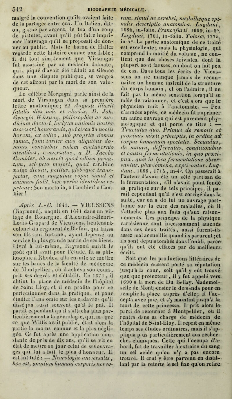 malgré la convention qu'ils avaient faite de la partager entre eux. Un Italien, dit- on, gagné par argent, le tua d’un coup de pistolet, avant qu’il pût faire impri- mer l’ouvrage qu’il se proposait de don- ner au public. Mais le baron de Haller regarde cette histoire comme une fable ; il dit tout simplement que Yirsungus fut assassiné par un médeciu dahnate, qui, piqué d’avoir été réduit au silence dans une dispute publique, se vengea de cet affront par la mort de son vain- queur. Le célèbre Morgagni parle ainsi de la mort de Yirsungus dans sa première lettre anatomique; 22 Augusli illuxit faialis dies nob. et cîariss. D. Joli. Georgio ff irsung, philosophies ac me- dicinæ docloù, inclytœ nationis nostree assessori honorando, qui circa 24 noclis horam,. ex solilo , sub propriété domus janua, fami iarilcr cum aliquibus do- minis concivibus eodem conlubernio ulentibus, c nversatus, a D. Jacubo Cambier, ob nescio quod odium priva- -tum, sclnpeto majori, quod carabine vulgo dicu/it, petitus, globnque trans- jectus> cum sanguinis copia simul et animam fiulit, Itœc verba ideniidrju ré- pétais : Son morto io, o Cambier! o Cam- bier ! Après J.-C. IGil. — Y1EÜSSENS (Raymond), naquit en 1641 dans un vil- lage du Piouergue, d’Alexandre-Iienri- Louis-Gaspard cie Yieussens, lieutenant- colonel du régiment deBlefois, qui laissa son fils sans foi tune, ayant dépensé au service la plus grande partie de ses biens. Livré à lui-même, Raymond suivit le goût qu’il avait pour l’étude, lit sa phi- losophie à Rhodez, alla en-mite se mettre sur les bancs de la faculté de médecine de Montpellier , où il acheva son cours, prit ses degrés et s’établit. En 1671 , il obtint la place de médecin de l’hôpital de Saint Eloy; et il en profita pour sc perfectionner dans la pratique, et pour étudier l’anatomie sur les cadavres qu’il disséqua au.^si souvent qu’il le put. Il paraît cependant qu’il s’attacha plus par- ticulièrement a la névrologie, qui, malgré cc que Willis avait publié, était alors la partie la moins connue et la plus négli- gée. Ce fut après une application con- stante de près de dix ans, qu’il se vit en état de mettre au jour celui de ses ouvra- ges qui lui a fait le plus d’honneur. Il est intitulé : — Ncvrologia universalis , hoc cst} omnium humani corporis nervo- rum, simul ac cerebri, medullœque spi- nalis descriptio anatomica. Lugduni, 1685, in-folio. Francofurti 1690; in-8°. Lugduni, 1761, in-folio. Tolosœ, 1775, in-4°. La partie anatomique de ce traité €st excellente; mais la physiologie, qui comprend la moitié du volume , ne con- tient que des choses triviales, dont la plupart sont fausses, ou dont on fait peu de cas. Dans tous les écrits de Yieus- sens on rie manque jamais de recon- naître un homme instruit de la structure du corps humain , et on t’admire; il ne fait pas la même sensation lorsqu’il se mêle de raisonner , et c’est a ors que le physicien nuit à l’anatomiste. — Peu d’années après, ce médecin fit imprimer un autre ouvrage qui est purement pby- sio ogique et qui porte ce titre : — Tractalus duo. Primus de remolis et proximis mixti principiis, in ordine ad corpus hnnianum spectatis. Secundus, de natura, cliffèrentiis, conditionibus et causes ferm>nlalionis% in quo præci- pucL , quee in ipsa fermentatione obser- vait lur, phœnomena, expli antur. Lug- duni , 1688 , 1715 , in-4°. On passerait à l’auteur d’avoir été un zélé partisan de la fermentation , s’il n’avait point fondé sa pratique sur de tels principes, il pa- raît cependant qu’il s'est corrigé dans la suite, car on a de lui un ouvrage post- hume sur la cure des maladies, où il s’attache plus aux faits qu’aux raison- nements. Les principes de la physique cartésienne sont incessamment amenés dans ces deux traités, aussi furent-iis assez ma! accueillis quandils parurent ;et ils sont depuis tombés dans l’oubli, parce qu’ils ont été effacés par de meilleurs écrits. Soit que les productions littéraires de ce médecin eussent porté sa réputation jusqu’à la cour, soit qu’il y eût trouvé quelque protecteur, il y fut appelé vers 1690 à la mort de Du Bellay. Mademoi- selle de Montpensier le demanda pour en remplir la place auprès d’elle; il l’ac- cepta avec joie, et s’y maintint jusqu’à la mort de celte princesse. Il prit alors le parti de retourner à Montpellier, où il rentra dans sa charge de médecin de l’hôpital de SMnt-Eloy. Il reprit en même temps ses études ordinaires, mais il s’ap- pliqua plus particulièrement aux recher- ches chimiques. Celle qui l’occupa d’a- bord, fut de travailler à extraire du sang un sel acide qu’on n’y a pas encore trouvé. Il crut y être parvenu en distil- lant par la retorte le sel fixe qu’on retire