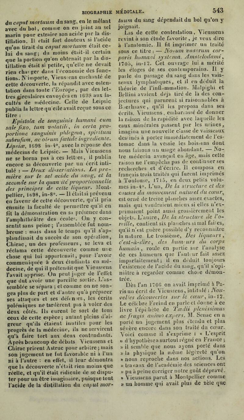 du caput moriaum du sang, en le mêlant avec du bol, comme on en joint au sel marin pour extraire son acide par la dis- tillation. Il était fort douteux si l’acide qu’on tirait du caput movtuum était ce- lui du sang; du moins était-il certain que la portion qu'on obtenait par la dis- tillation était si petite, qu’elle ne devait rien char ger dans l’économie des fonc- tions. N’importe, Vieus :ens enchanté de cette découverte, la répandit avec osten- tation dans toute l’Europe, par des let- tres circulaires envoyées en 1698 aux fa- cultés de médecine. Celle de Leipsic publia la lettre qu elle avait reçue sous ce titre : Epislola de sanguinis humani cum sale fixo, ium vnlahli, in ce] la pro- portione sanguinis phlegma, spinlum subrufum, ac oleum fœhde ingrediente. Lipsiœ, 1698 in-4°, avec la réponse des médecins de Leipsic. — Niais Vieussens ne se borna pas à ces lettres, il publia encore sa découverte par un écrit inti- tulé : — Deux dissertations. La pre- mière sur le se! acide du sang, et la seconde sur la quan ilé proportionnelle des principes de celle liqueur. Mont- pellier, lb98, in-8°. — Il étaitsi prévenu en faveur de cette découverte, qu’il pria ensuite la faculté de permettre qui! en fît la démonstration en sa présence dans l’amphithéâtre des école-. On y con- sentit sans peine; l’assemblée fut nom- breuse : mais dans le temps qu’il s’ap- plaudissait du succès de son opération, Chirac, un des professeurs, se leva et réclama cette découverte comme une chose qui lui appartenait, pour lavoir communiquée à deux étudiants en mé- decine, de qui il prétendit que Vieussens l’avait apprise. On peut juger de l’effet que dut avoir une pareille sortie. L as- semblée se sépara ; et comme on ne son- gea plus de part et d’autre qu’à préparer ses attaques et ses défi n es , les écrits polémiques ne tardèrent pas à voler des deux côtés. Ils eurent le sort de tous ceux de cette espèce; autant pleins d ai- greur qu’ils étaient inutiles pour les progrès de la médecine, ils ne servirent qu’à faire tort aux deux contondants. Après beaucoup de débats. Vieussens et Chirac prirent Astruc pour arbitre ; mais son jugement ne fut favorable ni à l’un ni à l’autre : en effet, il leur démontra que la découverte n’élait rien moins que réelle, et qu’il était ridicule de se dispu- ter pour un être imaginaire, puisque tout l’acide de la distillation du caput mor- médicale. 543 luum du sang dépendait du bol qu’on y joignait. Las de cette contestation, Vieussens revint à son étude favorite, je veux dire à l’anatomie. Il fit imprimer un traité sous ce litre : — Novum vasorum cor- poris humani systema. Amstelodami, 1705, in-12. Cet ouvrage lui a mérité les éloges de ses contemporains. Il y parle du passage du sang dans les vais- seaux lymphatiques, et il en déduit la théorie de l’inflammation. Malpighi et Bellini avaient déjà tiré de là des con- jectures qui parurent si raisonnables à Bœrliaave, qu’il les proposa dans ses écrits. Vieussens, embarrassé de donner la raison de la rapidité avec laquelle les eaux minérales passent par les urines, imagina une nouvelle classe de vaisseaux desiinés à porter immédiatement de l’es- tomac dans la vessie les boissons dont nous faisons un usage abondant. — No- tre médecin avançait en âge, mais celte raison ne l’empêcha pas de continuer ses recherches et d’écrire. Il composa en français trois traités qui furent imprimés à Toulouse, 171 5, en deux petils volu- mes în-4°. L’un, De la structure et des causes du mouvement naturel du cœur, est orné de treize planches assez exactes, mais qui vaudraient mieux si elles n’ex- primaient point aussi grossièrement les objets. L’autre, De la structure de l’o- reille, contient six planches si mal fait es, qu’il n’est guère possible d’y reconnaître la nature Le troisième, Des liqueurs , c’est-à-dire, des humeurs du corps humain , roule en partie sur l’analyse de ces humeurs que l’auteur fait assez imparfaitement; il en déduit toujours l’existence de l’acide du sang, qu’il s’opi- niâtre à regarder comme chose démon- trée. Dès l’an 1706 on avait imprimé à Pa- ris un écrit de Vieussens, intitulé : Nou- velles decouvertes sur le cœur, in-12. Le célèbre Freind en parle et donne à ce livre l’épitliète de Tœdii plenissimus ac [rugis animo expers. M. Senae en a porté un jugement plus étendu et plus sévère encore dans son traité du cœur. Voici comme il s’exprime : « L’esprit » d'hypothèse a surtout régné en France; » il semble que nous ayons porîé dans » la physique la même légèreté qu’on » nous reproche dans nos actions. Les » travaux de l’académie des sciences ont » pu à peine corriger notre goût dépravé. » Vieussens parut à Montpellier comme » un homme qui avait plus de zèle que