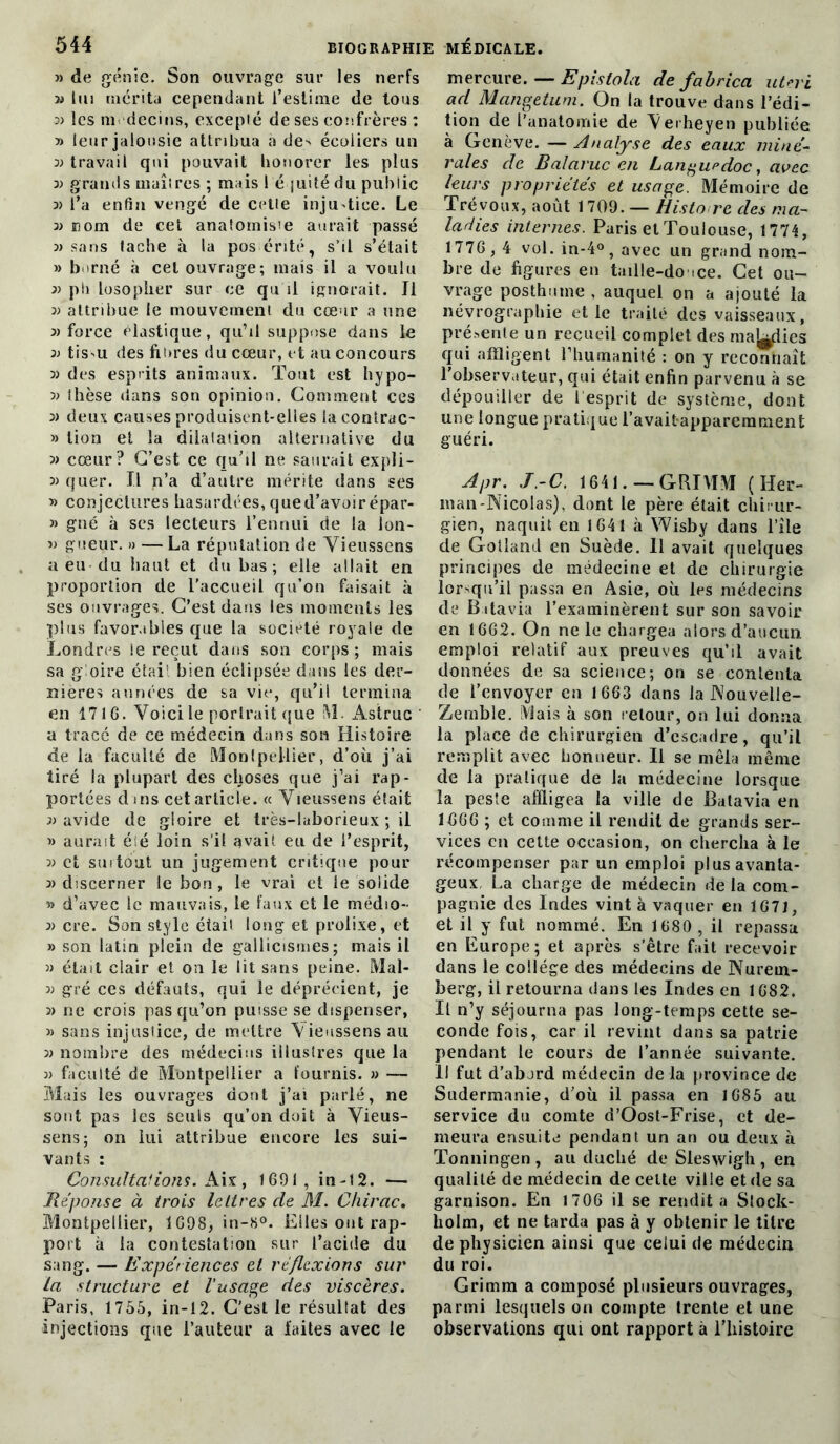 » de génie. Son ouvrage sur les nerfs y» lui mérita cependant l’estime de tous 3) les médecins, excepté de ses confrères : » leur jalousie attribua a de' écoliers un travail qui pouvait honorer les plus 3) grands maîtres ; mais 1 é juité du public 3> l’a enfin vengé de cette injustice. Le 3> nom de cet anatomisie aurait passé 3> sans fâche à la posérité, s’il s’était 33 borné à cet ouvrage; mais il a voulu 33 ph losoplier sur ce qu il ignorait. J1 3> attribue le mouvement du cœur a une 3) force élastique, qu’il suppose dans le 33 tiS'U des bures du cœur, et au concours 33 des esprits animaux. Tout est hypo- 33 thèse dans son opinion. Comment ces 33 deux causes produisent-elles la contrac- 33 lion et la dilatation alternative du » cœur? C’est ce qu’il ne saurait expli- 33 quer. Il n’a d’autre mérite dans ses 33 conjectures hasardées, qued’avoirépar- » gné à ses lecteurs l’ennui de la lon- 33 gueur. » — La réputation de Vieussens a eu-du haut et du bas ; elle allait en proportion de l’accueil qu’on faisait à ses ouvrages. C’est dans les moments les plus favorables que la société royale de Londres le reçut dans son corps; mais sa gloire était bien éclipsée dans les der- nières années de sa vie, qu’il termina en 171 G. Voici le portrait que M. Astruc a tracé de ce médecin dans son Histoire de la faculté de Montpellier, d’où j’ai tiré la plupart des choses que j’ai rap- portées d ms cet article. « Vieussens était 33 avide de gloire et très-laborieux ; il i3 aurait éié loin s’il avait eu de l’esprit, 33 et suitout un jugement critique pour 33 discerner le bon , le vrai et le solide » d’avec le mauvais, le faux et le médio- 33 cre. Son style était long et prolixe, et 33 son latin plein de gallicismes; mais il 33 était clair et on le lit sans peine. Mal- 33 gré ces défauts, qui le déprécient, je 33 ne crois pas qu’on puisse se dispenser, 33 sans injustice, de mettre Vieussens au 33 nombre des médecins illustres que la 3> faculté de Montpellier a fournis. 33 — Mais les ouvrages dont j’ai parlé, ne sont pas les seuls qu’on doit à Vieus- sens; on lui attribue encore les sui- vants : Consultations. Aix, 1691, in-12. — Réponse à trois lettres de M. Chirac, Montpellier, 1698, in-8°. Elles ont rap- port à la contestation sur l’acide du sang. — Expériences et réflexions sur la structure et l'usage des viscères. Paris, 1755, in-12. C’est le résultat des injections que l’auteur a faites avec le mercure. — Epistola de fahrica uteri ad Mangetum. On la trouve dans l’édi- tion de l’anatomie de Verheyen publiée à Genève. — Analyse des eaux miné- rales de Balaruc en Languedoc, avec leurs propriétés et usage. Mémoire de Trévoux, août 1709. — Histo re des ma- ladies internes. Paris et Toulouse, 1774, 1776,4 vol. in-4°, avec un grand nom- bre de figures en taille-douce. Cet ou- vrage posthume , auquel on a ajouté la névrographie et le traité des vaisseaux, présente un recueil complet des maries qui affligent l’humanité : on y reconnaît l’observateur, qui était enfin parvenu à se dépouiller de 1 esprit de système, dont une longue pratique l’avaitapparcmment guéri. Apr. J.-C. 1641. — GRIMM (Her- man-Nicolas), dont le père était chirur- gien, naquit en 1641 à Wisby dans l’île de Golîand en Suède. 11 avait quelques principes de médecine et de chirurgie lorsqu’il passa en Asie, où les médecins de Batavia l’examinèrent sur son savoir en 1662. On ne le chargea alors d’aucun emploi relatif aux preuves qu’il avait données de sa science; on se contenta de l’envoyer en 1663 dans la Nouvelle- Zemble. Mais à son retour, on lui donna la place de chirurgien d’escadre, qu’il remplit avec honneur. Il se mêla même de la pratique de la médecine lorsque la peste affligea la ville de Batavia en 1666 ; et comme il rendit de grands ser- vices en cette occasion, on chercha à le récompenser par un emploi plus avanta- geux La charge de médecin de la com- pagnie des Indes vint à vaquer en 1671, et il y fut nommé. En 1680 , il repassa en Europe; et après s’être fait recevoir dans le collège des médecins de Nurem- berg, il retourna dans les Indes en 1682. Il n’y séjourna pas long-temps cette se- conde fois, car il revint dans sa patrie pendant le cours de l’année suivante. Il fut d’abord médecin de là province de Sudermanie, d’où il passa en 1685 au service du comte d’Oost-Frise, et de- meura ensuite pendant un an ou deux à Tonningen, au duché de Sleswigh, en qualité de médecin de celte ville et de sa garnison. En 1706 il se rendit a Stock- holm, et ne tarda pas à y obtenir le titre de physicien ainsi que celui de médecin du roi. Grimm a composé plusieurs ouvrages, parmi lesquels on compte trente et une observations qui ont rapport à l’histoire
