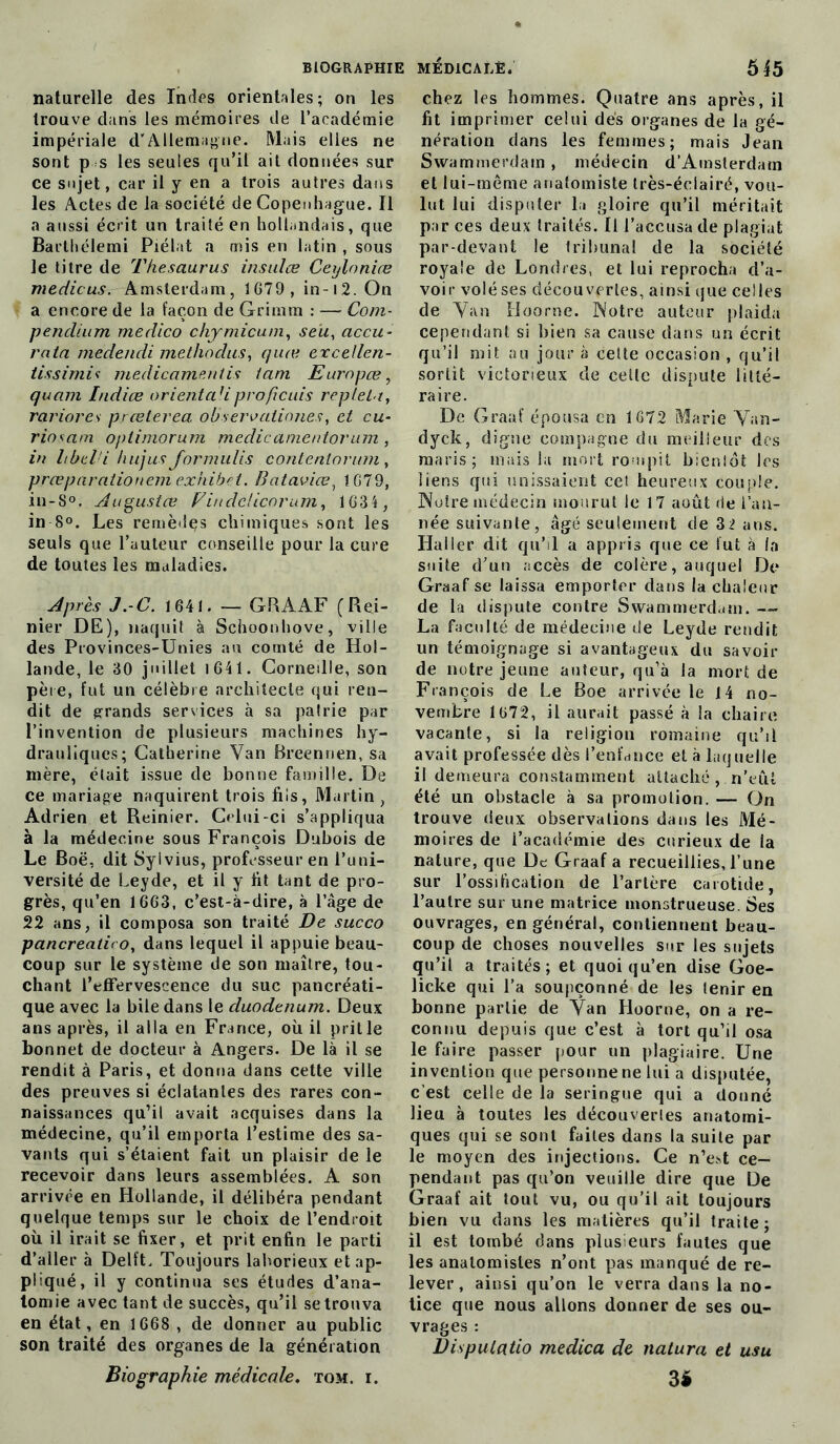 naturelle des Indes orientales; on les trouve dans les mémoires de l’académie impériale d’Allemagne. Mais elles ne sont p s les seules qu’il ait données sur ce sujet, car il y en a trois autres dans les Actes de la société de Copenhague. Il a aussi écrit un traité en hollandais, que Barthélemi Piélat a mis en latin , sous le titre de Thésaurus insulæ Cexjloniæ medicus. Amsterdam, 1G79, in-i2.0n a encore de la façon de Grimm : — Com- pendium medico chymicum, seü, accu- rata medencli methodus, quœ excellen- tissimit medicamentis tam Euro pce, quant Indice orientciüproficuis repletu, rariores prceterea. observaiinnes, et eu- riosam oplimorum medic a mentor um , in Itbel'i hujus Jormulis contentorum, præparaiionem exhibet. Bataviœ, 1679, in-S°. Augustœ Vindcücorum, 1634, in 8°. Les remèdçs chimiques sont les seuls que l’auteur conseille pour la cure de toutes les maladies. Après J.-C. 1641. — GRAAF (Rei- nier DE), naquit à Schoonhove, ville des Provinces-Unies au comté de Hol- lande, le 30 juillet 1641. Corneille, son père, fut un célèbre architecte qui ren- dit de grands services à sa patrie par l’invention de plusieurs machines hy- drauliques; Catherine Van Breennen, sa mère, était issue de bonne famille. De ce mariage naquirent trois his, Martin, Adrien et Reinier. Celui-ci s’appliqua à la médecine sous François Dubois de Le Boë, dit Syivius, professeur en l’uni- versité de Leyde, et il y ht tant de pro- grès, qu’en 1663, c’est-à-dire, à l’âge de 22 ans, il composa son traité De succo pancreatiro, dans lequel il appuie beau- coup sur le système de son maître, tou- chant l’effervescence du suc pancréati- que avec la bile dans le duodénum. Deux ans après, il alla en France, où il prit le bonnet de docteur à Angers. De là il se rendit à Paris, et donna dans cette ville des preuves si éclatantes des rares con- naissances qu’il avait acquises dans la médecine, qu’il emporta l’estime des sa- vants qui s’étaient fait un plaisir de le recevoir dans leurs assemblées. A son arrivée en Hollande, il délibéra pendant quelque temps sur le choix de l’endroit où il irait se fixer, et prit enfin le parti d’aller à Dellt. Toujours laborieux et ap- pliqué, il y continua ses études d’ana- tomie avec tant de succès, qu’il se trouva en état, en 1668 , de donner au public son traité des organes de la génération Biographie médicale, tom. i. chez les hommes. Quatre ans après, il ht imprimer celui dès organes de la gé- nération dans les femmes; mais Jean Swammerdain , médecin d’Amsterdam et lui-même anatomiste très-éclairé, vou- lut lui disputer la gloire qu’il méritait par ces deux traités. Il l’accusa de plagiat par-devant le tribunal de la société royale de Londres, et lui reprocha d’a- voir volé ses découvertes, ainsi que celles de Van Hoorne. Notre auteur plaida cependant si bien sa cause dans un écrit qu’il mit au jour à cette occasion , qu’il sortit victorieux de celle dispute litté- raire. De Graaf épousa en 1672 Marie Van- dyck, digne compagne du meilleur des maris; mais la mort rompit bientôt les liens qui unissaient cet heureux couple. Notre médecin mourut le 17 août de l’an- née suivante, âgé seulement de 3 2 ans. Haller dit qu’il a appris que ce lut à la suite d’un accès de colère, auquel De Graaf se laissa emporter dans la chaleur de la dispute contre Swammerd.iin. — La faculté de médecine de Leyde rendit un témoignage si avantageux du savoir de notre jeune auteur, qu’à la mort de François de Le Boe arrivée le 14 no- vembre 1672, il aurait passé à la chaire vacante, si la religion romaine qu’il avait professée dès l’enfance et à laquelle il demeura constamment attaché, n’eût été un obstacle à sa promotion. — On trouve deux observations dans les Mé- moires de l’académie des curieux de la nature, que De Graaf a recueillies, l’une sur l’ossification de l’artère carotide, l’autre sur une matrice monstrueuse. Ses ouvrages, en général, contiennent beau- coup de choses nouvelles sur les sujets qu’il a traités; et quoi qu’en dise Goe- licke qui l’a soupçonné de les tenir en bonne partie de Van Hoorne, on a re- connu depuis que c’est à tort qu’il osa le faire passer pour un plagiaire. Une invention que personne ne lui a disputée, c’est celle de la seringue qui a donné lieu à toutes les découvertes anatomi- ques qui se sont faites dans la suite par le moyen des injections. Ce n’est ce- pendant pas qu’on veuille dire que De Graaf ait tout vu, ou qu’il ait toujours bien vu dans les matières qu’il traite; il est tombé dans plusieurs fautes que les anatomistes n’ont pas manqué de re- lever, ainsi qu’on le verra dans la no- tice que nous allons donner de ses ou- vrages : Dispulatio medica de natura et usu 3é