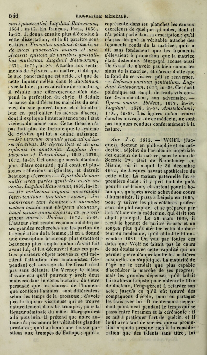 succi pancrediici. Lugduni Batavorum, 1664, in-12. En français, Paris, 1666 , in-12. Il donna ensuite plus d’étendue à cette dissertation, et la fit paraître sous ce titre ; Traclatus anatomico-mediçus de succi pancrecitici naturel et usu. Accessit epistola de partibus genitali- bus mulierum. Lugcluni Batavorum, 1671 , 1674, in-8°. Attaché aux senti- ments de Sylvius, son maître, il dit que le suc pancréatique est acide, et que de cette liqueur mêlée dans le duodénum avec la bile, qui est alcaline de sa nature* il résulte une effervescence d’où dé- pend la perfection du chyle. Il déduit la cause de différentes maladies du seul vice du suc pancréatique, et il lui attri- bue en particulier les fièvres d’accès, dont il explique l’intermittence par l’état vicieux du même suc. Cette théorie n’a pas fait plus de fortune que le système de Sylvius, qui lui a donné naissance. —* De virorum organis generaiioni in- servientibus. De clysteribus et de usu siplionis in anatomia. Lugduni Ba- tavorum et Rolerodami, 1668 , 1670, 1672, in-8°. Cet ouvrage mérite d’autant plus d’être consulté , qu’il contient plu- sieurs réflexions originales, et détruit beaucoup d’erreurs. —- h'pistola de non- nullis circa partes génitales novis in- venlis. Lugduni Batavorum, 1668, in-12. — De mulierum organis generationi inservienlibus traclatus roms, de- monstrans tam hommes et animalia cœtera omnia quœ vivipara dicunlur, haud minus quant ovipara, ab ovo ori- ginem ducere. Ibidem, 1672 , in-8°. L’auteur s’est rendu recommandable par ses grandes recherches sur les parties de la génération de la femme ; il en a donné une description beaucoup plus exacte et beaucoup plus ample qu’on n’avait fait avant lui, et il a découvert dans ces par- ties plusieurs objets nouveaux qui mé- ritent l’attention des anatomistes. Ce- pendant cet ouvrage de De Graaf n’est pas sans défauts. Du Verney le blâme d’avoir cru qu’il pouvait y avoir deux matrices dans le corps humain; de s’être persuadé que les sources de l’humeur que contient l’amnios, sont différentes, selon les temps de la grossesse ; d’avoir pris la liqueur visqueuse qui se trouve naturellement dans les trompespour la liqueur séminale du mâle. Morgagni est allé plus loin. Il prétend que noire au- teur n’a pas connu les véritables glandes prostates ; qu’il a donné une fausse po- sition aux trompes de Fallope ; qu’il a représenté dans ses planches les canaux excréteurs de quelques glandes, dont il n’a point parlé dans sa description ; qu’il n’a pas désigné la véritable attache des ligaments ronds de la matrice ; qu’il a dit sans fondement que les ligaments s’élevaient à proportion que la matrice était distendue. Morgagni accuse aussi De Graaf de n’avoir pas bien connu les sinus de la matrice, et d’avoir douté que le fond de ce viscère pût se renverser. — Defensio partium genitalium. Lug- duni Batavorum, 1673, in-8°. Cet écrit polémique est rempli de traits vifs con- tre Swammerdam , son adversaire. — Opéra omnia. Ibidem, 1677 , in-8°. Lugduni, 1678 , in-8°. Amstelodami, 1705 , in-8°. Les figures qu’on trouve dans les ouvrages de ce médecin, ne sont pas toujours rendues conformément à la nature. Apr. J. C. 1642. — WOFL (Jac- ques), docteur en philosophie et en mé- decine, adjoint de l’académie impériale des curieux de la nature, sous le nom de Socrate Ier, était de Naumbourg en Misnie, où il naquit le 30 décembre 1642 , de Jacques, savant apothicaire de cette ville. La maison paternelle fut sa première école : il y prit tant de goût pour la médecine, et surtout pour la bo- tanique, qu’après avoir achevé son cours d’humanités, il passa à Leipsic en 1665, pour y suivre les plus célèbres profes- seurs de philosophie, et se préparer par là à l’étude de la médecine, qui était son objet principal. Le 26 mars 1669, il reçut le bonnet de maître ès-arls et ne songea plus qu’à mériter celui de doc- teur en médecine, qu’il obtint le 24 no- vembre 1681. On voit par toutes ces dates que Wolf ne faisait pas le cours de ses études avec cette rapidité qui ne permet guère d’approfondir les matières auxquelles on s’applique. La maturité de l’âge ne le rendait que plus capable d’accélérer la marche de ses progrès; mais les grandes dépenses qu’il fallait faire alors à Leipsic pour obtenir le titre de docteur, l’engagèrent à retarder son acte, jusqu’à ce qu’il eût trouvé des compagnons d’école, pour en partager les frais avec lui. Il ne demeura cepen- dant point oisif pendant le temps qui se passa entre l’examen et la cérémonie : il se mit à pratiquer l’art de guérir, et il le fit avec tant de succès, que sa promo- tion n’ajouta presque rien à la considé- ration que des talents sans titre, lui