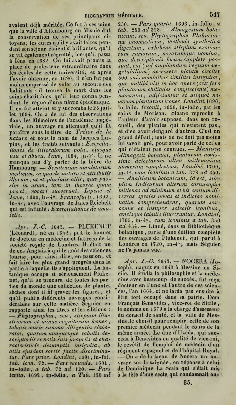 avaient déjà méritée. Ce fut à ses soins que la ville d’Altenbourg en Misnie dut la conservation de ses principaux ci- toyens; les cures qu’il y avait faites pen- dant son séjour étaient si brillantes, qu’il se vit également regretté, lorsqu’il passa à Iéna en 1682. On lui avait promis la place de professeur extraordinaire dans les écoles de cette université; et après l’avoir obtenue, en 1690, il n’en fut pas moins empressé de voler au secours des habitants : il trouva la mort dans les soins charitables qu’il leur donna pen- dant le règne d’une fièvre épidémique. Il en fut atteint et y succomba le 25 juil- let 1694. On a de lui des observations dans les Mémoires de l’académie impé- riale, un ouvrage en allemand qu’il fit paraître sous le titre de Trésor de la nature et sous le nom de Jacques Lu- pius, et les traités suivants : Exercila- tiones de litteratorum polu, ejusque usa etabusu. Ienæ, 1684, in-4°. Il ne manqua pas d’y parler de la bière de Hambourg. — Scrutinium amuletorum medicum, in quo de natura et atlribulis illorurn, ut et plurimis aliis, quce pas- sim in usum, tam in theoria quam praxi, vocari sueverunt. Lipsice et Ienæ, 1690, in-4°. Francofurti, 1692 , in-4°; avec l’ouvrage de Jules Reichelt qui est intitulé : Exercitationes de amu- letis. Apr. J.-C. 1642. — PLÜKENET (Léonard), né en 1642, prit le bonnet de docteur en médecine et fut reçu de la société royale de Londres. 11 était un de ces Anglais à qui le goût des sciences tourne, pour ainsi dire, en passion, et fait faire les plus grand progrès dans la partie à laquelle ils s’appliquent. La bo- tanique occupa si sérieusement Pluke- net, qu’il se procura de toutes les par- ties du monde une collection de plantes sèches dont il fit graver les figures, et qu’il publia différents ouvrages consi- dérables sur cette matière. Séguier en rapporte ainsi les titres et les éditions : — Phytographia, seu , stirpium illu- striorum et minus cognitarum icônes, tabulis œneis summa diligentia elabo- ratce, quarum unaquœque tabulis de- scriptoriis et notis suis propriis et cha- racterisiicis desumptis insignita, ab aliis ejusdem sortis facile discrimina- tur. Pars prior. Londini, l691,in-fol. tab. icon. 72. — Pars secundo,. 1691, in-folio, a tab. 72 ad 120. — Pars tertia. 1692 , in-folio, a Tab. 120 ad 250. — Pars quarla. 1696, in-folio, a tab. 250 ad 328. — Almagestum bota- nicum, seu, Phytographiœ Pluknetia- nce onomasticon, methodo synlhelica digestum, exhibais stirpium exotica- rum rariorum, novarumque nomina, que descriptions locum supplere pos- sunt, cui ( ad ampliandum regnum ve- getabilium ) accessere plantas circiter 500 suis nominibus similiter insignitœ , que nullibi nisi in hoc opéré (sex fere plantarum cliiliades complecienté) me- morantur; adjiciuntur et aliquot no- varumplantarum icônes. Londini» 1696, in-folio. Oxonii, 1696, in-folio, parles soins de Morison. Sloane reproche à l’auteur d’avoir supposé, dans son re- cueil, des plantes qui n’existent pas, et d’en avoir défiguré d’autres. C’est un grand défaut ; mais on ne doit pas moins lui savoir gré, pour avoir parlé de celles qui n'étaient pas connues. Mantissa Almagesti botanici, plantarum novis- sime ' detectarum ultra millenarium numerum complectens. Londini, 1700, in-4°, cum iconibus a tab. 328 ad 350. — Analtheum botanicum, id est, stir- pium Indicarum alterum cornucopios millenas ad minimum et bis cenium di- versas species nouas et indictas nomi- natim comprehendens, quarum sex- centœ et insuper selectis iconibus, œneisque tabulis illustrantur. Londini, 1705, in-4°, cum iconibus a tab. 350 ad 454. — Linné, dans sa Bibliothèque botanique , parle d’une édition complète des ouvrages de Plukenet, qui parut à Londres en 1720, in-4°; mais Séguier ne l’a jamais vue. Apr. J.-C. 1643. — NOCERA (Jo- seph), naquit en 1643 à Messine en Si- cile. Il étudia la philosophie et la méde- cine avec beaucoup de succès, fut reçu docteur en l’une et l'autre de ces scien- ces, l’an 1664, et ne tarda pas ensuite à être fort occupé dans sa patrie. Dom François Benavides, vice-roi de Sicile, le nomma en 1679 à la charge d’assesseur du conseil de santé, et la ville de Mes- sine.le choisit pour remplir celle de son premier médecin pendant le cours de la même année. Le duc d’Uzéda, qui suc- céda à Benavides en qualité de vice-roi, le revêlit de l’emploi de médecin d’un régiment espagnol et de l’hôpital Royal. — On a de la façon de Nocera un ou- vrage sur la saignée, en réponse à celui de Dominique La Scala qui s’était mis à la tête d’une secte qui condamnait ou- 35.