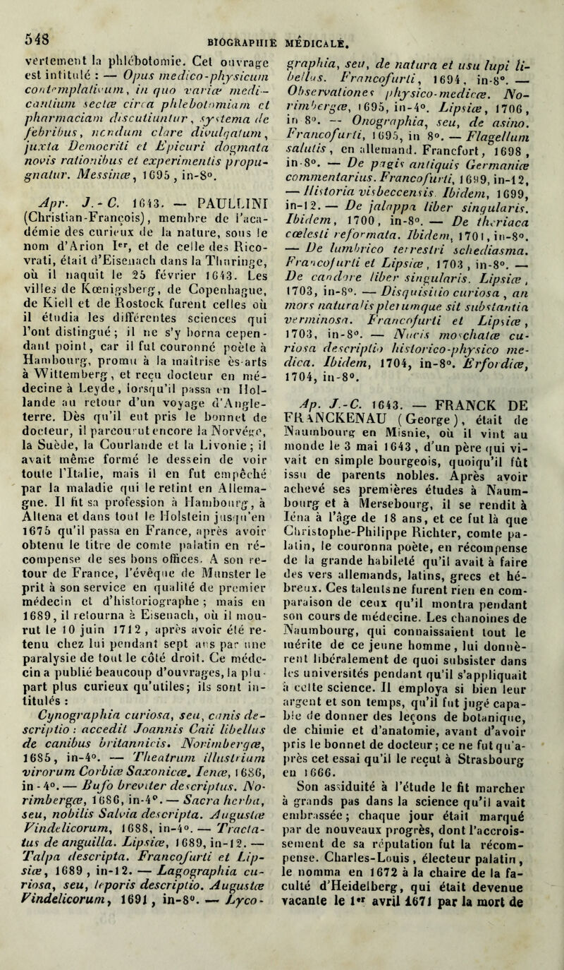 543 biographie vertement la phlébotomie. Cet ouvrage est intitulé : — O pus m e dico - physicum contemplatif um, in quo varice medi- canlium sec Lee cire a phlebotomiarn et pharmaciam cliscutiuntur, System a de febribus, ncr.duni clare divulcjatum, juxta Dcmocriti et Epicuri dominât a novis raiiorùbus et experimentis propu- gnatur. Messinœ, 1695 ,in-8°. 4»r; J.-C. 1643. — PAULLINI (Christian-François), membre de i’aca- démie des curieux de la nature, sous !e nom d’Arion Ier, et de celle des Rico- vrati, était d’Eisenach dans la Thuringe, où il naquit le 25 février 1643. Les villes de Kœnigsberg, de Copenhague, de Kiell et de Rostock furent celles où il étudia les différentes sciences qui Font distingué ; il ne s’y borna cepen- dant point, car il fut couronné poète à Hambourg, promu à la maîtrise ès-arts à Wittemberg, et reçu docteur en mé- decine à Leyde, lorsqu’il passa en Hol- lande au retour d’un voyage d’Angle- terre. Dès qu’il eut pris le bonnet de docteur, il parcourut encore la Norvège, la Suède, la Courlande et la Livonie; il avait même formé le dessein de voir toute l’Italie, mais il en fut empêché par la maladie qui le retint en Allema- gne. Il ht sa profession à Hambourg, à Altena et dans tout le Holstein jusqu’en 1675 qu’il passa en France, après avoir obtenu le titre de comte palatin en ré- compense de ses bons offices. A son re- tour de France, l’évêque de Munster le prit à son service en qualité de premier médecin et d’historiographe ; mais en 1689, il retourna à Eisenach, où il mou- rut le 10 juin 1712, après avoir été re- tenu chez lui pendant sept ans par une paralysie de tout le côté droit. Ce méde- cin a publié beaucoup d’ouvrages, la plu part plus curieux qu’utiles; ils sont in- titulés : Cynographia curiosa, seu, canis de- scriptio ; accedit Joannis Caii libellus de canibus britannicis. Norimberqœ, 1685, in-4°. — Theatrum illaslrium virorum Corbiœ Saxonicœ. Ienœ, I 686, in - 4°. — Bufo breviter descriptus. JXo- rimbergœ, 1686, in-4c>. — Sacra herbu, seu, nobilis Salvia descripta. Augustes Vindtlicorum, 1688, in-4°.— Tracta- tus de anguilla. Lipsice, 1689, in-12. — Talpa descripta. Francofurti et Lip- sice, 1689 , in-12. — Lagographia cu- riosa, seu, leporis descriptio. Augustæ F indelicor uni, 1691, in-8°. — Lyco- MEDICALE, graphia, seu, de natura et usu lupi li- bellus. Francofurti, 1694, in-8°. Observationes physico-mediece. No- nmbergœ, (695, in-4°. Lipsice, 1706, in -8°. — Onographia, seu, de asino. Francofurti, 1695, in 8°. — Flagellum salulis, en allemand. Francfort, 1698 , in-S°. — De pigis antiquis Germanice commentarius. Francofurti, 1699, in-12, — Historia visbeccensis Ibidem, 1699, in-12.— De jalnppa liber sinqularis. Ibidem, 1700, in-8°.— De iheriaca cœlesti reformata. Ibidem, l70l,in-8°. — De lumbrico terrestri schediasma. Francofurti et Lipsice, 1703 , in-8°. — De canclore liber singularis. Lipsice, 1703, in-8°. —Disquisiiio curiosa , an mors naturaHspleiumque sit substantia verminosa. Francofurti et Lipsice, 1703, in-8°. — Nucis mo^chatee cu- riosa descriptio hislorico-physico me- dica. Ibidem, 1704, in-8°. Erfordice, 1704, in-8°. dp. J-C. 1643. — FRANCK DE FRaNCKENAU (George), était de Naumbourg en Misnie, où il vint au inonde le 3 mai 1643 , d’un père qui vi- vait en simple bourgeois, quoiqu’il fut issu de parents nobles. Après avoir achevé ses premières études à Naum- bourg et à Mersebourg, il se rendit à léna à l’âge de 18 ans, et ce fut là que Cliristophe-Philippe Richter, comte pa- latin, le couronna poète, en récompense de la grande habileté qu’il avait à faire des vers allemands, latins, grecs et hé- breux. Ces talents ne furent rien en com- paraison de ceux qu’il montra pendant son cours de médecine. Les chanoines de Naumbourg, qui connaissaient tout le mérite de ce jeune homme, lui donnè- rent libéralement de quoi subsister dans les universités pendant qu’il s’appliquait à celte science. Il employa si bien leur argent et son temps, qu’il fut jugé capa- ble de donner des leçons de botanique, de chimie et d’anatomie, avant d’avoir pris le bonnet de docteur; ce ne futqu'a- près cet essai qu’il le reçut à Strasbourg eu 1666. Son assiduité à l’étude le fit marcher à grands pas dans la science qu’il avait embrassée; chaque jour était marqué par de nouveaux progrès, dont l’accrois- sement de sa réputation fut la récom- pense. Charles-Louis, électeur palatin, le nomma en 1672 à la chaire de la fa- culté d’Heidelberg, qui était devenue vacante le 1« avril 1671 par la mort de