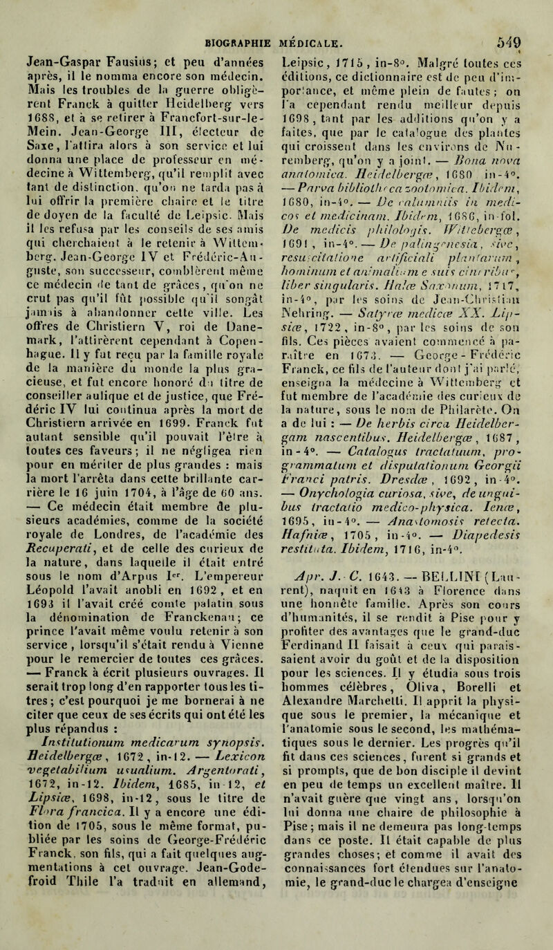 Jean-Gaspar Fausius; et peu d’années après, il le nomma encore son médecin. Mais les troubles de la guerre obligè- rent Franck à quitter Heidelberg vers 168S, et à se retirer à Francfort-sur-le- Mein. Jean-George III, électeur de Saxe, l'attira alors à son service et lui donna une place de professeur en mé- decine à Wittemberg, qu’il remplit avec tant de distinction, qu’on ne tarda pas à lui offrir la première chaire et le litre de doyen de la faculté de Leipsic. Mais il les refusa par les conseils de ses amis qui cherchaient à le retenir à Wittem- berg. Jean-George IV et Frédéric-Au- guste, son successeur, comblèrent même ce médecin de tant de grâces , qu'on ne crut pas qu’il fût possible qu’il songât jamais à abandonner cette ville. Les offres de Christiern V, roi de Dane- mark, l’attirèrent cependant à Copen- hague. 11 y fut reçu par la famille royale de la manière du monde la plus gra- cieuse, et fut encore honoré du titre de conseiller aulique cl de justice, que Fré- déric IV lui continua après la mort de Christiern arrivée en 1699. Franck fut autant sensible qu’il pouvait l’èire à toutes ces faveurs; il ne négligea rien pour en mériter de plus grandes : mais la mort l’arrêta dans cette brillante car- rière le 16 juin 1704, à l’âge de 60 ans. — Ce médecin était membre de plu- sieurs académies, comme de la société royale de Londres, de l’académie des Recuperati, et de celle des curieux de la nature, dans laquelle il était entré sous le nom d’Arpus Ier. L’empereur Léopold l’avait anobli en 1692, et en 1693 il l’avait créé comte palatin sous la dénomination de Franckenau; ce prince l'avait même voulu retenir à son service, lorsqu’il s’était rendu à Vienne pour le remercier de toutes ces grâces. — Franck à écrit plusieurs ouvrages. Il serait trop long d’en rapporter tous les ti- tres; c’est pourquoi je me bornerai à ne citer que ceux de ses écrits qui ont été les plus répandus : Instilutionum medicarum synopsis. Heidelbergce , 1672 , in-12. — Lexicon vegetabiUum ucualium. Argentorati, 1672, in-12. Ibidem, 1685, in 12, et Lipsiæ, 1698, in-12, sous le titre de Flora francica. Il y a encore une édi- tion de 1705, sous le même format, pu- bliée par les soins de George-Frédéric Franck, son fils, qui a fait quelques aug- mentations à cet ouvrage. Jean-Gode- froid Thile l’a traduit en allemand, Leipsic, 1715, in-8°. Malgré lontes ces éditions, ce dictionnaire est de peu d’im- porîance, et même plein de fautes ; on l’a cependant rendu meilleur depuis 1698 , tant par les additions qu’on y a faites, que par le catalogue des plantes qui croissent dans les environs de Nu- remberg, qu’on y a joint. — Bona nova analômica. Heidelbergce, 1680 in-4°. — Parva bib/iothccazootomica. Ibidem, 1080, in-4°. — De ral'uniniis in mecli- cos et medicinam. Ibidem, 1G S G, in-iol. De mcdicis philologis. Witiebergœ, 169!, in-4°. — De palingenesia , sivc y resu ; citai ion e artijiciali plan'arum , hominuni et animahum e suis cint ribur, liber singularis. Ilalœ Saxnnum, 17 17, in-4°, par les soins de Jean-Christiau JNehring. — Satyrce medicce XX. Lip- siœ, 1722 , in-8°, par les soins de sou fils. Ces pièces avaient commencé à pa- raître en 1673. — George - Frédéric Franck, ce fils de l’auteur don! j’ai parlé, enseigna la médecine à Wittemberg et fut membre de l’académie des curieux de la nature, sous le nom de Philarète. On a de lui : — De herbis circa Hcidelber- gam nascentibus. Heidelbergœ, 1687 , in-4°. — Catalogus tractatuum, pro- grammalum et disputationum Gcorgii Franci patris. Dresdce , 1692 , in 4°. — Onychologia curiosa, sive, de ungui- bus iractatio rn edico-physica. lenæ, 1695, iu-4°. — Ana^lomosis retecta. Hafniæ, 1705, in-4°. — Diapedesis restituta. Ibidem, 1716, in-4°. Apr. J C. 1643. — BELLINÏ (Lau- rent), naquit en 1643 à Florence dans une honnête famille. Après son cours d’humanités, il se rendit à Pise pour y profiter des avantages que le grand-duc Ferdinand II faisait à ceux qui parais- saient avoir du goût et de la disposition pour les sciences. Il y étudia sous trois hommes célèbres, Oliva, Borelli et Alexandre Marchetti. Il apprit la physi- que sous le premier, la mécanique et l'anatomie sous le second, les mathéma- tiques sous le dernier. Les progrès qu’il fit dans ces sciences, furent si grands et si prompts, que de bon disciple il devint en peu de temps un excellent maître. Il n’avait guère que vingt ans, lorsqu’on lui donna une chaire de philosophie à Pise; mais il ne demeura pas long temps dans ce poste. Il était capable de plus grandes choses; et comme il avait des connaissances fort étendues sur l’anato- mie, le grand-duc le chargea d’enseigne