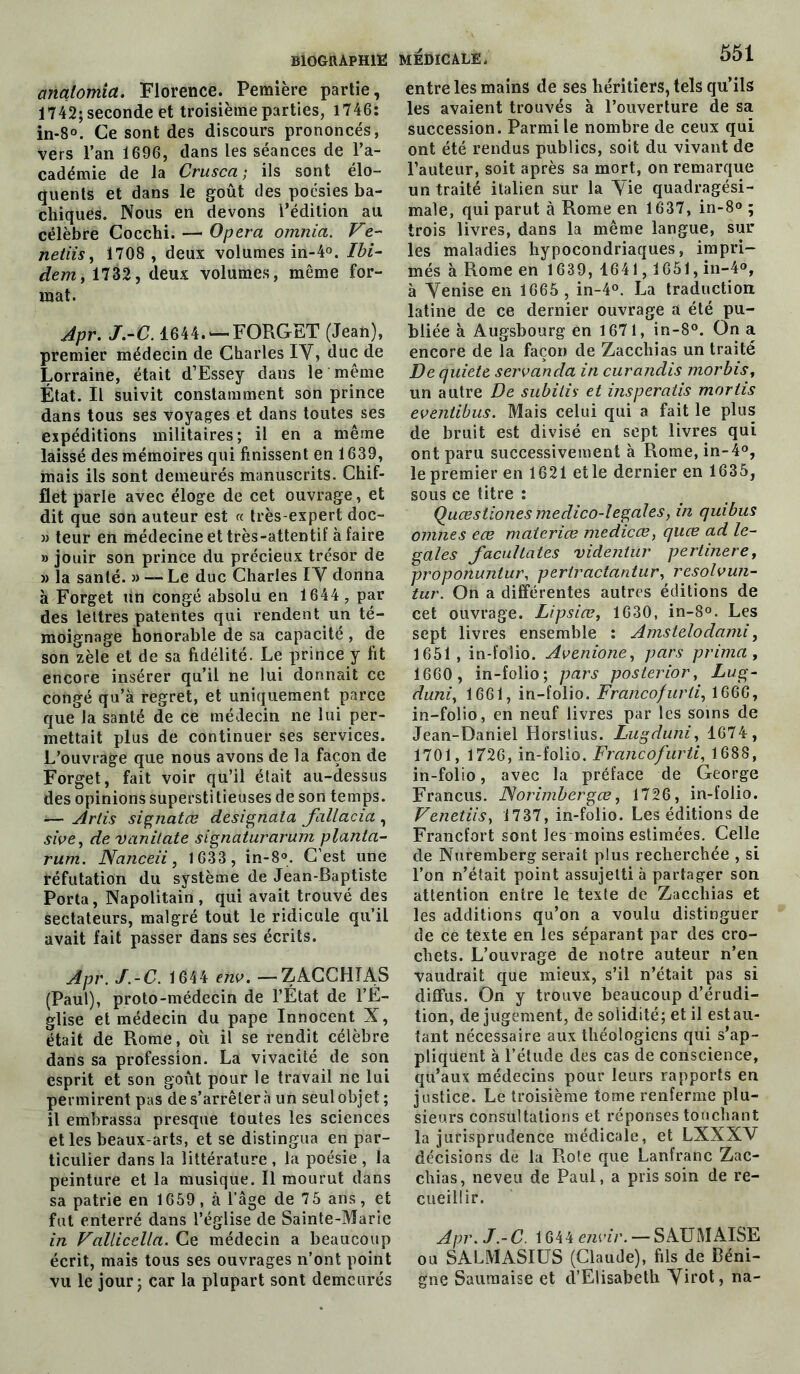 analomia. Florence. Pemière partie, 1742; seconde et troisième parties, 1746: in-8°. Ce sont des discours prononcés, vers l’an 1696, dans les séances de l’a- cadémie de la Crusca ; ils sont élo- quents et dans le goût des poésies ba- chiques. Nous en devons l’édition au célèbre Cocchi. — Opéra omnia. Ve- netiis, 1708 , deux volumes in-4°. Ibi- dem, 1732, deux volumes, même for- mat. Apr. J.-C. 1644.'—FORGü/T (Jean), premier médecin de Charles IV, duc de Lorraine, était d’Essey dans le même État. Il suivit constamment son prince dans tous ses voyages et dans toutes ses expéditions militaires; il en a même laissé des mémoires qui finissent en 1639, mais ils sont demeurés manuscrits. Chif- flet parle avec éloge de cet ouvrage, et dit que son auteur est « très-expert doc- » teur en médecine et très-attentif à faire » jouir son prince du précieux trésor de » la santé. » — Le duc Charles IV donna à Forget un congé absolu en 1644 , par des lettres patentes qui rendent un té- moignage honorable de sa capacité , de son zèle et de sa fidélité. Le prince y fit encore insérer qu’il ne lui donnait ce congé qu’à regret, et uniquement parce que la santé de ce médecin ne lui per- mettait plus de continuer ses services. L’ouvrage que nous avons de la façon de Forget, fait voir qu’il était au-dessus des opinions superstitieuses de son temps. — Artis signatœ designala fallacia , sive, de vanilate signaturarum planla- rum. Nanceii, 1633 , in-8°. C’est une réfutation du système de Jean-Baptiste Porta, Napolitain , qui avait trouvé des sectateurs, malgré tout le ridicule qu’il avait fait passer dans ses écrits. Apr. J.-C. 1644 env. —ZACCHIAS (Paul), proto-médecin de l’État de l’É- glise et médecin du pape Innocent X, était de Rome, où il se rendit célèbre dans sa profession. La vivacité de son esprit et son goût pour le travail ne lui permirent pas de s’arrêtera un seul objet ; il embrassa presque toutes les sciences et les beaux-arts, et se distingua en par- ticulier dans la littérature , la poésie , la peinture et la musique. Il mourut dans sa patrie en 1659, à l’âge de 7 5 ans, et fut enterré dans l’église de Sainte-Marie in Fallicella. Ce médecin a beaucoup écrit, mais tous ses ouvrages n’ont point vu le jour; car la plupart sont demeurés MEDICALE. 551 entre les mains de ses héritiers, tels qu’ils les avaient trouvés à l’ouverture de sa succession. Parmi le nombre de ceux qui ont été rendus publics, soit du vivant de l’auteur, soit après sa mort, on remarque un traité italien sur la Vie quadragési- male, qui parut à Rome en 1637, in-8° ; trois livres, dans la même langue, sur les maladies hypocondriaques, impri- més à Rome en 1639, 1641, 1651, in-4°, à Venise en 1665 , in-4°. La traduction, latine de ce dernier ouvrage a été pu- bliée à Augsbourg en 1671, in-8°. On a encore de la façon de Zacchias un traité De quiete servanda in curandis morbis, un autre De subitis et insperatis mortis eventibus. Mais celui qui a fait le plus de bruit est divisé en sept livres qui ont paru successivement à Rome, in-4°, le premier en 1621 elle dernier en 1635, sous ce titre : Quœstiones medico-legales, in quibus omnes ece materice medicce, quœ ad le- gales facullates videntur pertinere, proponuntur, pertractantur, resolvuti- tur. On a différentes autres éditions de cet ouvrage. Lipsiæ, 1630, in-8°. Les sept livres ensemble : Amstelodami, 1651 , in-folio. Avenione, pars prima, 1660 , in-folio; pars poslerior, Lug- duniy 1661, in-folio. Francofurii, 1666, in-folio, en neuf livres par les soins de Jean-Daniel Horstius. Lugduni, 1674, 1701, 1726, in-folio. Francofurti, 1688, in-folio, avec la préface de George Francus. JSorimbergœ, 1726, in-folio. VenetiiSy 1737, in-folio. Les éditions de Francfort sont les moins estimées. Celle de Nuremberg serait plus recherchée , si l’on n’était point assujetti à partager son attention entre le texte de Zacchias et les additions qu’on a voulu distinguer de ce texte en les séparant par des cro- chets. L’ouvrage de notre auteur n’en vaudrait que mieux, s’il n’était pas si diffus. On y trouve beaucoup d’érudi- tion, de jugement, de solidité; et il estau- tant nécessaire aux théologiens qui s’ap- pliquent à l’étude des cas de conscience, qu’aux médecins pour leurs rapports en justice. Le troisième tome renferme plu- sieurs consultations et réponses touchant la jurisprudence médicale, et LXXXV décisions de la Rote que Lanfranc Zac- chias, neveu de Paul, a pris soin de re- cueillir. Apr. J.-C. 1644 envir. — SAUMAISE ou SALMASIUS (Claude), fils de Béni- gne Sauraaise et d’Elisabeth Virot, na-