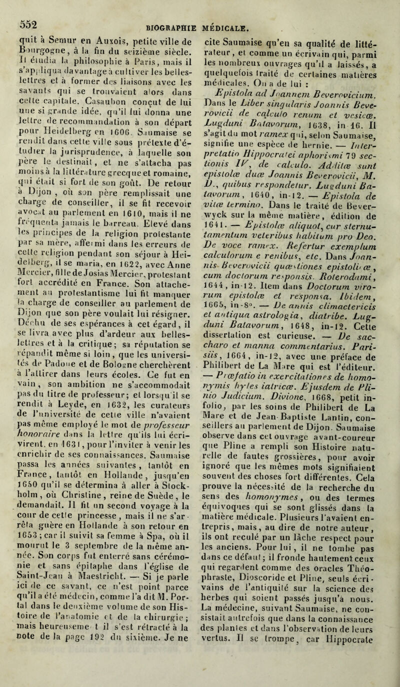 quit à Seniur en Auxois, petite ville de Bourgogne, à la fin du seizième siècle. Il étudia la philosophie à Paris, mais il s'appliqua davantage à cultiver les belles- lettres et à former des liaisons avec les savants qui se trouvaient alors dans cette capitale. Casaubon conçut de lui une si grande idée, qu’il lui donna une lettre de recommandation à son départ pour Heidelberg en IGOG. S.uimaise se rendit dans cette ville sous prétexte d’é- ludier la jurisprudence, à laquelle son père le destinait, et ne s’attacha pas moins à la littérature grecque et romaine, qui était si fort de son goût. De retour à Dijon , où son père remplissait une charge de conseiller, il se fit recevoir avocat au parlement en 1610, mais il ne fréquenta jamais le barreau. Elevé clans les principes de la religion protestante par sa mère, affeimi dans les erreurs de cette religion pendant son séjour à Hei- delberg, il se maria, en 1622, avec Anne Mercier, fi 1 le de Josias Mercier, protestan t fort accrédité en France. Son attache- ment au protestantisme lui fit manquer !a charge de conseiller au parlement de Dijon que son père voulait lui résigner. Déchu de ses espérances à cet égard, il se livra avec plus d’ardeur aux belles- lettres et à la critique; sa réputation se répandit même si loin, que les universi- tés de Padoue et de Bologne cherchèrent à l’attirer dans leurs écoles. Ce fut en vain, son ambition ne s’accommodait pas du titre de professeur; et lorsqu il se rendit à Leyde, en 1632, les curateurs de l’université de cette ville n’avaient pas même employé le mot de professeur honoraire dans la lettre qu’ils lui écri- virent. en 1631, pour l’inviter à venir les enrichir de ses connaissances. Saumaise passa les années suivantes, tantôt en France, tantôt en Hollande, jusqu’en 1650 qu’il se détermina à aller à Stock- holm , où Christine , reine de Suède , le demandait. Il fit un second voyage à la cour de cette princesse , mais il ne s’ar rêfa guère en Hollande à son retour en 1653 ; car il suivit sa femme à Spa, où il mourut le 3 septembre de la même an- née. Son corps fut enterré sans cérémo- nie et sans épitaphe dans l’église de Saint-Jean à Maestricht. — Si je parle ici de ce savant, ce n’est point parce qu’il a été médecin, comme l’a dit M. Por- tai dans le deuxième volume de son His- toire (le l’anatomie et de la chirurgie; mais heureuseme t il s’est rétracté à la note de la page 192 du sixième. Je ne cite Saumaise qu’en sa qualité de litté- rateur , et comme un écrivain qui, parmi les nombreux ouvrages qu’il a laissés, a quelquefois traité de certaines matières médicales. On a de lui : Epis loin acl Joannem B everovicium. Dans le Liber singularis Joannis Beve- rovicii de calculo renum et vesicoe. Lugduni Bntavorum, 1638, in-16. Il s’agit du mot ramex qui, selon Saumaise, signifie une espèce de hernie. — Inter- prélatin Hippocratei aphorismi 79 sec- tioms de calculo. Additœ sunt epislolœ duce Joannis B everovicii, AI. B , quibus respondetur. Lueduni Ba- tavorum , 1640, in-12. — Epistola de viiœ ter mi no. Dans le traité de Bever- xvyck sur la même matière, édition de 1641. — Epislolœ aliquot, cur sternu- tamentum veleribus babitum pro Deo. De voce ramex. Befertur exemplum calculorum e renibus, etc. Dans Jnan- nis Bcverovicn quce^tiones epistoln œ, cum cloc/orum responsis. Bolerodami, 1644, in 12. Item dans Doctorum viro- rum epislolœ et responsa. Ibidem, 1665, in-8°. — De annis climactericis et antiqua aslrologia, diatribe. Lug- duni Balavorum, 1648, in-12. Cette dissertation est curieuse. — De sac- charo et manna commentarius. Pari- siis, 1664, in-12, avec une préface de Philibert de La Mare qui est l’éditeur. — Pcœfatio in exer citation es de homo- nymis hytes ialricœ. Ejusdem de Pli- nio Judicium. Divio ne, 1668, petit in- folio, par les soins de Philibert de La Mare et de Jean Baptiste Lantin, con- seillers au parlement de Dijon. Saumaise observe dans cet ouvrage avant-coureur que Pline a rempli son Histoire natu- relle de fautes grossières, pour avoir ignoré que les mêmes mots signifiaient souvent des choses fort différentes. Cela prouve la nécessité de la recherche du sens des homonymes, ou des termes équivoques qui se sont glissés dans la matière médicale. Plusieurs l’avaient en- trepris, mais, au dire de notre auteur, ils ont reculé par un lâche respect pour les anciens. Pour lui , il ne tombe pas dans ce défaut ; il fronde hautement ceux qui regardent comme des oracles Théo- phraste, Dioscoride et Pline, seuls écri- vains de l’antiquité sur la science des herbes qui soient passés jusqu’à nous. La médecine, suivant Saumaise, ne con- sistait autrefois que dans la connaissance des planies et dans l’observation de leurs vertus. Il se trompe, car Hippocrate